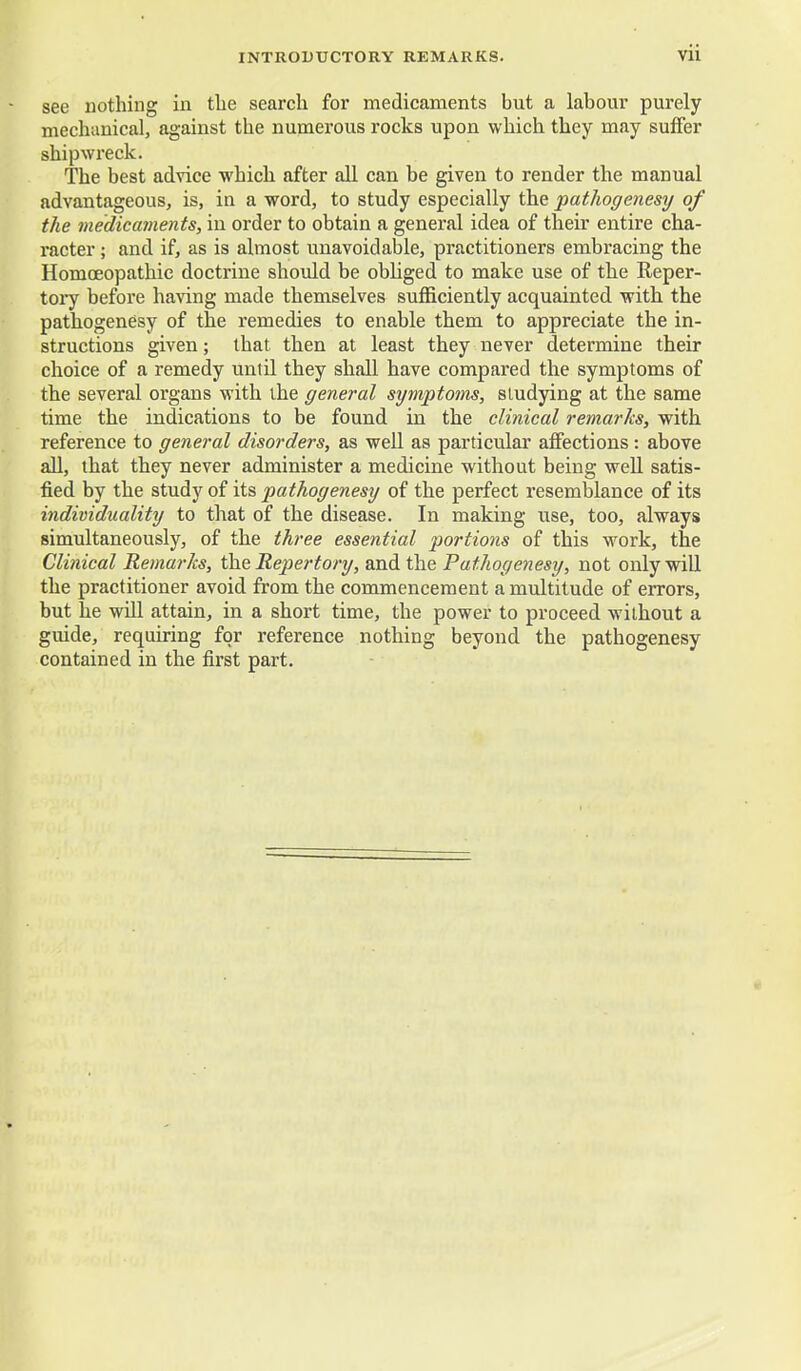 see nothing in the search for medicaments but a labour purely mechanical, against the numerous rocks upon which they may suffer shipwreck. The best advice which after all can be given to render the manual advantageous, is, in a word, to study especially the pathogenesy of the medicaments, in order to obtain a general idea of their entire cha- racter ; and if, as is almost unavoidable, practitioners embracing the Homoeopathic doctrine should be obliged to make use of the Reper- tory before having made themselves sufficiently acquainted with the pathogenesy of the remedies to enable them to appreciate the in- structions given; that then at least they never determine their choice of a remedy until they shall have compared the symptoms of the several organs with the general symptoms, studying at the same time the indications to be found in the clinical remarks, with reference to general disorders, as well as particular affections: above all, that they never administer a medicine without being well satis- fied by the study of its pathogenesy of the perfect resemblance of its individuality to that of the disease. In making use, too, always simultaneously, of the three essential portions of this work, the Clinical Remarks, the Repertory, and the Pathogenesy, not only will the practitioner avoid from the commencement a multitude of errors, but he will attain, in a short time, the power to proceed without a guide, requiring for reference nothing beyond the pathogenesy contained in the first part.