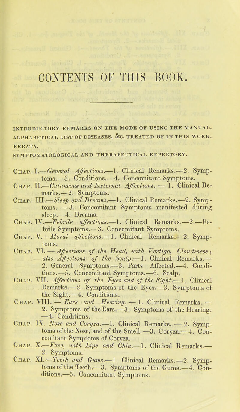 CONTENTS OF THIS BOOK INTRODUCTORY REMARKS ON THE MODE OF USING THE MANUAL. ALPHABETICAL LIST OF DISEASES, &C. TREATED OF IN THIS WORK. ERRATA. SYMPTOMATOLOGICAL AND THERAPEUTICAL REPERTORY. Chap. I.—General Affections.—1. Clinical Remarks.—2. Symp- toms.—3. Conditions.—4. Concomitant Symptoms. Chap. II.—Cutaneous and External Affections. — 1. Clinical Ee- marks.—2. Symptoms. Chap. III.—Sleep and Dreams.—1. Clinical Remarks.—2. Symp- toms. — 3. Concomitant Symptoms manifested during sleep.—4. Dreams. Chap. IV.—Febrile affections.—1. Clinical Remarks.—2.—Fe- brile Symptoms. —3. Concomitant Symptoms. Chap. V.—Moral affections.—1. Clinical Remarks.—2. Symp- toms. Chap. VI. — Affections of the Head, with Vertigo, Cloudiness ; also Affections of the Scalp.—1. Clinical Remarks.— 2. General Symptoms.—3. Parts Affected.—4. Condi- tions.—5. Concomitant Symptoms.—6. Scalp. Chap. VII. Affections of the Eyes and of the Sight.—1. Clinical Remarks.—2. Symptoms of the Eyes.—3. Symptoms of the Sight.—4. Conditions. Chap. VIII. — Ears and Hearing. — 1. Clinical Remarks.-— 2. Symptoms of the Ears.—3. Symptoms of the Hearing. —4. Conditions. Chap. IX. Nose and Coryza.—1. Clinical Remarks. — 2. Symp- toms of the Nose, and of the Smell.—3. Coryza.—4. Con- comitant Symptoms of Coryza. Chap. X.—Face, with Lips and Chin.—1. Clinical Remarks.— 2. Symptoms. Chap. XI.—Teeth and Gums.—1. Clinical Remarks.—2. Symp- toms of the Teeth.—3. Symptoms of the Gums.—4. Con- ditions.—5. Concomitant Symptoms.