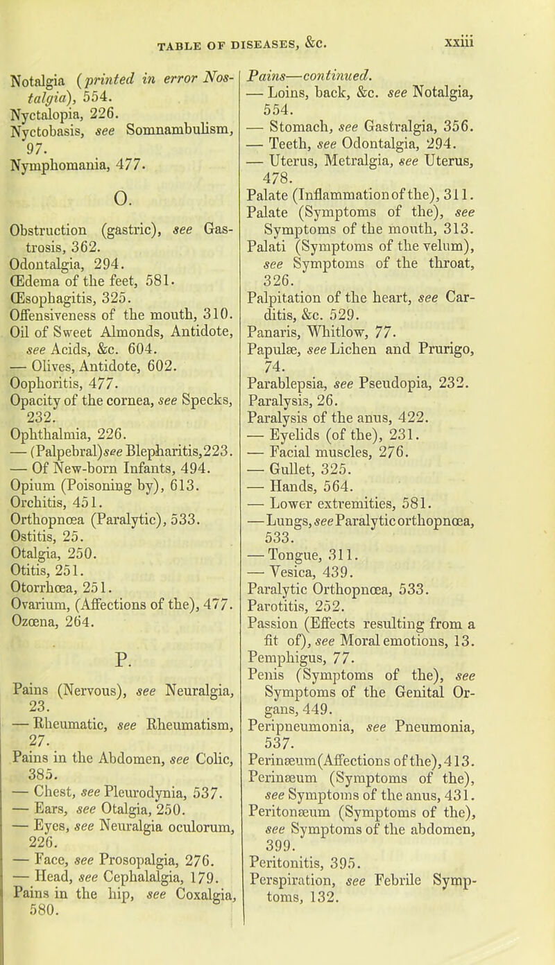 Notalgia (printed in error Nos- talgia), 554. Nyctalopia, 226. Nyctobasis, see Somnambulism, 97. Nymphomania, 477. 0. Obstruction (gastric), see Gas- trosis, 362. Odontalgia, 294. GMema of the feet, 581. Oesophagitis, 325. OfTensiveness of the mouth, 310. Oil of Sweet Almonds, Antidote, see Acids, &c. 604. — Olives, Antidote, 602. Oophoritis, 477. Opacity of the cornea, see Specks, 232. Ophthalmia, 226. — (Palpebral)see Blepharitis,223. — Of New-born Infants, 494. Opium (Poisoning by), 613. Orchitis, 451. Orthopncea (Paralytic), 533. Ostitis, 25. Otalgia, 250. Otitis, 251. Otorrhcea, 251. Ovarium, (Affections of the), 477. Ozoena, 264. P. Pains (Nervous), see Neuralgia, 23. — Rheumatic, see Rheumatism, 27. Pains in the Abdomen, see Colic, 385. — Chest, see Pleurodynia, 537. — Ears, see Otalgia, 250. — Eyes, see Neuralgia oculorum, 226. — Face, see Prosopalgia, 276. — Head, see Cephalalgia, 179. Pains in the hip, see Coxalgia, 580. Pains—con tinned. — Loins, back, &c. see Notalgia, 554. — Stomach, see Gastralgia, 356. — Teeth, see Odontalgia, 294. — Uterus, Metralgia, see Uterus, 478. Palate (Inflammation of the), 311. Palate (Symptoms of the), see Symptoms of the mouth, 313. Palati (Symptoms of the velum), see Symptoms of the throat, 326. Palpitation of the heart, see Car- ditis, &c. 529. Panaris, Whitlow, 77. Papulse, see Lichen and Prurigo, 74. Parablepsia, see Pseudopia, 232. Paralysis, 26. Paralysis of the anus, 422. — Eyelids (of the), 231. — Facial muscles, 276. — Gullet, 325. — Hands, 564. — Lower extremities, 581. —Lungs, see Paralytic orthopncea, 533. — Tongue, 311. — Vesica, 439. Paralytic Orthopncea, 533. Parotitis, 252. Passion (Effects resulting from a fit of), see Moral emotions, 13. Pemphigus, 77. Penis (Symptoms of the), see Symptoms of the Genital Or- gans, 449. Peripneumonia, see Pneumonia, 537. Perin0eum(Affections of the), 413. Perinseum (Symptoms of the), see Symptoms of the anus, 431. Peritonaeum (Symptoms of the), see Symptoms of the abdomen, 399. Peritonitis, 395. Perspiration, see Febrile Symp- toms, 132.