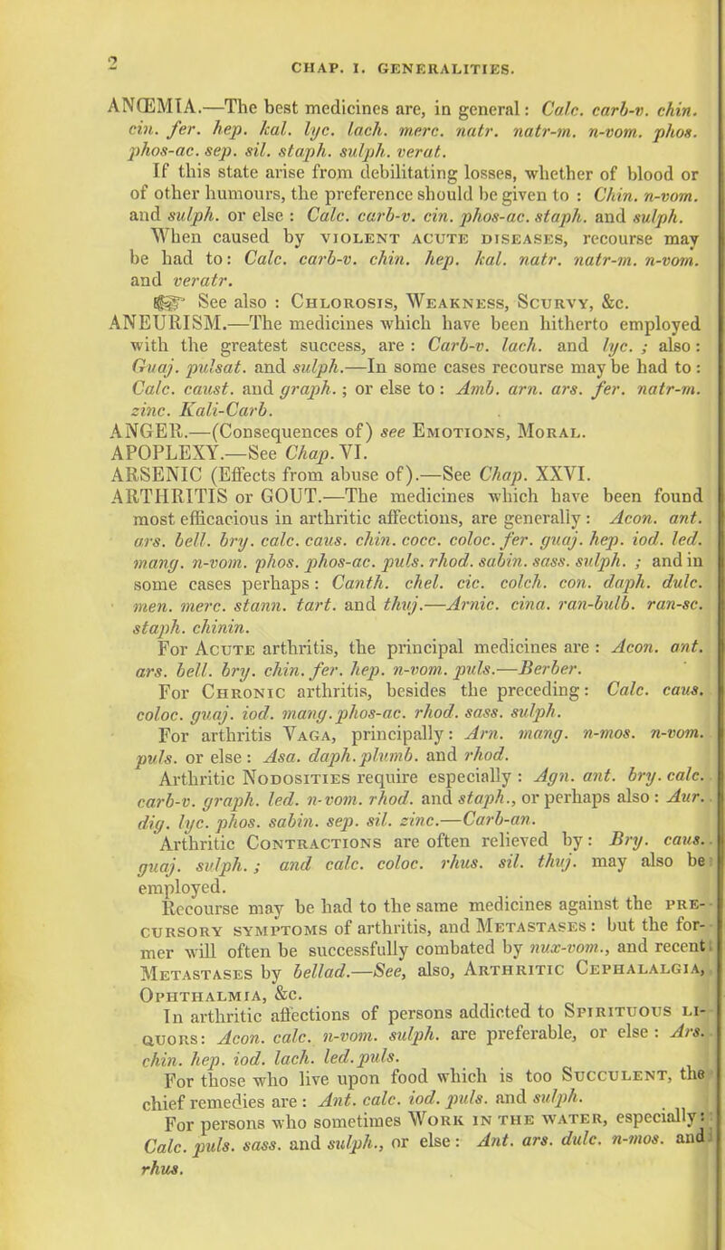 ANCEMIA.—The best medicines are, in general: Cafe, carb-v. chin, cin. fer. hep. kal. lye. lach. mere. natr. natr-m. n-vom. phot, phos-ac. sep. sil. staph, sulph. verat. If this state arise from debilitating losses, whether of blood or of other humours, the preference should be given to : Chin, n-vom. and sulph. or else : Cole, carb-v. cin. phos-ac. staph, and sulph. When caused by violent acute diseases, recourse may be had to: Calc. carb-v. chin. hep. kal. natr. natr-m. n-vom. and veratr. I^g* See also : Chlorosis, Weakness, Scurvy, &c. ANEURISM.—The medicines which have been hitherto employed with the greatest success, are : Carb-v. lach. and lyc. ; also: Guaj. pulsat. and sulph.—In some cases recourse may be had to : Calc. caust. and graph. ; or else to: Amb. am. ars. fer. natr-m. zinc. Kali-Carb. ANGEll.—(Consequences of) see Emotions, Moral. APOPLEXY.—See CAap.VI. ARSENIC (Effects from abuse of).—See Chap. XXVI. ARTHRITIS or GOUT.—The medicines which have been found most efficacious in arthritic affections, are generally : Aeon. ant. ars. bell. bry. calc. caus. chin. cocc. coloc. fer. guaj. hep. iod. led. mang. n-vom. phos. phos-ac. puis. rhod. sabin. sass. sulph. ; and in some cases perhaps: Canth. chel. cic. colch. con. daph. dulc. men. mere, stann. tart, and thuj.—Arnic. cina. ran-bulb. ran-sc. staph, chinin. For Acute arthritis, the principal medicines are : Aeon. ant. ars. bell. bry. chin. fer. hep. n-vom. puis.—Berber. For Chronic arthritis, besides the preceding: Calc. caus. coloc. guaj. iod. mang. phos-ac. rhod. sass. sulph. For arthritis Vaga, principally: Am. mang. n-mos. n-vom. puis, or else : Asa. daph.plumb, and rhod. Arthritic Nodosities require especially : Agn. ant. bry. calc.. carb-v. graph, led. n-vom. rhod. and staph., or perhaps also : Aur.. dig. lyc. phos. sabin. sep. sil. sine.—Carb-an. Arthritic Contractions are often relieved by: Bry. cans.. guaj. sulph.; and calc. coloc. rhus. sil. thuj. may also be t employed. Recourse may be had to the same medicines against the pre- cursory symptoms of arthritis, and Metastases: but the for- mer will often be successfully combated by nux-vom., and recentt Metastases by bellad.—See, also, Arthritic Cephalalgia,* Ophthalmia, &c. In arthritic affections of persons addicted to Spirituous li- auoRs: Aeon. calc. n-vom. sulph. are preferable, or else: Ars. chin. hep. iod. lach. led.puis. For those who live upon food which is too Succulent, the chief remedies are : Ant. calc. iod. puis, and sidph. For persons who sometimes Work in the water, especially^ Calc. puis. sass. and sulph., or else: Ant. ars. dulc. n-mos. and! rhus.