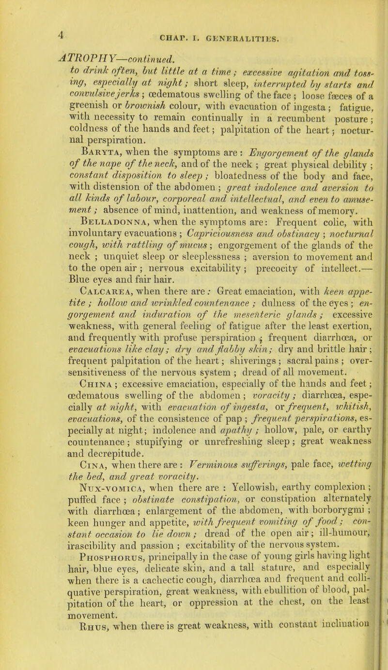 CHAP. I. GENERALITIES. ATROPHY—continued. to drink often, but little at a time ; excessive agitation and toss- ing, especially at night; short sleep, interrupted by starts and convulsive jerks ; (Edematous swelling of the face ; loose faeces of a greenish or brownish colour, with evacuation of ingesta; fatigue, with necessity to remain continually in a recumbent posture; coldness of the hands and feet; palpitation of the heart; noctur- nal perspiration. Baryta, when the symptoms are : Engorgement of the glands of the nape of the neck, and of the neck ; great physical debility ; constant disposition to sleep; bloated ness of the body and face, with distension of the abdomen ; great indolence and aversion to all kinds of labour, corporeal and intellectual, and even to amuse- ment ; absence of mind, inattention, and weakness of memory. Belladonna, when the symptoms are: Frequent colic, with involuntary evacuations ; Capriciousness and obstinacy ; nocturnal cough, with rattling of mucus; engorgement of the glands of the neck ; unquiet sleep or sleeplessness ; aversion to movement and to the open air ; nervous excitability ; precocity of intellect.— Blue eyes and fair hair. Calcarea, when there are: Great emaciation, with keen appe- tite ; hollow and wrinkled countenance ; dulness of the eyes ; en- gorgement and induration of the mesenteric glands; excessive weakness, with general feeling of fatigue after the least exertion, and frequently with profuse perspiration $ frequent diarrhoea, or evacuations like clay; dry and flabby skin; dry and brittle hah-; frequent palpitation of the heart; shiverings ; sacral pains ; over- sensitiveness of the nervous system ; dread of all movement. China ; excessive emaciation, especially of the hands and feet; oedematous swelling of the abdomen; voracity; diarrhoea, espe- cially at night, with evacuation of ingesta, or frequent, whitish, evacuations, of the consistence of pap ; frequent perspirations, es- pecially at night; indolence and apathy ; hollow, pale, or earthy countenance; stupifying or unrefreshing sleep; great weakness and decrepitude. Cina, when there are : Verminous sufferings, pale face, wetting the bed, and great voracity. Nux-vomica, when there are : Yellowish, earthy complexion; puffed face ; obstinate constipation, or constipation alternately with diarrhoea; enlargement of the abdomen, with borborygmi ; keen hunger and appetite, with frequent vomiting of food ; con- stant occasion to lie down; dread of the open air; ill-humour, irascibility and passion ; excitability of the nervous system. Phosphorus, principally in the case of young girls having light hair, blue eyes, delicate skin, and a tall stature, and especially j when there is a cachectic cough, diarrhoea and frequent and colli- quative perspiration, great weakness, with ebullition of blood, pal- j pitation of the heart, or oppression at the chest, on the least movement. Rhus, when there is great weakness, with constant inclination
