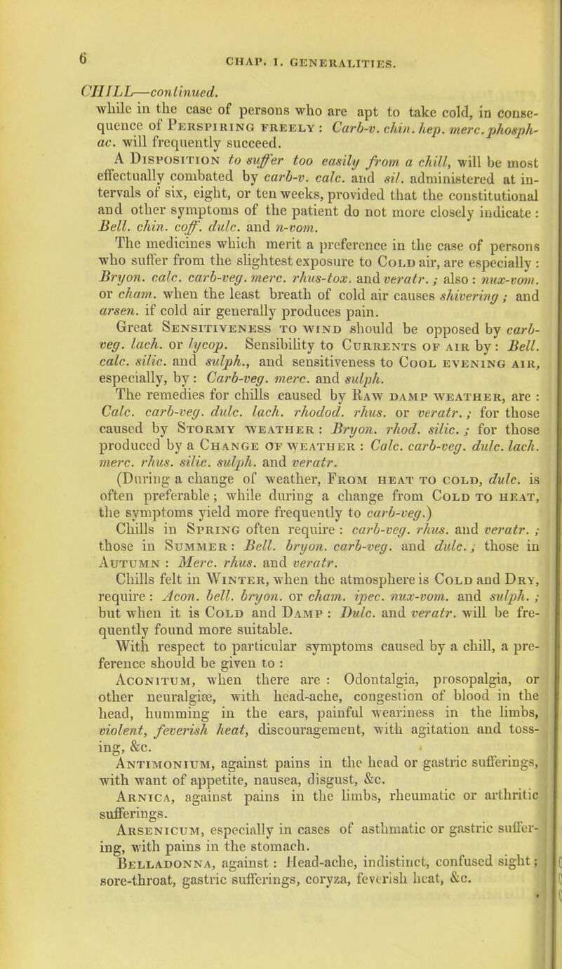 (J Oil IL L—co n I inued. while in the case of persons who are apt to take cold, in conse- quence of Perspiring freely : Carb-v. chin. hep. mere.phosph- or, will frequently succeed. A Disposition to suffer too easily from a chill, will be most effectually combated by carb-v. calc. and sil. administered at in- tervals of six, eight, or ten weeks, provided that the constitutional and other symptoms of the patient do not more closely indicate : Bell. chin. coff. dulc. and n-vom. The medicines which merit a preference in the case of persons who suffer from the slightest exposure to Cold air, are especially : Bryon. calc. carb-veg. mere, rhus-tox, and veratr. ; also: nux-vom. or chain, when the least breath of cold air causes shivering; and arsen. if cold air generally produces pain. Great Sensitiveness to wind should be opposed by carb- veg. lach. or lycop. Sensibility to Currents of air by: Bell, calc. silic. and sulph., and sensitiveness to Cool evening air, especially, by : Carb-veg. mere, and sulph. The remedies for chills caused by Raw damp weather, are : Calc. carb-veg. dulc. lach. rhodod. rhus. or veratr.; for those caused by Stormy weather: Bryon. rhod. silic.; for those produced by a Change of weather : Calc. carb-veg. dulc. lach. mere. rhus. silic. sulph. and veratr. (During a change of weather, From heat to cold, dulc. is often preferable; while during a change from Cold to heat, the symptoms yield more frequently to carb-veg.) Chills in Spring often require : carb-veg. rhus. and veratr. ; those in Summer : Bell, bryon. carb-veg. and dulc., those in Autumn : Merc. rhus. and veratr. Chills felt in Winter, when the atmosphere is Cold and Dry, require : Aeon. bell, bryon. or chain, ipec. nux-vom. and sulph. ; but when it is Cold and Damp : Dulc. and veratr. wdl be fre- quently found more suitable. With respect to particular symptoms caused by a chill, a pre- ference should be given to : Aconitum, when there are : Odontalgia, prosopalgia, or other neuralgise, with head-ache, congestion of blood in the head, humming in the ears, painful weariness in the limbs, violent, feverish heat, discouragement, with agitation and toss- ing, &c. Antimonium, against pains in the head or gastric sufferings, with want of appetite, nausea, disgust, &c. Arnica, against pains in the limbs, rheumatic or arthritic sufferings. Arsenicum, especially in cases of asthmatic or gastric suffer- ing, with pains in the stomach. Belladonna, against: Head-ache, indistinct, confused sight; sore-throat, gastric sufferings, coryza, feverish heat, &c.