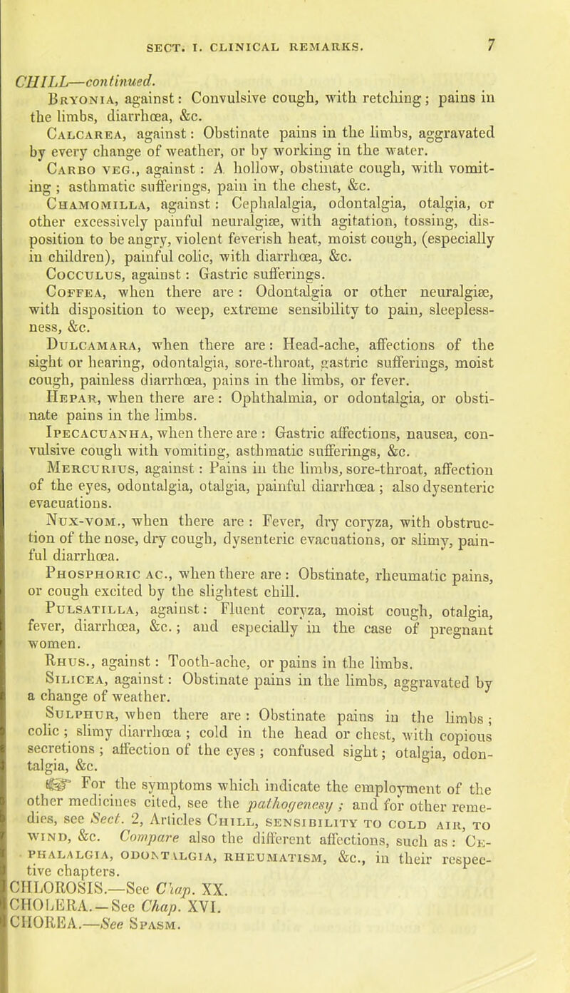 CHILL—con tinned. Bryonia, against: Convulsive cough, with retching; pains in the limbs, diarrhoea, &c. Calcarea, against: Obstinate pains in the limbs, aggravated by every change of weather, or by working in the water. Carbo veg., against: A hollow, obstinate cough, with vomit- ing ; asthmatic sufferings, pain in the chest, &c. Chamomilla, against: Cephalalgia, odontalgia, otalgia, or other excessively painful neuralgia?, with agitation, tossing, dis- position to be angry, violent feverish heat, moist cough, (especially in children), painful colic, with diarrhoea, &c. Cocculus, against: Gastric sufferings. Coffea, when there are : Odontalgia or other neuralgias, with disposition to weep, extreme sensibility to pain, sleepless- ness, &c. Dulcamara, when there are: Head-ache, affections of the sight or hearing, odontalgia, sore-throat, jrastric suffei-ings, moist cough, painless diarrhoea, pains in the limbs, or fever. He par, when there are: Ophthalmia, or odontalgia, or obsti- nate pains in the limbs. Ipecacuanha, when there are : Gastric affections, nausea, con- vulsive cough with vomiting, asthmatic sufferings, &c. Mercurius, against: Pains in the limbs, sore-throat, affection of the eyes, odontalgia, otalgia, painful diarrhoea ; also dysenteric evacuations. Nux-vom., when there are : Fever, dry coryza, with obstruc- tion of the nose, dry cough, dysenteric evacuations, or slimy, pain- ful diarrhoea. Phosphoric ac, when there are: Obstinate, rheumatic pains, or cough excited by the slightest chill. Pulsatilla, against: Fluent coryza, moist cough, otalgia, fever, diarrhoea, &c.; and especially in the case of pregnant women. Rhus., against: Tooth-ache, or pains in the limbs. Silicea, against: Obstinate pains in the limbs, aggravated by a change of weather. Sulphur, when there are : Obstinate pains in the limbs; colic ; slimy diarrhoea ; cold in the head or chest, with copious secretions ; affection of the eyes ; confused sight; otalgia, odon- talgia, &c. For the symptoms which indicate the employment of the other medicines cited, see the pathoyencsy and for other reme- dies, see Sect. 2, Articles Chill, sensibility to cold air, to wind, &c. Compare also the different affections, such as: Ce- • phalalgia, odontalgia, rheumatism, &c, in their respec- tive chapters. CHLOROSIS.—See Chap. XX. CHOLERA.-See Chap. XVI. CHOREA.—See Spasm.