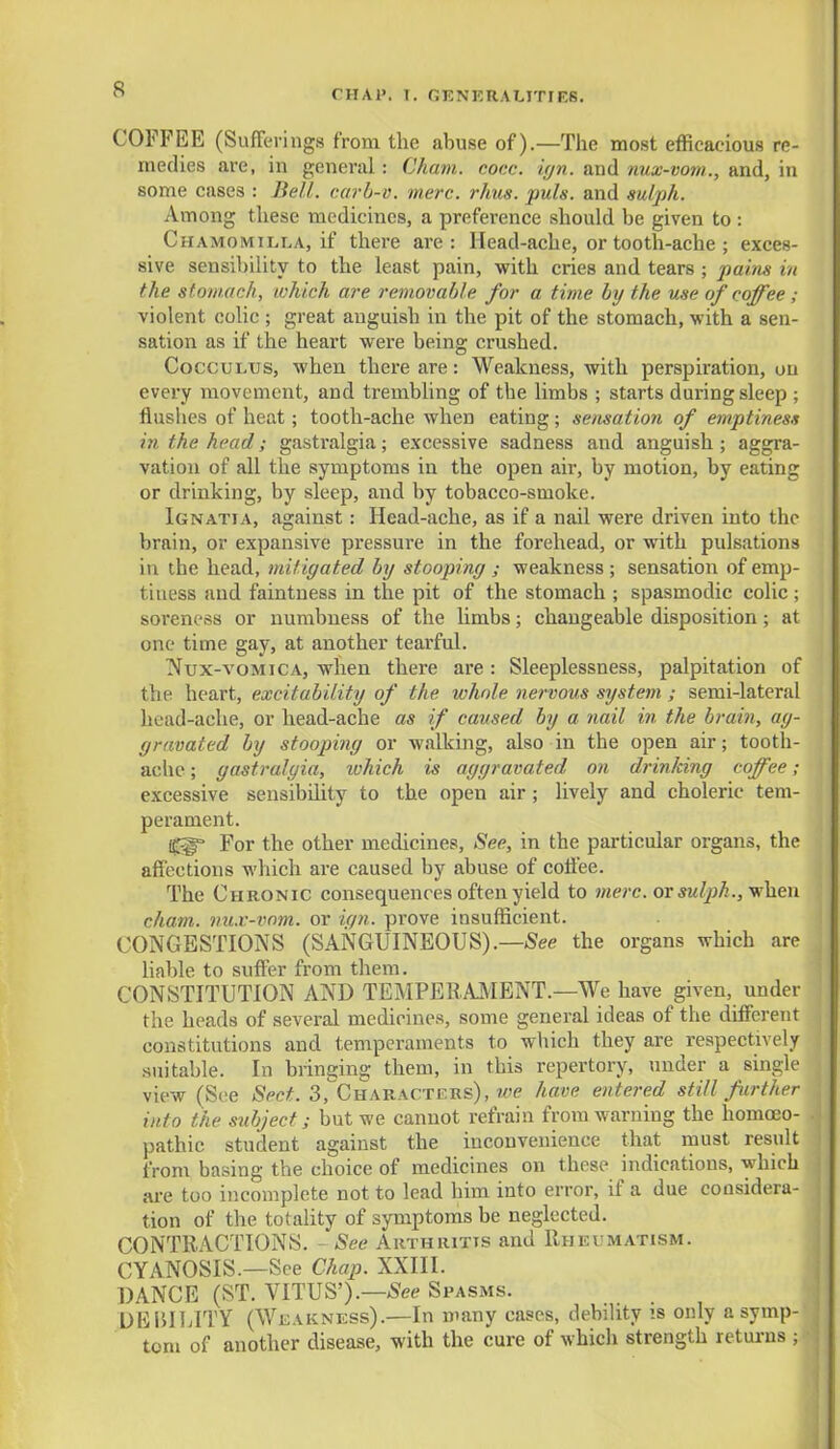 COFFEE (Sufferings from the abuse of).—The most efficacious re- medies are, in general: Cham. cocc. ign. and nux-vom., and, in some cases : Hell, carb-v. mere. rims. puis, and sulph. Among these medicines, a preference should be given to : Chamomilla, if there are: Head-ache, or tooth-ache ; exces- sive sensibility to the least pain, with cries and tears ; pains in the stomach, which are removable for a time by the use of coffee ; violent colic ; great anguish in the pit of the stomach, with a sen- sation as if the heart were being crushed. CoccuLUs, when there are: Weakness, with perspiration, on every movement, and trembling of the limbs ; starts during sleep ; flusbes of heat; tooth-ache when eating; sensation of emptiness in the head; gastralgia; excessive sadness and anguish; aggra- vation of all the symptoms in the open air, by motion, by eating or drinking, by sleep, and by tobacco-smoke. Ignatia, against: Head-ache, as if a nail were driven into the brain, or expansive pressure in the forehead, or with pulsations in the head, mitigated by stooping ; weakness ; sensation of emp- tiness and faintness in the pit of the stomach ; spasmodic colic; soreness or numbness of the limbs; changeable disposition; at one time gay, at another teai'ful. Nux-vomica, when there are : Sleeplessness, palpitation of the heart, excitability of the whole nervous system ; semi-lateral head-ache, or head-ache as if caused by a nail in the brain, ag- gravated by stooping or walking, also in the open air; tooth- ache ; gastralgia, which is aggravated on drinking coffee; excessive sensibility to the open air; lively and choleric tem- perament. For the other medicines, See, in the particular organs, the affections which are caused by abuse of coffee. The Chronic consequences often yield to mere, or sulph., when chain, nux-vom. or ic/n. prove insufficient. CONGESTIONS (SANGUINEOUS).—See the organs which are liable to suffer from them. CONSTITUTION AND TEMPERAMENT.—We have given, under the heads of several medicines, some general ideas of the different constitutions and temperaments to which they are respectively suitable. In bringing them, in this repertory, under a single view (See Sect. 3, Characters), we have entered still further into the subject; but we cannot refrain from warning the homoeo- pathic student against the inconvenience that must result from basing the choice of medicines on these indications, which are too incomplete not to lead him into error, if a due considera- tion of the totality of symptoms be neglected. CONTRACTIONS. - See Arthritis and Rheumatism. CYANOSIS.—See Chap. XXIII. DANCE (ST. VITUS').—See Spasms. DEBILITY (Weakness).—In many cases, debility is only a symp- tom of another disease, with the cure of which strength returns ;