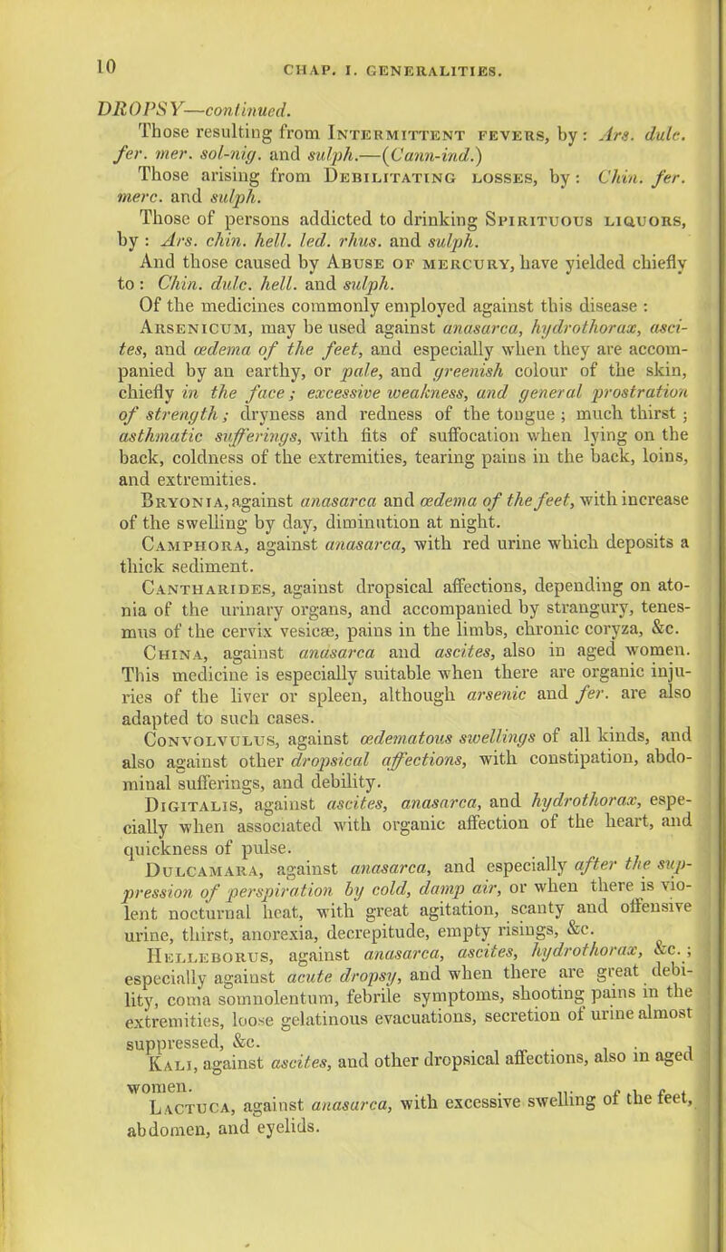 DROPSY—continued. Those resulting from Intermittent fevers, by : Ars. dule. fer. mer. sol-nig. and sulph.—(Cann-ind.) Those arising from Debilitating losses, by: Chin. fer. mere, and sulph. Those of persons addicted to drinking Spirituous liquors, by : Ars. chin. hell. led. rhus. and sulph. And those caused by Abuse of mercury, have yielded chiefly to : Chin. dule. hell, and sulph. Of the medicines commonly employed against this disease : Arsenicum, may be used against anasarca, hydrothorax, asci- tes, and oedema of the feet, and especially when they are accom- panied by an earthy, or pale, and greenish colour of the skin, chiefly in the face ; excessive weakness, and general prostration of strength; dryness and redness of the tongue ; much thirst ; asthmatic sufferings, with fits of suffocation when lying on the back, coldness of the extremities, tearing paius in the back, loins, and extremities. Bryonia, against anasarca and cedema of the feet, with increase of the swelling by day, diminution at night. Camphora, against anasarca, with red urine which deposits a thick sediment. Cantharides, against dropsical affections, depending on ato- nia of the urinary organs, and accompanied by strangury, tenes- mus of the cervix vesicae, pains in the limbs, chronic coryza, &c. China, against anasarca and ascites, also in aged women. This medicine is especially suitable when there are organic inju- ries of the liver or spleen, although arsenic and fer. are also adapted to such cases. Convolvulus, against cedematous swellings of all kinds, and also against other dropsical affections, with constipation, abdo- minal sufferings, and debility. Digitalis, against ascites, anasarca, and hydrothorax, espe- cially when associated with organic affection of the heart, and epiickness of pulse. Dulcamara, against anasarca, and especially after the sup- pression of perspiration by cold, damp air, or when there is vio- lent nocturnal heat, with great agitation, scanty and offensive urine, thirst, anorexia, decrepitude, empty risings, &c. Helleborus, against anasarca, ascites, hydrothorax, &c. ; especially against acute dropsy, and when there are great debi- lity, coma somnolentum, febrile symptoms, shooting pains in the extremities, loose gelatinous evacuations, secretion of urine almost suppressed, &c. Kali, against ascites, and other dropsical affections, also in aged W°l'vctuca, against anasarca, with excessive swelling of the feet, abdomen, and eyelids.