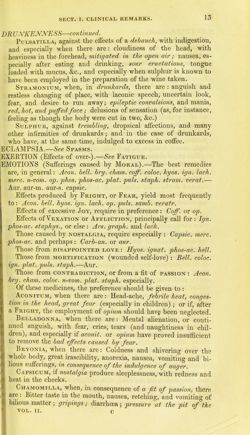 D R UNKENNESS—continued. Pulsatilla, against the effects of a debauch, with indigestion, and especially when there are: cloudiness of the head, with heaviness in the forehead, mitigated in the open air ; nausea, es- pecially after eating and drinking, sour eructations, tongue loaded with mucus, &c, and especially when sulphur is known to have been employed in the preparation of the wine taken. Stramonium, when, in drunkards, there are : anguish and restless changing of place, with laconic speech, uncertain look, fear, and desire to run away; epileptic convulsions, and mania, red, hot, and puffed face ; delusions of sensation (as, for instance, feeling as though the body were cut in two, &c.) Sulphur, against trembling, dropsical affections, and many other infirmities of drunkards; and in the case of drunkards, who have, at tbe same time, indulged to excess in coffee. ECLAMPSIA.—See Spasms. EXERTION (Effects of over-).— See Fatigue. EMOTIONS (Sufferings caused by Moral).—The best remedies are, in general: Aeon. bell. bry. cham. coff. coloc. hyos. ign. lach. mere, n-vom. op. phos. phos-ac. plat. puis, staph, stram. verat.— Aur. aur-m. aur-s. capsic. Effects produced by Fright, or Fear, yield most frequently to: Aeon. bell. hyos. ign. lach. op. puis. samb. veratr. Effects of excessive Joy, require in preference: Coff. or op. Effects of Vexation or Affliction, principally call for: Ign. phos-ac. staphys., or else : Ars. graph, and lach. Those caused by nostalgia, require especially: Capsic. mere, phos-ac. and perhaps : Curb-an. or aur. Those from disappointed love : Hyos. ignat. phos-ac. hell. Those from mortification (wounded self-love) : Bell, coloc. ign. plat. pids. staph.—Aur. Those from contradiction, or from a fit of passion : Aeon, bry. cham. coloc. n-vom. plat, staph, especially. Of these medicines, the preference should be given to : Aconitum, when there are: Head-ache, febrile heat, conges- tion in the head, great fear (especially in children) ; or if, after a Fright, the employment of opium should have been neglected. Belladonna, when there are: Mental alienation, or conti- nued anguish, with fear, cries, tears (and naughtiness in chil- dren), and especially if aconit. or opium have proved insufficient to remove the bad effects caused by fear. Bryonia, when there are: Coldness and shivering over the whole body, great irascibility, anorexia, nausea, vomiting and bi- lious sufferings, in consequence of the indulgence of anger. Capsicum, if nostalgia produce sleeplessness, with redness and heat in the cheeks. Chamomilla, when, in consequence of a fit of passion, there are: Bitter taste in the mouth, nausea, retching, and vomiting of bilious matter; gripings; diarrhoea; pressure at the pit of the VOL. ii. c