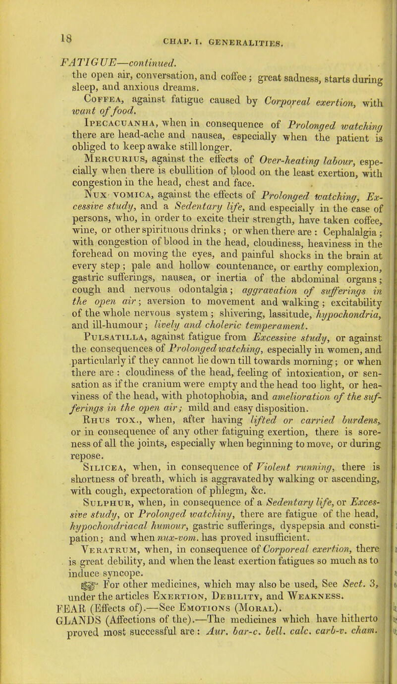 FA TIG UE—continued. the open air, conversation, and coffee; great sadness, starts during sleep, and anxious dreams. Coffea, against fatigue caused by Corporeal exertion, with tount of food. Ipecacuanha, when in consequence of Prolonged watching there are head-ache and nausea, especially when the patient is obliged to keep awake still longer. Mercurius, against the effects of Over-heating labour, espe- cially when there is ebullition of blood on the least exertion, with congestion in the head, chest and face. Nux- vomica, against the effects of Prolonged watching, Ex- cessive study, and a Sedentary life, and especially in the case of persons, who, in order to excite their strength, have taken coffee, wine, or other spirituous drinks ; or when there are : Cephalalgia; with congestion of blood in the head, cloudiness, heaviness in the forehead on moving the eyes, and painful shocks in the brain at every step ; pale and hollow countenance, or earthy complexion, gastric sufferings, nausea, or inertia of the abdominal organs; cough and nervous odontalgia; aggravation of sufferings in the open air; aversion to movement and walking; excitability of the whole nervous system; shivering, lassitude, hypochondria, and ill-humour; lively and choleric temperament. Pulsatilla, against fatigue from Excessive study, or against the consequences of Prolonged watching, especially in women, and particularly if they cannot he down till towards morning; or when there are : cloudiness of the head, feeling of intoxication, or sen- sation as if the cranium were empty and the head too light, or hea- viness of the head, with photophobia, and amelioration of the suf- ferings in the open air; mild and easy disposition. Rhus tox., when, after having lifted or carried burdensy or in consequence of any other fatiguing exertion, there is sore- ness of all the joints, especially when beginning to move, or during repose. Silicea, when, in consequence of Violent running, there is shortness of breath, which is aggravated by walking or ascending,, with cough, expectoration of phlegm, &c. Sulphur, when, in consequence of a Sedentary life, or Exces- sive study, or Prolonged watching, there are fatigue of the head, hypochondriacal humour, gastric sufferings, dyspepsia and consti- pation; and when nux-vom. has proved insufficient. Veratrum, when, in consequence of Corporeal exertion, there is great debility, and when the least exertion fatigues 30 much as to induce syncope. ^g For other medicines, which may also be used, See Sect. 3, under the articles Exertion, Debility, and Weakness. FEAR (Effects of).—See Emotions (Moral). GLANDS (Affections of the).—The medicines which have hitherto proved most successful are: Aur. bar-c. bell. calc. carl-v. chum.