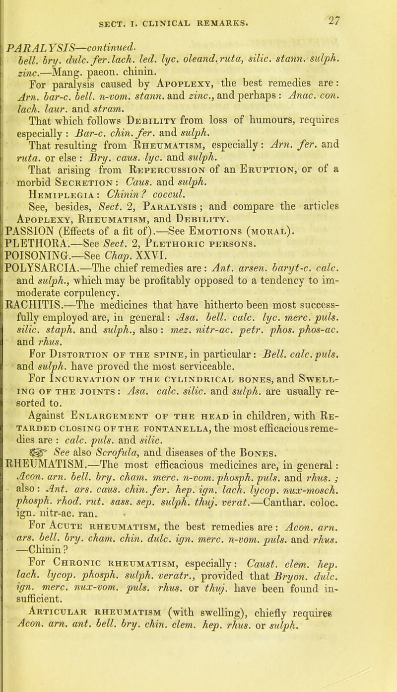 PARAL YSIS—continued. bell. bry. dulc. fer.lach. led. lyc. oleand.ruta, silic. statin, sulph. sine.—Mang. paeon, chinin. For paralysis caused by Apoplexy, the best remedies are: Arn. bar-c. bell, n-vom. stann. and zinc, and perhaps : Anac. con. lack. laur. and strain. That which follows Debility from loss of humours, requires especially : Bar-c. chin. fer. and sulph. That resulting from Rheumatism, especially: Arn. fer. and ruta. or else : Bry. caus. lyc. and sulph. That arising from Repercussion of an Eruption, or of a morbid Secretion : Caus. and sulph. Hemiplegia: Chinin? coccul. See, besides, Sect. 2, Paralysis ; and compare the articles Apoplexy, Rheumatism, and Debility. PASSION (Effects of a fit of).—See Emotions (moral). PLETHORA.—See Sect. 2, Plethoric persons. POISONING.—See Chap. XXVI. POLYSARCIA.—The chief remedies are : Ant. arsen. baryt-c. calc. and sulph., which may be profitably opposed to a tendency to im- moderate corpulency. RACHITIS.—The medicines that have hitherto been most success- fully employed are, in general: Asa. bell. calc. lyc. mere. puis, silic. staph, and sulph., also: mez. nitr-ac. petr. phos. phos-ac. and rhus. For Distortion of the spine, in particular: Bell. calc. puis. and sulph. have proved the most serviceable. For Incurvation of the cylindrical bones, and Swell- ing of the joints : Asa. calc. silic. and sulph. are usually re- sorted to. Against Enlargement of the head in children, with Re- tarded closing of the fontanella, the most efficacious reme- dies are : calc. puis, and silic. See also Scrofula, and diseases of the Bones. RHEUMATISM.—The most efficacious medicines are, in general: Aeon. arn. bell. bry. cham. mere, n-vom. phosph. puis, and rhus. ; also: Ant. ars. caus. chin. fer. hep. iyn. lack, lycop. nux-mosch. phosph. rhod. rut. sass. sep. sulph. thuj. verat.—Canthar. coloc. ign. nitr-ac. ran. For Acute rheumatism, the best remedies are: Aeon. arn. ars. bell. bry. cham. chin. dulc. ign. mere, n-vom. puis, and rhus. —Chinin? For Chronic rheumatism, especially: Caust. clem. hep. lach. lycop. phosph. sulph. veratr., provided that Bryon. dulc. ign. mere, nux-vom. puis. rhus. or thuj. have been found in- sufficient. Articular rheumatism (with swelling), chiefly requires Aeon. arn. ant. bell. bry. chin. clem. hep. rhus. or sidph.