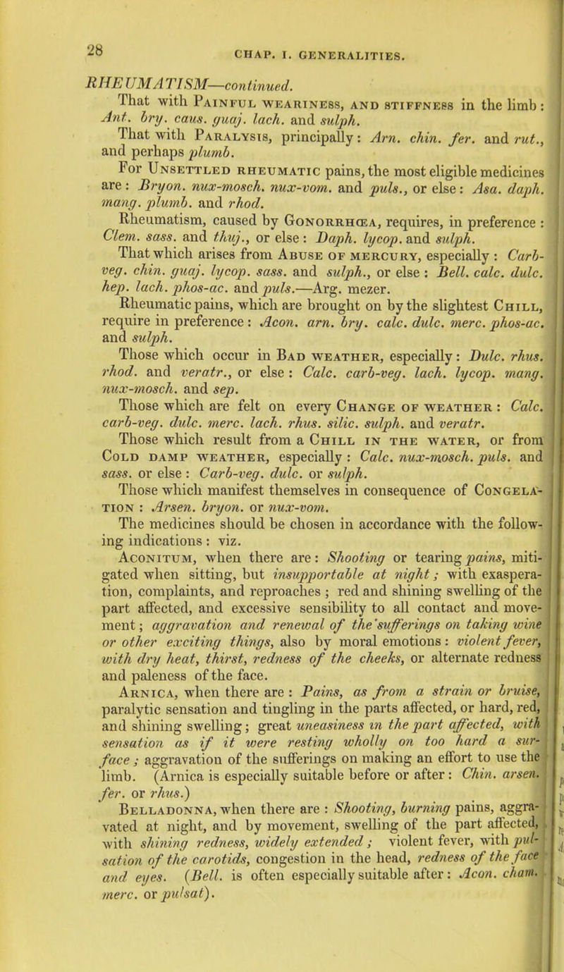 R HE CM A TISM—continued. That with Painful weariness, and stiffness in the limb : Ant. bry. cans. guaj. lack, and sulph. That with Paralysis, principally: Am. chin. fer. and rut., and perhaps plumb. For Unsettled rheumatic pains, the most eligible medicines are : Bry on. nux-mosch. nux-vom. and puis., or else: Asa. daph. mang. plumb, and rhod. Rheumatism, caused by Gonorrhoea, requires, in preference : Clem. sass. and thuj., or else : Daph. lycop. and sidph. That which arises from Abuse of mercury, especially : Carb- veg. chin. guaj. lycop. sass. and sulph., or else : Bell. calc. dulc. hep. lach. phos-ac. and puis.—Arg. mezer. Rheumatic pains, which are brought on by the slightest Chill, require in preference : Aeon. am. bry. calc. dulc. mere, phos-ac. and sulph. Those which occur in Bad weather, especially: Dulc. rhus. rhod. and veratr., or else : Calc. carb-veg. lach. lycop. mang. nux-tnosch. and sep. Those which are felt on every Change of weather : Calc. carb-veg. didc. mere. lach. rhus. silic. sulph. and veratr. Those which result from a Chill in the water, or from Cold damp weather, especially: Calc. nux-mosch. puis, and' sass. or else : Carb-veg. dulc. or sulph. Those which manifest themselves in consequence of Congela- tion : Arsen. bryon. or nux-vom. The medicines should be chosen in accordance with the follow- ing indications: viz. Aconitum, when there are: Shooting or tearing pains, miti- gated when sitting, but insupportable at night; with exaspera- tion, complaints, and reproaches ; red and shining swelling of the | part affected, and excessive sensibility to all contact and move-1 ment; aggravation and renewal of the sufferings on taking wine\ or other exciting things, also by moral emotions: violent fever, with dry heat, thirst, redness of the cheeks, or alternate redness and paleness of the face. Arnica, when there are : Pains, as from a strain or bruise, j paralytic sensation and tingling in the parts affected, or hard, red, and shining swelling; great uneasiness in the part affected, withl sensation as if it were resting wholly on too hard a sur- face ; aggravation of the sufferings on making an effort to use the \ limb. (Arnica is especially suitable before or after: Chin, arsen. fer. or rhus.) Belladonna, when there are : Shooting, burning pains, aggra- j vated at night, and by movement, swelling of the part affected, I with shining redness, widely extended ; violent fever, with pul- J sation of the carotids, congestion in the head, redness of the face > and eyes. {Bell, is often especially suitable after: Aeon, chain, mere, or pulsat).