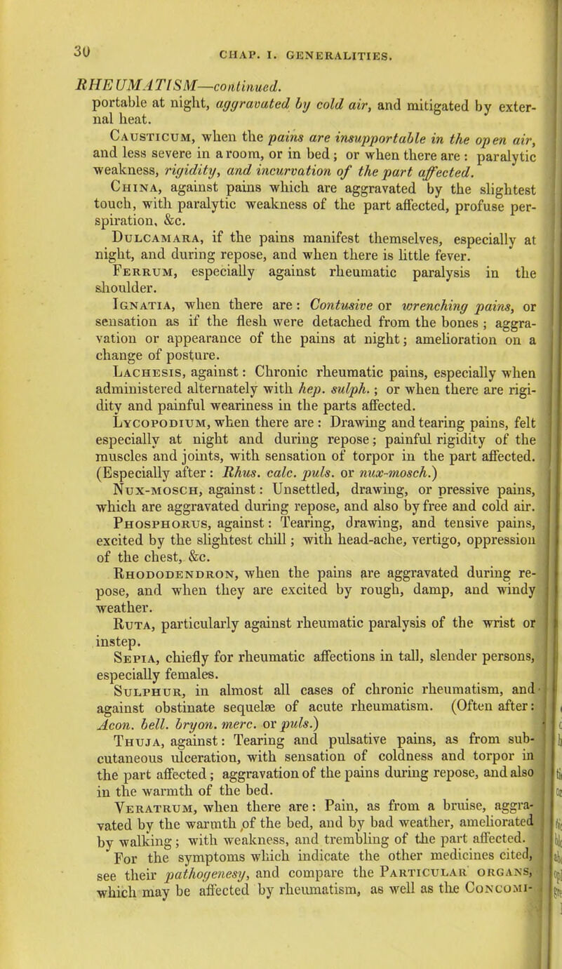 RHE UMA Tl SM—continued. portable at night, aggravated by cold air, and mitigated by exter- nal heat. Causticum, when the pains are insupportable in the open air, and less severe in a room, or in bed; or when there are : paralytic weakness, rigidity, and incurvation of the part affected. China, against pains which are aggravated by the slightest touch, with paralytic weakness of the part affected, profuse per- spiration, &c. Dulcamara, if the pains manifest themselves, especially at night, and during repose, and when there is little fever. Ferrum, especially against rheumatic paralysis in the shoulder. Ignatia, when there are: Contusive or wrenching pains, or sensation as if the flesh were detached from the bones ; aggra- vation or appearance of the pains at night; amelioration on a change of posture. Lachesis, against: Chronic rheumatic pains, especially when administered alternately with hep. sulph.; or when there are rigi- dity and painful weariness in the parts affected. Lycopodium, when there are : Drawing and tearing pains, felt I especially at night and during repose; painful rigidity of the I muscles and joints, with sensation of torpor in the part affected. (Especially after: Rhus. calc. puis, or nux-mosch.) Nux-mosch, against: Unsettled, drawing, or pressive pains, I which are aggravated during repose, and also by free and cold air. Phosphorus, against: Tearing, drawing, and tensive pains, j excited by the slightest chill; with head-ache, vertigo, oppression of the chest, &c. Rhododendron, when the pains are aggravated during re- I pose, and when they are excited by rough, damp, and windy I weather. Ruta, particularly against rheumatic paralysis of the wrist or instep. Sepia, chiefly for rheumatic affections in tall, slender persons, I especially females. Sulphur, in almost all cases of chronic rheumatism, and- against obstinate sequelse of acute rheumatism. (Often after: J f Aeon. bell, bryon. mere, or puis.) Thuja, against: Tearing and pulsative pains, as from sub- \ \\ cutaneous ulceration, with sensation of coldness and torpor in j the part affected; aggravation of the pains during repose, and also j jti in the warmth of the bed. jo; Veratrum, when there are: Pain, as from a bruise, aggra- j vated by the warmth ,of the bed, and by bad weather, ameliorated I h by walking; with weakness, and trembling of the part affected. J h{ For the symptoms which indicate the other medicines cited, see their pathogenesy, and compare the Particular organs, . which may be affected by rheumatism, as well as the Congo mi- k