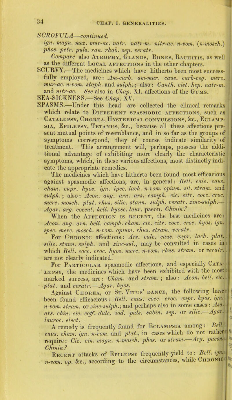 SCROFULA—continued. ign. magn. mez. mur-ac. natr. natr-m. nitr-ac. n-vom. (n-mosch.) phos. petr. puis, ran, rhab. sep. veratr. Compare also Atrophy, Glands, Bones, Rachitis, as well as the different Local affections in the other chapters. SCURVY.—The medicines which have hitherto been most success- fully employed, are: Am-carb. am-mur. cans, carb-veg. mere, mur-ac. n-vom. staph, and sulph.; also : Canth. cist. hep. natr-m. and nitr-ac. See also in Chap. XI. affections of the Gums. SEA-SICKNESS.—See Chap. XV. SPASMS.—Under this head are collected the clinical remarks which relate to Different spasmodic affections, such as Catalepsy, Chorea, Hysterical convulsions, &c, Eclamp- sia, Epilepsy, Tetanus, &c, because all these affections pre- sent mutual points of resemblance, and in so far as the groups of ] symptoms correspond, they of course indicate similarity of treatment. This arrangement will, perhaps, possess the addi- tional advantage of exhibiting more clearly the characteristic I symptoms, which, in these various affections, most distinctly indi- cate the appropriate remedies. The medicines which have hitherto been found most efficacious against spasmodic affections, are, in general: Bell. calc. cans. J chain, cupr. hyos. ign. ipec. lach. n-vom. opium, sil. strain, and sulph.; also: Aeon. ang. am. ars. camph. cic. citr. cocc. croc, mere, mosch. plat. rhus. silic. stann. sulph. veratr. zinc-sulph.— I Agar. arg. coccul. hell, hyosc. laur. paeon. Chinin? When the Affection is recent, the best medicines are:| Aeon. ang. am. bell, camph. cham. cic. citr. cocc. croc. hyos. ign. J ipec. mere, mosch. n-vom. opium, rhus. strain, veratr. For Chronic affections : Ars. calc. caus. cupr. lach. platJa silic. stann. sulph. and zinc-sul., may be consulted in cases inij which Bell. cocc. croc. hyos. mere, n-vom. rhus. strain, or rerfltfr.l are not clearly indicated. For Particular spasmodic affections, and especially Cata4J lepsy, the medicines which have been exhibited with the most marked success, are: Cham, and strain. ; also: Aeon. bell. cieM plat, and veratr.—Agar. hyos. Against Chorea, or St. Vitus' dance, the following haver been found efficacious: Bell. caus. cocc. croc. cupr. hyos. ign. A n-vom. stram. or zinc-sulph.; and perhaps also in some cases : Asa. I ars. chin. cic. coff. dulc. iod. puis, sabin. sep. or silic.—Agar. I lauroc. elect. J A remedy is frequently found for Eclampsia among: Bell. I caus. cham. ign. n-vom. and plat., in cases which do not rather i| require: Cic. cin. magn. n-mosch. phos. or stram.—Arg. paeon..\ Chinin ? Recent attacks of Epilepsy frequently yield to: Bell. ign. j n-vom. op. &c, according to the circumstances, while Chronica