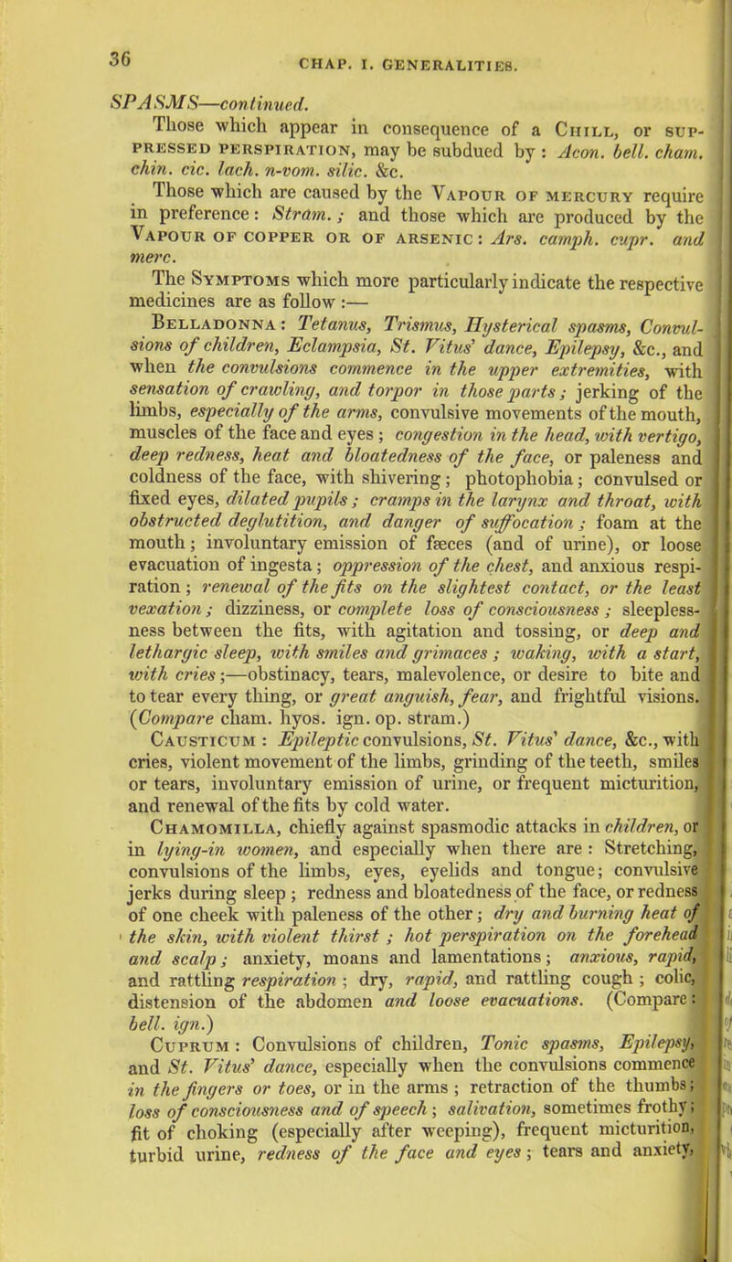 SPA SMS—continued. Those which appear in consequence of a Chill, or sup- pressed perspiration, may be subdued by : Aeon. bell. cham. chin. cic. lack, n-vom. side. &c. Those -which are caused by the Vapour of mercury require in preference: Strain.; and those which are produced by the Vapour of copper or of arsenic : Ars. camph. cupr. and mere. The Symptoms which more particularly indicate the respective medicines are as follow :— Belladonna : Tetanus, Trismus, Hysterical spasms, Convul- sions of children, Eclampsia, St. Vitus' dance, Epilepsy, &c, and when the convulsions commence in the upper extremities, with sensation of crawling, and torpor in those parts ; jerking of the limbs, especially of the arms, convulsive movements of the mouth, muscles of the face and eyes ; congestion in the head, with vertigo, deep redness, heat and bloatedness of the face, or paleness and coldness of the face, with shivering; photophobia; convulsed or fixed eyes, dilated pupils ; cramps in the larynx and throat, withl obstructed deglutition, and danger of suffocation ; foam at the; mouth; involuntary emission of faeces (and of urine), or loose evacuation of ingesta; oppression of the chest, and anxious respi- ration ; renewal of the fits on the slightest contact, or the least vexation ; dizziness, or complete loss of consciousness ; sleepless- ness between the fits, with agitation and tossing, or deep and lethargic sleep, with smiles and grimaces ; waking, with a start, with cries;—obstinacy, tears, malevolence, or desire to bite and to tear every thing, or great anguish, fear, and frightful visions. {Compare cham. hyos. ign. op. stram.) Causticum : Epileptic convulsions, St. Vitus' dance, &c, with cries, violent movement of the limbs, grinding of the teeth, smiles, or tears, involuntary emission of urine, or frequent micturitionj and renewal of the fits by cold water. Chamomilla, chiefly against spasmodic attacks in children, or in lying-in women, and especially when there are : Stretchings convulsions of the limbs, eyes, eyelids and tongue; convulsive, jerks during sleep ; redness and bloatedness of the face, or redness] of one cheek with paleness of the other; dry and burning heat o/j 1 the skin, with violent thirst ; hot perspiration on the forehea and scalp; anxiety, moans and lamentations; anxious, rapi and rattling respiration ; dry, rapid, and rattling cough ; coli distension of the abdomen and loose evacuations. (Compare:: bell, ign.) Cuprum : Convulsions of children, Tonic spasms, EjrUepsy, and St. Vitus' dance, especially when the convulsions commence in the fingers or toes, or in the arms ; retraction of the thumbs; loss of consciousness and of speech ; salivation, sometimes frothy; fit of choking (especially after weeping), frequent micturition, turbid urine, redness of the face and eyes; tears and anxiety,