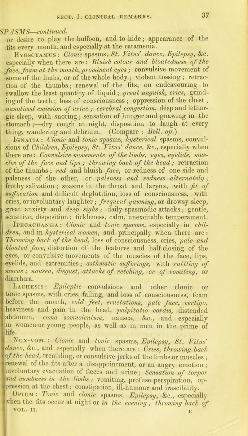 SPASMS—continued. or desire to play the buffoon, and to hide; appearance of the fits every month, and especially at the catamenia. Hyoscyamus : Clonic spasms, St. Vitus' dance, Epilepsy, &c. especially when there are: Bluish colour and bloatedness of the face, foam at the mouth, prominent eyes ; convulsive movement of some of the limbs, or of the whole body ; violent tossing; retrac- tion of the thumbs; renewal of the fits, on endeavouring to swallow the least quantity of liquid; great anguish, cries, grind- ing of the teeth ; loss of consciousness ; oppression of the chest; unnoticed emission of urine ; cerebral congestion, deep and lethar- gic sleep, with snoring; sensation of hunger and gnawing in the stomach;—dry cough at night, disposition to laugh at every thing, wandering and delirium. (Compare : Bell, op.) Ignatia : Clonic and tonic spasms, hysterical spasms, convul- sions of Children, Epilepsy, St. Vitus' dance, &c, especially when there are : Convulsive movements of the limbs, eyes, eyelids, mus- cles of the face and lips ; throwing bach of the head ; retraction of the thumbs ; red and bluish face, or redness of one side and ; paleness of the other, or paleness and redness alternately; frothy salivation ; spasms in the throat and larynx, with fit of i suffocation and difficult deglutition, loss of consciousness, with ! cries, or involuntary laughter; frequent yawning, or drowsy sleep, | great anxiety and deep sighs ; daily spasmodic attacks; gentle, sensitive, disposition ; fickleness, calm, unexcitable temperament. Ipecacuanha : Clonic and tonic spasms, especially in chil- dren, and in hysterical women, and principally when there are : Throwing back of the head, loss of consciousness, cries, pale and bloated face, distortion of the features and half closing of the eyes, or convulsive movements of the muscles of the face, lips, eyelids, and extremities; asthmatic sufferings, with rattling of mucus ; nausea, disgust, attacks of retching, or of vomiting, or diarrhoea. Lachesis : Epileptic convulsions and other clonic or tonic spasms, with cries, falling, and loss of consciousness, foam before the mouth, cold feet, eructations, pale face, vertigo, heaviness and pain in the head, palpitatio cordis, distended abdomen, coma somnolentum, nausea, &c, and especially in women or young people, as well as in men in the prime of life. Nux-vom. : Clonic and tonic spasms, Epilepsy, St. Vitus' dance, &c, and especially when there are: Cries, throiving back of the head, trembling, or convulsive jerks of the limbs or muscles ; renewal of the fits after a disappointment, or an angry emotion ; involuntary evacuation of faeces and urine; Sensation of torpor %nd numbness in the limbs ; vomiting, profuse perspiration, op- pression at the chest; constipation, ill-humour and irascibility. Opium : Tonic and clonic spasms, Epilepsy, &c, especially when the fits occur at night or in the evening; throwing back of VOL. II. v