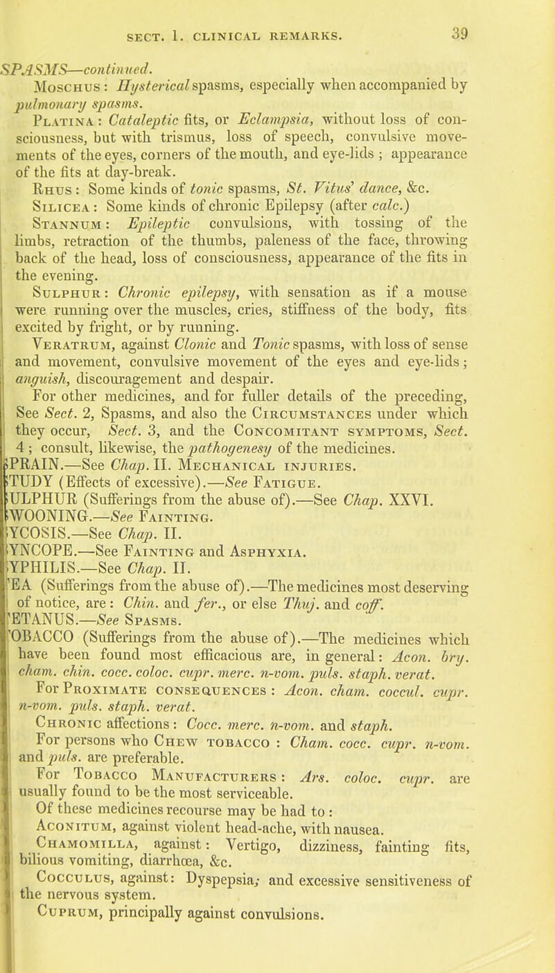SPASMS—continued. Moschus: Hysterical spasms, especially when accompanied by pulmonary spasms. Platina : Cataleptic fits, or Eclampsia, without loss of con- sciousness, but with trismus, loss of speech, convulsive move- ments of the eyes, corners of the mouth, and eye-lids ; appearance of the fits at day-break. Rhus : Some kinds of tonic spasms, St. Vitus' dance, &c. Silicea: Some kinds of chronic Epilepsy (after calc.) Stannum : Epileptic convulsions, with tossing of the limbs, retraction of the thumbs, paleness of the face, throwing back of the head, loss of consciousness, appearance of the fits in the evening. Sulphur : Chronic epilepsy, with sensation as if a mouse were running over the muscles, cries, stiffness of the body, fits excited by fright, or by running. Veratrum, against Clonic and Tonic spasms, with loss of sense and movement, convulsive movement of the eyes and eye-lids; anguish, discouragement and despair. For other medicines, and for fuller details of the preceding, See Sect. 2, Spasms, and also the Circumstances under which i they occur, Sect. 3, and the Concomitant symptoms, Sect. 4 ; consult, likewise, the pathogenesy of the medicines. pPRAIN.—See Chap. II. Mechanical injuries. sTUDY (Effects of excessive).—See Fatigue. SULPHUR (Sufferings from the abuse of).—See Chap. XXVI. SWOONING.—See Fainting. 1YCOSIS.—See Chap. II. iYNCOPE.—See Fainting and Asphyxia. '.YPHILIS—See Chap. II. 'EA (Sufferings from the abuse of).—The medicines most deserving I of notice, are : Chin, and fer., or else Thuj. and coif. ,'ETANUS.—See Spasms. 'OBACCO (Sufferings from the abuse of).—The medicines which • have been found most efficacious are, in general: Aeon. bry. j cham. chin. cocc. coloc. cupr. mere, n-vom. puis, staph, verat. For Proximate consequences: Aeon. cham. coccul. cupr. n-vom. pids. staph, verat. Chronic affections: Cocc. mere, n-vom. and staph. For persons who Chew tobacco : Cham. cocc. cupr. n-vom. I and 2nils. are preferable. For Tobacco Manufacturers : Ars. coloc. cupr. are • usually found to be the most serviceable. Of these medicines recourse may be had to : Aconitum, against violent head-ache, with nausea. Chamomilla, against: Vertigo, dizziness, fainting fits, I bilious vomiting, diarrhoea, &c. Cocculus, against: Dyspepsia; and excessive sensitiveness of I the nervous system. Cuprum, principally against convulsions.