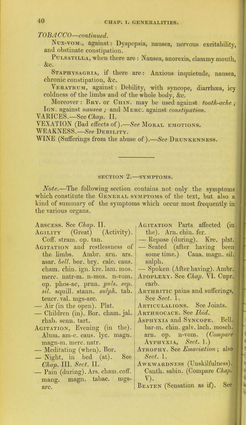 TOBA CCO—continued. Nux-vom., against: Dyspepsia, nausea, nervous excitability, and obstinate constipation. Pulsatilla, when there are : Nausea, anorexia, clammy mouth, &c. Staphysagria, if there are: Anxious inquietude, nausea, chronic constipation, &c. Veratrum, against: Debility, with syncope, diarrhoea, icy coldness of the limbs and of the whole body, &c. Moreover: Bry. or Chin, may be used against tooth-ache; Ign. against nausea ; and Merc, against constipation. VARICES.—See Chap. II. VEXATION (Bad effects of).—See Moral emotions. WEAKNESS.—See Debility. WINE (Sufferings from the abuse of).—See Drunkenness. section 2.—symptoms. Note.—The following section contains not only the symptoms which constitute the General symptoms of the text, but also a kind of summary of the symptoms which occur most frequently in the various organs. Abscess. See Chap. II. Agility (Great) (Activity). Coff. stram. op. tan. Agitation and restlessness of the limbs. Ambr. arn. ars. asar. bell. bor. bry. calc. caus. cham. chin. ign. kre. lam. mos. mere, natr-m. n-mos. n-vom. op. phos-ac, prun. puis. scp. sil. squill, stann. sulph. tab. teucr. val. mgs-arc. — Air (in the open). Plat. — Children (in). Bor. cham. jal. rhab. senn. tart. Agitation, Evening (in the). Alum. am-c. caus. lyc. magn. magn-m. mere. natr. — Meditating (when). Bor. — Night, in bed (at). See Chap. III. Sect. II. — Pain (during). Ars. cham.coff. mang. magn. tabac. mgs- arc. Agitation Parts affected (in the). Arn. chin. fer. — Repose (during). Kre. plat. — Seated (after having been some time.) Caus. magn. sil. sulph. — Spoken (After having). Ambr. Apoplexy. See Chap. VI. Cupr. carb. Arthritic pains and sufferings, See Sect. 1. Articulalions. See Joints. Arthrocace. See Ibid. Asphyxia and Syncope. Bell. bar-m. chin. galv. lach. mosch. arn. op. n-vom. {Compare Ayphyxia, Sect. 1.) Atrophy. See Emaciation ; also Sect. 1. Awkwardness (Unskilfulness). i Canth. sabin. (Compare Chap. , V). .1 Beaten (Sensation as if). See