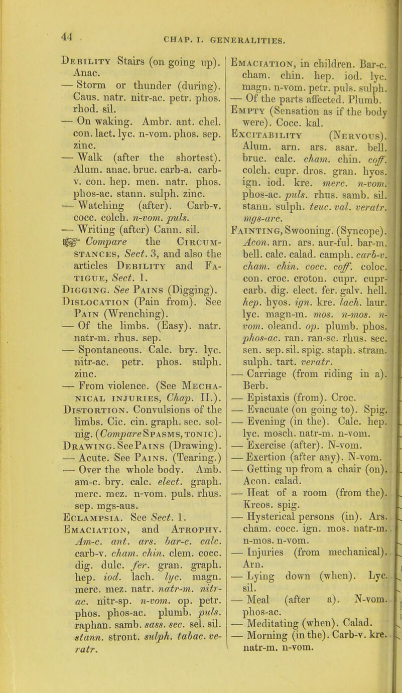 Debility Stairs (on going up). Anac. — Storm or thunder (during). Caus. natr. nitr-ac. petr. phos. rhod. sil. — On waking. Ambr. ant. chel. con. lact. lyc. n-vom. phos. sep. zinc. — Walk (after the shortest). Alum. anac. bruc. carb-a. carb- v. con. hep. men. natr. phos. phos-ac. stann. sulph. zinc. — Watching (after). Carb-v. cocc. coich. n-vom. puis. — Writing (after) Cann. sil. Iggp Compare the Circum- stances, Sect. 3, and also the articles Debility and Fa- tigue, Sect. 1. Digging. See Pains (Digging). Dislocation (Pain from). See Pain (Wrenching). — Of the limbs. (Easy), natr. natr-m. rhus. sep. — Spontaneous. Calc. bry. lyc. nitr-ac. petr. phos. sulph. zinc. — From violence. (See Mecha- nical injuries, Chap. II.). Distortion. Convulsions of the limbs. Cic. cin. graph, sec. sol- nig. (Cowipore Spasms, tonic). Drawing. See Pains (Drawing). — Acute. See Pains. (Tearing.) — Over the whole body. Amb. am-c. bry. calc. elect, graph, mere. mez. n-vom. puis. rhus. sep. mgs-aus. Eclampsia. See Sect. 1. Emaciation, and Atrophy. Am-c. ant. ars. bar-c. calc. carb-v. cham. chin. clem. cocc. dig. dulc. fer. gran, graph. hep. iod. lach. lyc. magn. mere. mez. natr. natr-m. nitr- ac. nitr-sp. n-vom. op. petr. phos. phos-ac. plumb, puis. raphan. samb. sass. sec. sel. sil. stann. stront. sulph. tabac. ve- ratr. Emaciation, in children. Bar-c. cham. chin. hep. iod. lyc.j magn. n-vom. petr. puis, sulph. — Of the parts affected. Plumb. Empty (Sensation as if the body were). Cocc. kal. Excitability (Nervous). , Alum. am. ars. asar. bell, bruc. calc. chain, chin. coff. colch. cupr. dros. gran. hyos. ign. iod. kre. mere, n-vom.- phos-ac. puis. rhus. samb. sil. stann. sulph. teuc. vol. veratr. mgs-arc. Fainting, Swooning. (Syncope). Aeon. am. ars. aur-ful. bar-m. bell. calc. calad. camph. carb-v. cham. chin. cocc. coff. coloc. con. croc, croton. cupr. cupr- carb. dig. elect, fer. galv. hell. hep. hyos. ign. kre. lach. laur. lyc. magn-m. mos. n-mos. n- vom. oleand. op. plumb, phos. phos-ac. ran. ran-sc. rhus. sec. sen. sep. sil. spig. staph, stram. sulph. tart, veratr. — Carriage (from riding in a). Berb. — Epistaxis (from). Croc. — Evacuate (on going to). Spig. — Evening (in the). Calc. hep. lyc. mosch. natr-m. n-vom. — Exercise (after). N-vom. — Exertion (after any). N-vom. — Getting up from a chair (on). Aeon, calad. — Heat of a room (from the). Kreos. spig. — Hysterical persons (in). Ars. cham. cocc. ign. mos. natr-m.' n-mos. n-vom. — Injuries (from mechanical). Am. — Lying down (when). Lyc. sil. — Meal (after a). N-vom. phos-ac. — Meditating (when). Calad. — Morning (in the). Carb-v. kre. natr-m. n-vom.