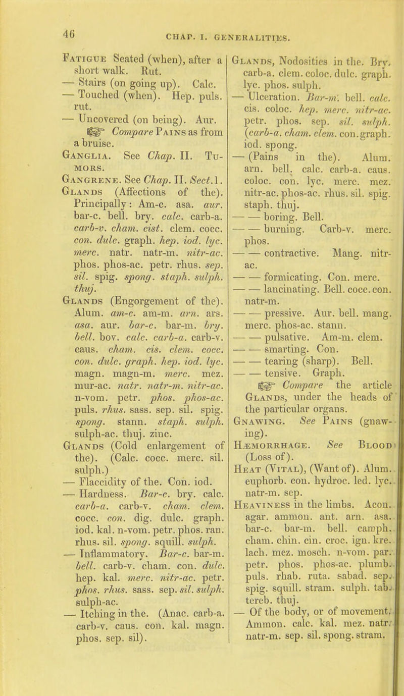 Fatigue Seated (when), after a short walk. Rut. — Stairs (on going up). Calc. — Touched (when). Hep. puis, rut. — Uncovered (on being). Aur. ®* Compare Pains as from a bruise. Ganglia. See Chap. II. Tu- mors. Gangrene. See Chap. II. Sect.l. Glands (Affections of the). Principally: Am-c. asa. aur. bar-c. bell. bry. calc. carb-a. carb-v. cham. cist. clem. cocc. con. dulc. graph, hep. iod. lyc. mere. natr. natr-m. nitr-ac. phos. phos-ac. petr. rhus. sep. sil. spig. spong. staph, sulph. thuj. Glands (Engorgement of the). Alum. am-c. am-m. am. ars. asa. aur. bar-c. bar-m. bry. bell. bov. calc. carb-a. carb-v. caus. cham. cis. clem. cocc. con. dulc. graph, hep. iod. lyc. magn. magn-m. mere. mez. mur-ac. natr. natr-m. nitr-ac. n-vom. petr. phos. phos-ac. puis. rhus. sass. sep. sil. spig. spong. stann. staph, sulph. sulph-ac. thuj. zinc. Glands (Cold enlargement of the). (Calc. cocc. mere. sil. sulph.) — Flaccidity of the. Con. iod. — Hardness. Bar-c. bry. calc. carb-a. carb-v. cham. clem. cocc. con. dig. dulc. graph, iod. kal. n-vom. petr. phos. ran. rhus. sil. spong. squill, sulph. — Inflammatory. Bar-c. bar-m. bell, carb-v. cham. con. dulc. hep. kal. mere, nitr-ac. petr. phos. rhus. sass. sep. sil. sulph. sulph-ac. — Itching in the. (Anac. carb-a. carb-v. caus. con. kal. magn. phos. sep. sil). NERALITIES. Glands, Nodosities in the. Brv. carb-a. clem, coloc. dulc. graph, lyc. phos. sulph. — Ulceration. Bar-ni. bell. calc. cis. coloc. hep. mere, nitr-ac. petr. phos. sep. sil. sulph. (carb-a. cham. clem. con.graph, iod. spong. — (Pains in the). Alum, arn. bell. calc. carb-a. caus. coloc. con. lyc. mere. mez. nitr-ac. phos-ac. rhus. sil. spig. staph, thuj. boring. Bell. burning. Carb-v. mere. phos. contractive. Mang. nitr- ac. formicating. Con. mere. lancinating. Bell. cocc. con. natr-m. pressive. Aur. bell. mang. mere, phos-ac. stann. pulsative. Am-m. clem. smarting. Con. tearing (sharp). Bell. — — tensive. Graph. Compare the article Glands, under the heads of the particular organs. Gnawing. See Pains (gnaw- ing)- Hemorrhage. See Blood (Loss of). Heat (Vital), (Want of). Alum. euphorb. con. hydroc. led. lyc. natr-m. sep. Heaviness in the limbs. Aeon. agar, amnion, ant. arn. asa. bar-c. bar-m. bell, cam ph. cham. chin. cin. croc. ign. kre. lach. mez. mosch. n-vom. par. petr. phos. phos-ac. plumb. puis. rhab. ruta. sabad. sep. spig. squill, stram. sulph. tab. tereb. thuj. — Of the body, or of movement; Ammon. calc. kal. mez. natr. natr-m. sep. sil. spong. stram.