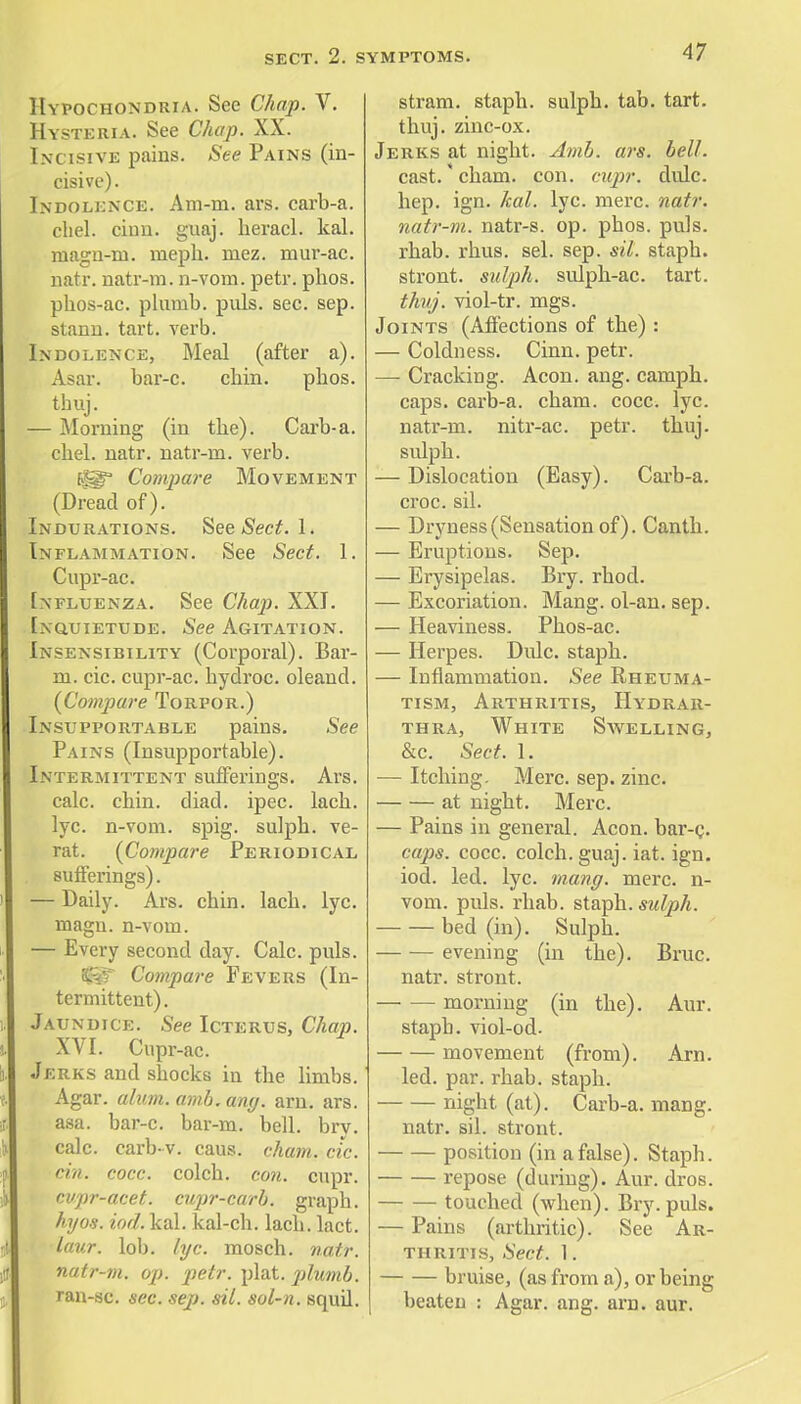 Hypochondria. See Chap. V. Hysteria. See Chap. XX. Incisive pains. See Pains (in- cisive). Indolence. Am-m. ars. carb-a. chel. chin. guaj. heracl. kal. niagu-m. meph. mez. mur-ac. natr. natr-m. n-vom. petr. phos. plios-ac. plumb, puis. sec. sep. stann. tart. verb. Indolence, Meal (after a). Asar. bar-c. cbin. pbos. thuj. — Morning (in tbe). Carb-a. chel. natr. natr-m. verb. (fiT Compare Movement (Dread of). Indurations. See Sect. 1. Inflammation. See Sect. 1. Cupr-ac. Influenza. See Chap. XXI. Inquietude. See Agitation. Insensibility (Corporal). Bar- m. cic. cupr-ac. hydroc. oleand. (Compare Torpor.) Insupportable pains. See Pains (Insupportable). Intermittent sufferings. Ars. calc. cbin. diad. ipec. lacb. lyc. n-vom. spig. sulpb. ve- rat. (Compare Periodical sufferings). — Daily. Ars. chin. lach. lyc. magu. n-vom. — Every second day. Calc. puis. ^if Compare Fevers (In- termittent) . Jaundice. See Icterus, Chap. XVI. Cupr-ac. Jerks and shocks in the limbs. Agar. alum. amb. any. am. ars. asa. bar-c. bar-m. bell. bry. calc. carb-v. caus. cham. etc. rii>. cocc. colch. con. cupr. cvpr-acet. cupr-carb. graph. hyos. iod. kal. kal-ch. lach. lact. laur. lob. lyc. mosch. natr. natr-m. op. petr. plat, plumb. ran-sc. sec. sep. sil. sol-n. Bquil. stram. staph, sulph. tab. tart. thuj. zinc-ox. Jerks at night. Amb. ars. bell. cast. cham. con. cupr. didc. hep. ign. kal. lyc. mere. natr. natr-m. natr-s. op. phos. puis. rhab. rhus. sel. sep. sil. staph. stront. sulph. sulph-ac. tart. thuj. viol-tr. mgs. Joints (Affections of the) : — Coldness. Cinn. petr. — Cracking. Aeon. ang. camph. caps, carb-a. cham. cocc. lyc. natr-m. nitr-ac. petr. thuj. sulph. — Dislocation (Easy). Carb-a. croc. sil. — Dryness(Sensation of). Canth. — Eruptions. Sep. — Erysipelas. Bry. rhod. — Excoriation. Mang. ol-an. sep. — Heaviness. Phos-ac. — Herpes. Dulc. staph. — Inflammation. See Rheuma- tism, Arthritis, Hydrar- thra, White Savelling, &c. Sect. 1. — Itching. Merc. sep. zinc. at night. Merc. — Pains in general. Aeon, bar-c. caps. cocc. colch. guaj. iat. ign. iod. led. lyc. mang. mere, n- vom. puis. rhab. staph, sulph. bed (in). Sulph. evening (in the). Bruc. natr. stront. — — morning (in the). Aur. staph, viol-od- movement (from). Am. led. par. rhab. staph. night (at). Carb-a. mang. natr. sil. stront. position (in a false). Staph. repose (during). Aur. dros. touched (when). Bry. puis. — Pains (arthritic). See Ar- thritis, Sect. 1. bruise, (as from a), or being beaten : Agar. ang. am. aur.