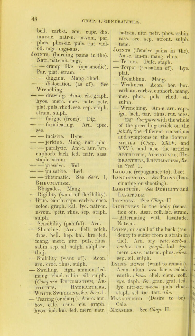 CHAP. I. GENERALITIES. bell, carb-a. con. cupr. dig. mur-ac. natr-n. n-vom. par. pbos. pbos-ac. puis. rut. viol- od. mgs. mgs-aus. Joints, (burning pains in the). Natr. natr-nit. mgs. cramp - like (spasmodic). Par. plat, stram. digging. Mang. rhod. dislocation (as of). See Wrenching. 1 drawing. Am-c. cis. graph. hyos. mere. mez. natr. petr. plat.puis. rhod. sec. sep. staph. stram. sulpb. fatigue (from). Dig. formicating. Arn. ipec. sec. incisive. Hyos. jerking. Mang. natr. plat. paralytic. Am-c. aur. arn. euphorb. lach. led. natr. sass. staph, stram. pressive. Kal. pulsative. Led. rheumatic. See Sect. 1, Rheumatism. — Rhagades. Mang. — Rigidity (want of flexibility). Bruc. canth. caps, carb-a. cocc. coloc. graph, kal. lyc. natr-m. n-vom. petr. rhus. sep. staph, sulph. - Sensibility (painful). Arn. - Shooting. Arn. bell, colch. dros. hell. hep. kal. kre. led. mang. mere. nitr. puis. rhus. sabin. sep. sil. sulph. sulph-ac. thuj. - Stability (want of). Aeon, arn. croc. rhus. sulph. - Swelling. Agn. amnion, led. mang. rhod. sabin. sil. sulph. (Compare Rheumatism, Ar- thritis, Hydrarthra, White Swelling,&c. Sect.l. ■ Tearing (or sharp). Am-c. aur. bov. calc. caus. cis. graph, hyos. iod. kal. led. mere. natr. natr-m. nitr. petr. phos. sabin. sass. sec. sep. stront. sulph. teuc. Joints (Tensive pains in the). Am-c. am-ra, mang. rhus. — Tetters. Dulc. staph. — Torpor (sensation of). Lyc. plat. — Trembling. Mang. — Weakness. Aeon. bor. bov. carb-an. carb-v.euphorb. mang. mez. phos. puis. rhod. sil. sulph. — Wrenching. Am-c. arn. caps, ign. lach. par. rhus. rut. mgs. Comparev/ith the whole of the preceding article on the joints, the different sensations and symptoms in the Extre- mities (Chap. XXIV. and XXV.), and also the articles Arthritis, Artrocace, Hy- drarthra,Rheumatism, &c. in Sect. 1. Labour (repugnance to). Lact. Lancination. (SeePains (Lan- cinating or shooting). Lassitude. See Debility and Lassitude. Leprosy. See Chap. II. Lightness in the body (sensa- tion of). Asar. coff. lac. stram. — Alternating with lassitude. Natr-m. Loins, or small of the back (ten- dency to suffer from a strain in i the). Arn. bry. calc. carb-a. carb-v. con. graph, kal. lyc. mere. natr. natr-m. phos. rhvs. sep. sil. sulph. Lying down (want to remain). Aeon. alum. a?'s. bar-c. calad. canth. chain, chel. clem. coff. eye. daph. fer. gran. grat. led. lyc. nitr-ac. n-vom. puis. rhus. staph, sel. tar. tart. the. Magnetised (Desire to be). Calc. Measles. See Chap. II.
