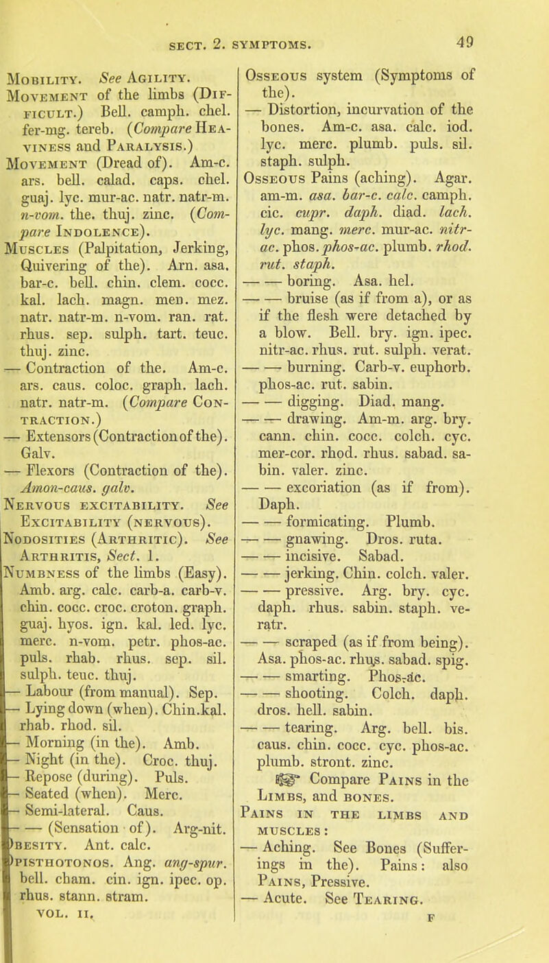 Mobility. See Agility. Movement of the limbs (Dif- ficult.) Bell, camph. chel. fer-oig. tereb. (Compare Hea- viness and Paralysis.) Movement (Dread of). Am-c. ars. bell, calad. caps. chel. giiaj. lyc. mur-ac. natr. natr-m. n-vom. the. thuj. zinc. (Com- pare Indolence). Muscles (Palpitation, Jerking, Quivering of the). Arn. asa. bar-c. bell. chin. clem. cocc. kal. lach. magn. men. mez. natr. natr-m. n-vom. ran. rat. rhus. sep. sulph. tart. teuc. thuj. zinc. .— Contraction of the. Am-c. ars. caus. coloc. graph, lach. natr. natr-m. (Compare Con- traction.) -t- Extensors (Contraction of the). Galv. — Flexors (Contraction of the). Amon-caus. galv. Nervous excitability. See Excitability (nervous). Nodosities (Arthritic). See Arthritis, Sect. 1. Numbness of the limbs (Easy). Amb. arg. calc. carb-a. carb-v. chin. cocc. croc, croton. graph, guaj. hyos. ign. kal. led. lyc. mere, n-vom. petr. phos-ac. puis. rhab. rhus. sep. sil. sulph. teuc. thuj. — Labour (from manual). Sep. — Lying down (when). Chin.kal. rhab. rhod. sil. — Morning (in the). Amb. — Night (in the). Croc. thuj. — Kepose (during). Puis. — Seated (when). Merc. — Semi-lateral. Caus. (Sensation of). Arg-nit. )besity. Ant. calc. )pisthotonos. Ang. ang-spur. bell. cham. cin. ign. ipec. op. rhus. Btann. stram. VOL. II. Osseous system (Symptoms of the). — Distortion, incurvation of the bones. Am-c. asa. calc. iod. lyc. mere, plumb, puis. sil. staph, sulph. Osseous Pains (aching). Agar. am-m. asa. bar-c. calc. camph. cic. cupr. daph. diad. lach. lyc. mang. mere, mur-ac. nitr- ac. phos.phos-ac. plumb, rhod. rut. staph. boring. Asa. hel. bruise (as if from a), or as if the flesh were detached by a blow. Bell. bry. ign. ipec. nitr-ac. rhus. rut. sulph. verat. burning. Carb-v. euphorb. phos-ac. rut. sabin. digging. Diad. mang. drawing. Am-m. arg. bry. cann. chin. cocc. colch. eye. mer-cor. rhod. rhus. sabad. sa- bin. valer. zinc. excoriation (as if from). Daph. formicating. Plumb. gnawing. Dros. ruta. incisive. Sabad. jerking. Chin, colch. valer. pressive. Arg. bry. eye. daph. rhus. sabin. staph, ve- ratr. scraped (as if from being). Asa. phos-ac. rhu£. sabad. spig. smarting. Phosrdc. shooting. Colch. daph. dros. hell, sabin. tearing. Arg. bell. bis. caus. chin. cocc. eye. phos-ac. plumb, stront. zinc. 6gT Compare Pains in the Limbs, and bones. Pains in the limbs and muscles : — Aching. See Bones (Suffer- ings in the). Pains: also Pains, Pressive. — Acute. See Tearing. F