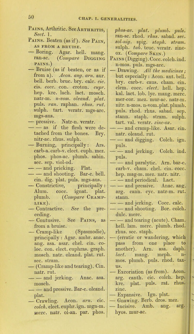 CHAP. I. GENERALITIES. Pains, Arthritic. See Arthritis, Sect. 1. Pains. Beaten (as if). See Pain, AS FROM A BRUISE. — Boring. Agar. hell. mang. ran-sc. (Compare Digging pains.) — Bruise (as if beaten, or as if from a). Aeon. ang. am. aur. bell. berb. bruc. bry. calc. cic. cis. cocc. con. croton. cupr. hep. kre. lach. lact. mosch. natr-m. n-vom. oleand. plat. puis. ran. raphan. rhus. rut. sulph. tart, veratr. rags-arc. mgs-aus. — pressive. Natr-n. veratr. as if the flesh were de- tached from the bones. Bry. nitr-ac. rhus. sulph. — Burning, principally: Ars. carb-a. carb-v. elect, euph. mez. phos. phos-ac. plumb, sabin. sec. sep. viol-od. and pricking. Plat. and shooting. Bar-c. bell. cin. dig. plat. puis, mgs-aus. — Constrictive, principally : Alum. cocc. ignat. plat, plumb. (Compare Cramp- like). — Contractive. See the pre- ceding. — Contusive. See Pains, as from a bruise. — Cramp-like (Spasmodic), principally : Agar. ambr. anac. ang. asa. asar. chel. cin. co- loc. con. elect, euphras. graph, mosch. natr. oleand. plat. rut. sec. stram. — (Cramp-like and tearing). Cin. natr. rut. and jerking. Anac. asa. mosch. and pressive. Bar-c. oleand. plat. — Crawling. Aeon. am. cic. colch. elect, euphr.ign. mgn-m. mere. natr. ol-an. par. phos. phos-ac. plat, plumb, puis. ran-sc. rhod. rhus. sabad. sec. sol-nig. spig. staph, stram. sulph. tab. teuc. veratr. zinc- ox. (Compare Skin.) Pains (Digging).Cocc. colch.ind. n-mos. puis, mgs-arc. — Drawing. All the medicines ; but especially: Aeon. ant. bell, bry. carb-v. caus. cham. cin. clem. cocc. elect, hell. hep. kal. lact. lob. lyc. mang. mere, mer-cor. mez. mur-ac. natr-m. nitr. n-mos. n-vom.plat, plumb, puis. rhod. rhus. sabad. sep. stann. staph, stram, sulph. tart. val. veratr. zinc-ox. and cramp-like. Asar. cin. natr. oleand. rut. and digging. Colch. ign. puis. and jerking. Colch. ind. puis. and paralytic. Am. bar-c. carb-v. cham. chel. cin. cocc. hep. mag-m.mez. natr. nitr. and periodical. Lact. and pressive. Anac. ang. arg. cann. eye. natr-m. rut. stann. and jerking. Cocc. calc. and shooting. Bor. colch. dulc. mere. and tearing (acute). Cham. hell. lam. mere, plumb, rhod. rhus. sec. staph. — (erratic or wandering, which pass from one place to another). Am. asa. daph. lact. mang. meph. n- mos. plumb, puis. rhod. tax- us. — Excoriation (as from). Aeon, arg. canth. cic. colch. hep. kre. plat. puis. rat. rhus. zinc. — Expansive. Ign. plat. — Gnawing. Berb. dros. mez. — Incisive. Amb. ang. arg. hyos. mur-ac.