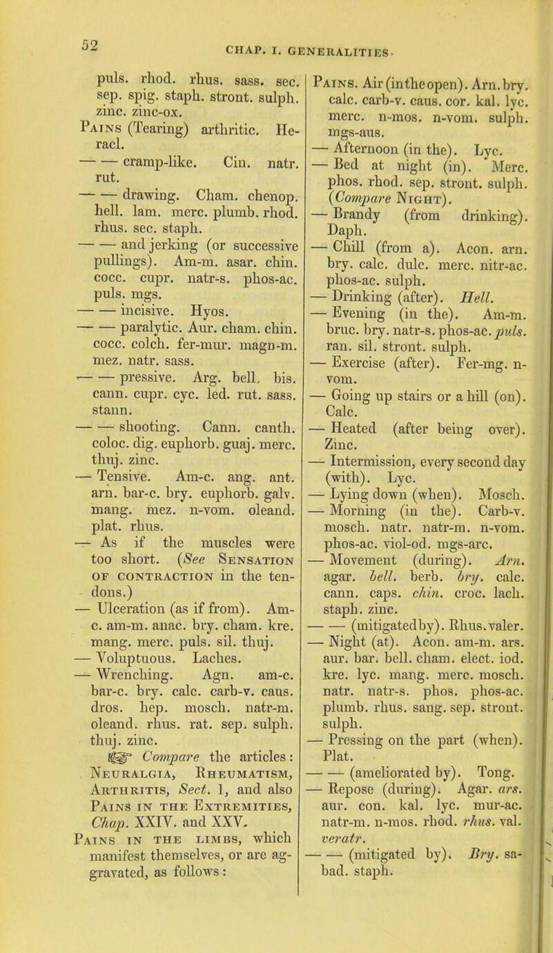 CHAP. I. GENERALITIES puis. rhod. rhus. sass. sec. sep. spig. staph, stront. sulph. zinc, zinc-ox. Pains (Tearing) arthritic. He- racl. cramp-like. Cin. natr. rut. drawing. Cham, chenop. hell. lam. mere, plumb, rhod. rhus. sec. staph. and jerking (or successive pullings). Am-m. asar. chin. cocc. cupr. natr-s. phos-ac. puis. mgs. incisive. Hyos. paralytic. Aur. cham. chin. cocc. colch. fer-mur. magn-m. mez. natr. sass. ' pressive. Arg. bell, bis. cann. cupr. eye. led. rut. sass. stann. shooting. Cann. canth. coloc. dig. euphorb. guaj. mere, thuj. zinc. — Tensive. Am-c. ang. ant. am. bar-c. bry. euphorb. galv. niang. mez. n-vom. oleand. plat. rhus. — As if the muscles were too short. (See Sensation of contraction in the ten- dons.) — Ulceration (as if from). Am- c. am-m. anac. bry. cham. kre. mang. mere. puis. sil. thuj. — Voluptuous. Laches. — Wrenching. Agn. am-c. bar-c. bry. calc. carb-v. caus. dros. hep. mosch. natr-m. oleand. rhus. rat. sep. sulph. thuj. zinc. 8^ Compare the articles: Neuralgia, Rheumatism, Arthritis, Sect. 1, and also Pains in the Extremities, Chap. XXIV. and XXV. Pains in the limbs, which manifest themselves, or are ag- gravated, as follows: Pains. Air(intheopen). Arn.bry. calc. carb-v. caus. cor. kal. lyc. mere, n-mos. n-vom. sulph. mgs-aus. — Afternoon (in the). Lyc. — Bed at night (in). Merc, phos. rhod. sep. stront. sulph. (Compare Night). — Brandy (from drinking). Daph. — Chill (from a). Aeon. arn. bry. calc. dulc. mere, nitr-ac. phos-ac. sulph. — Drinking (after). Hell. — Evening (in the). Am-m. bruc. bry. natr-s. phos-ac. puis. ran. sil. stront. sulph. — Exercise (after). Fer-mg. n- vom. — Going up stairs or a hill (on). Calc. — Heated (after being over). Zinc. — Intermission, every second day (with). Lyc. — Lying down (when). Mosch. — Morning (in the). Carb-v. mosch. natr. natr-m. n-vom. phos-ac. viol-od. mgs-arc. — Movement (during). Arn. agar. bell. berb. bry. calc. cann. caps. chin. croc. lach. staph, zinc. (mitigatedby). Rhus.valer. — Night (at). Aeon. am-m. ars. aur. bar. bell. cham. elect, iod. kre. lyc. mang. mere, mosch. natr. natr-s. phos. phos-ac. plumb, rhus. sang. sep. stront. sulph. — Pressing on the part (when). Plat. (ameliorated by). Tong. — Repose (during). Agar. ars. aur. con. kal. lyc. mur-ac. natr-m. n-mos. rhod. rhus. val. veratr. (mitigated by). Bry. sa- bad. staph.