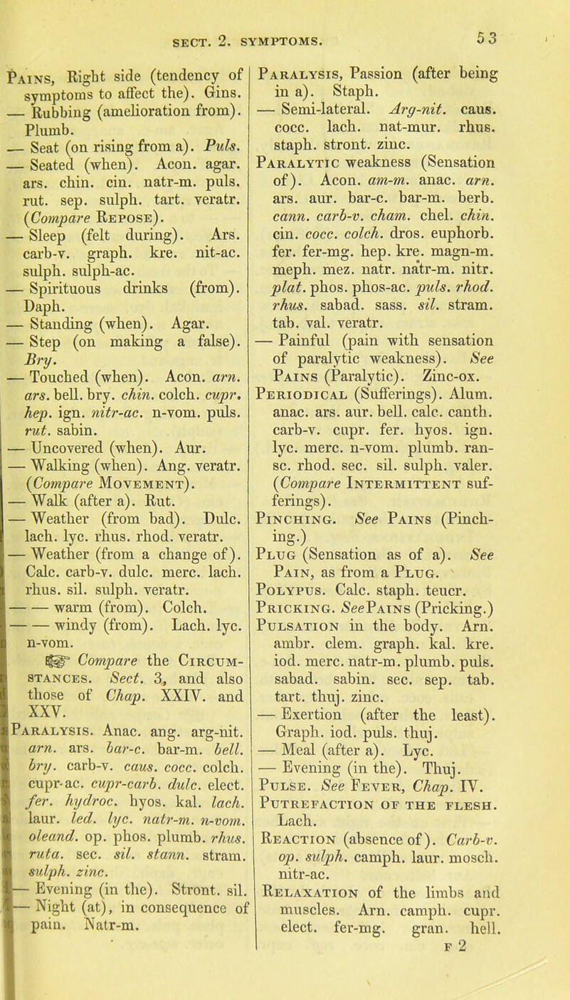 Pains, Right side (tendency of symptoms to affect the). Gins. — Rubbing (amelioration from). Plumb. — Seat (on rising from a). Puis. — Seated (when). Aeon. agar, ars. chin. cin. natr-m. puis, rut. sep. sulph. tart, veratr. {Compare Repose). — Sleep (felt during). Ars. carb-v. graph, kre. nit-ac. sulph. sulph-ac. — Spirituous drinks (from). Daph. — Standing (when). Agar. — Step (on making a false). Bry. — Touched (when). Aeon. arn. ars. bell. bry. chin, colch. cupr. hep. ign. nitr-ac. n-vom. puis. rut. sabin. — Uncovered (when). Aur. — Walking (when). Ang. veratr. {Compare Movement). — Walk (after a). Rut. — Weather (from bad). Dulc. laeh. lye. rhus. rhod. veratr. — Weather (from a change of). Calc. carb-v. dulc. mere. lach. rhus. sil. sulph. veratr. warm (from). Colch. windy (from). Lach. lyc. n-vom. Compare the Circum- stances. Sect. 3, and also those of Chap. XXIV. and XXV. Paralysis. Anac. ang. arg-nit. am. ars. bar-c. bar-m. bell, bry. carb-v. caus. cocc. colch. cupr-ac. cupr-carb. dulc. elect. fer. hydroc. hyos. kal. lach. laur. led. lyc. natr-m. n-vom. oleand. op. phos. plumb, rhus. ruta. sec. sil. stann. stram. sulph. zinc. — Evening (in the). Stront. sil. — Night (at), in consequence of pain. Natr-m. Paralysis, Passion (after being in a). Staph. — Semi-lateral. Arg-nit. caus. cocc. lach. nat-mur. rhus. staph, stront. zinc. Paralytic weakness (Sensation of). Aeon. am-m. anac. am. ars. aur. bar-c. bar-m. berb. cann. carb-v. cham. chel. chin. cin. cocc. colch. dros. euphorb. fer. fer-mg. hep. kre. magn-m. meph. mez. natr. natr-m. nitr. plat. phos. phos-ac. puis. rhod. rhus. sabad. sass. sil. stram. tab. val. veratr. — Painful (pain with sensation of paralytic weakness). See Pains (Paralytic). Zinc-ox. Periodical (Sufferings). Alum, anac. ars. aur. bell. calc. canth. carb-v. cupr. fer. hyos. ign. lyc. mere, n-vom. plumb, ran- sc. rhod. sec. sil. sulph. valer. {Compare Intermittent suf- ferings). Pinching. See Pains (Pinch- ing-) Plug (Sensation as of a). See Pain, as from a Plug. Polypus. Calc. staph, teucr. Pricking. See Pains (Pricking.) Pulsation in the body. Arn. ambr. clem, graph, kal. kre. iod. mere, natr-m. plumb, puis. sabad. sabin. sec. sep. tab. tart. thuj. zinc. — Exertion (after the least). Graph, iod. puis. thuj. — Meal (after a). Lyc. — Evening (in the). Thuj. Pulse. See Fever, Chap. IV. Putrefaction of the flesh. Lach. Reaction (absence of). Carb-v. op. sulph. camph. laur. mosch. nitr-ac. Relaxation of the limbs and muscles. Arn. camph. cupr. elect, fer-mg. gran. hell. f 2
