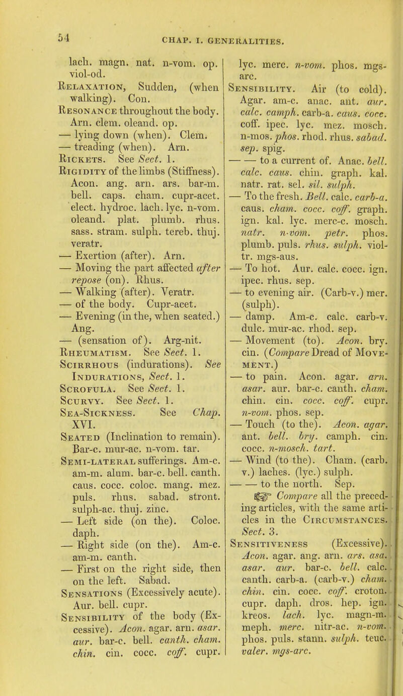 lach. magn. nat. n-vom. op. viol-od. Relaxation, Sudden, (when walking). Con. Resonance throughout the body. Am. clem, oleand. op. — lying down (when). Clem. — treading (when). Am. Rickets. See Sect. 1. Rigidity of the limbs (Stiffness). Aeon. ang. am. ars. bar-m. bell. caps. cham. cupr-acet. elect, hydroc. lach. lyc. n-vom. oleand. plat, plumb, rhus. sass. stram. sulph. tereb. thuj. veratr. — Exertion (after). Am. — Moving the part affected after repose (on). Rhus. — Walking (after). Veratr. — of the body. Cupr-acet. — Evening (in the, when seated.) Ang. — (sensation of). Arg-nit. Rheumatism. See Sect. 1. Scirrhous (indurations). See Indurations, Sect. 1. Scrofula. See Sect. 1. Scurvy. See Sect. 1. Sea-Sickness. See Chap. XVI. Seated (Inclination to remain). Bar-c. mur-ac. n-vom. tar. Semi-lateral sufferings. Am-c. am-m. alum, bar-c. bell, canth. caus. cocc. coloc. mang. mez. puis. rhus. sabad. stront. sulph-ac. thuj. zinc. — Left side (on the). Coloc. daph. — Right side (on the). Am-c. am-m. canth. — First on the right side, then on the left. Sabad. Sensations (Excessively acute). Aur. bell. cupr. Sensibility of the body (Ex- cessive). Aeon. agar. arn. asar. aur. bar-c. bell, canth. cham. chin. cin. cocc. coff. cupr. lyc. mere, n-vom. phos. mgs- arc. Sensibility. Air (to cold). Agar. am-c. anac. ant. aur. calc. camph. carb-a. caus. core. coff. ipec. lyc. mez. mosch. n-mos. phos. rhod. rhus. sabad. sep. spig. to a current of. Anac. hell. calc. caus. chin, graph, kal. natr. rat. sel. sil. sulph. — To the fresh. Bell. calc. carb-a. caus. cham. cocc. coff. graph, ign. kal. lyc. merc-c. mosch. natr. nvom. petr. phos. plumb, puis. rhus. sulph. viol- tr. mgs-aus. — To hot. Aur. calc. cocc. ign. ipec. rhus. sep. — to evening ah. (Carb-v.) mer. (sulph). — damp. Am-c. calc. carb-v. dulc. mur-ac. rhod. sep. — Movement (to). Aeon. bry. cin. {Compare Dread of Move- ment.) — to pain. Aeon. agar. arn. asar. aur. bar-c. canth. cham. chin. cin. cocc. coff. cupr. n-vom. phos. sep. — Touch (to the). Aeon. agar. ant. bell. bry. camph. cin. cocc. n-mosch. tart. — Wind (to the). Cham. (carb. v.) laches, (lyc.) sulph. to the north. Sep. Compare all the preced- ing articles, with the same arti- cles in the Circumstances. Sect. 3. Sensitiveness (Excessive). Aeon. agar. ang. arn. ars. asa. asar. aur. bar-c. bell. calc. canth. carb-a. (carb-v.) chain, chin. cin. cocc. coff. croton. cupr. daph. dros. hep. ign. kreos. lach. lyc. magn-ra. meph. mere, nitr-ac. n-vom. phos. puis, stann. sulph. teuc. valer. mgs-arc.
