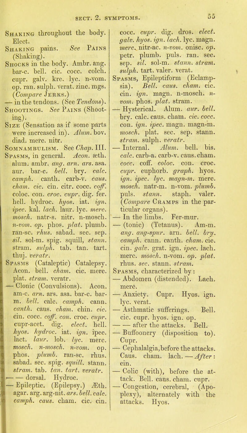 Shaking throughout the body. Elect. Shaking pains. See Pains (Shaking). Shocks in the body. Ambr. ang. bar-c. bell. cic. cocc. colch. cupr. galv. kre. lyc. n-vom. op. ran. sulph. verat. zinc. mgs. {Compare Jerks.) — in the tendons. (See Tendons). Shootings. See Pains (Shoot- ing)- Size (Sensation as if some parts were increased in). Alum. bov. diad. mere. nitr. Somnambulism. See Chap. III. Spasms, in general. Aeon. seth. alum. ambr. ang. am. ars. asa. aur. bar-c. bell. bry. calc. camph. canth. carb-v. cans. cham. cic. cin. citr. cocc. coff. coloc. con. croc. cupr. dig. fer. hell, hydroc. hyos. iat. ign. ipec. kal. lack. laur. lyc. mere. mosch. natr-s. nitr. n-mosch. n-vom. op. phos. plat, plumb. ran-sc. rhus. sabad. sec. sep. sil. sol-m. spig. squill, stann. stram. sulph. tab. tan. tart. thuj. veratr. Spasms (Cataleptic) Catalepsy. Aeon. bell. cham. cic. mere. plat, stram. veratr. — Clonic (Convulsions). Aeon, am-c. am. ars. asa. bar-c. bar- m. bell. calc. camph. cann. canth. caus. cham. chin. cic. cin. cocc. coff. con. croc. cupr. cupr-acet. dig. elect, hell. hyos. hydroc. iat. ign. ipec. lact. laur. lob. lyc. mere. mosch. n-mosch. n-vom. op. phos. plumb, ran-sc. rhus. sabad. sec. spig. squill, stann. stram. tab. tan. tart, veratr. • dorsal. Hydroc. — Epileptic. (Epilepsy.) Mih. agar. arg. arg-nit. ars. bell. calc. camph. caus. cham. cic. cin. cocc. cupr. dig. dros. elect, galv. hyos. ign. lach. lyc. magn. mere, nitr-ac. n-vom. onisc. op. petr. plumb, puis. ran. sec. sep. sil. sol-m. stann. stram. sulph. tart, valer. verat. Spasms, Epileptiform (Eclamp- sia). Bell. caus. cham. cic. cin. ign. magn. n-mosch. n- vom. phos. plat, stram. — Hysterical. Alum. aur. bell. bry. calc. caus. cham. cic. cocc. con. ign. ipec. magn. magn-m. mosch. plat. sec. sep. stann. stram. sulph. veratr. — Internal. Alum. bell. bis. calc. carb-a. carb-v. caus. cham. cocc. coff. coloc. con. croc. cupr. euphorb. graph, hyos. ign. ipec. lyc. magn-m. mere. mosch. natr-m. n-vom. plumb. puis, stann. staph, valer. {Compare Cramps in the par- ticular organs). — In the limbs. Fer-mur. — (tonic) (Tetanus). Am-m. ang. ang-spur. am. bell. bry. camph. cann. canth. cham. cic. cin. galv. grat. ign. ipec. lach. mere, mosch. n-vom. op. plat. rhus. sec. stann. strain. Spasms, characterized by: — Abdomen (distended). Lach. mere. — Anxiety. Cupr. Hyos. ign. lyc. verat. — Asthmatic sufferings. Bell, cic. cupr. hyos. ign. op. after the attacks. Bell. — Buffoonery (disposition to). Cupr. — Cephalalgia,before the attacks. Caus. cham. lach.—After: cin. — Colic (with), before the at- tack. Bell. caus. cham. cupr. — Congestion, cerebral, (Apo- plexy), alternately -with the attacks. Hyos.