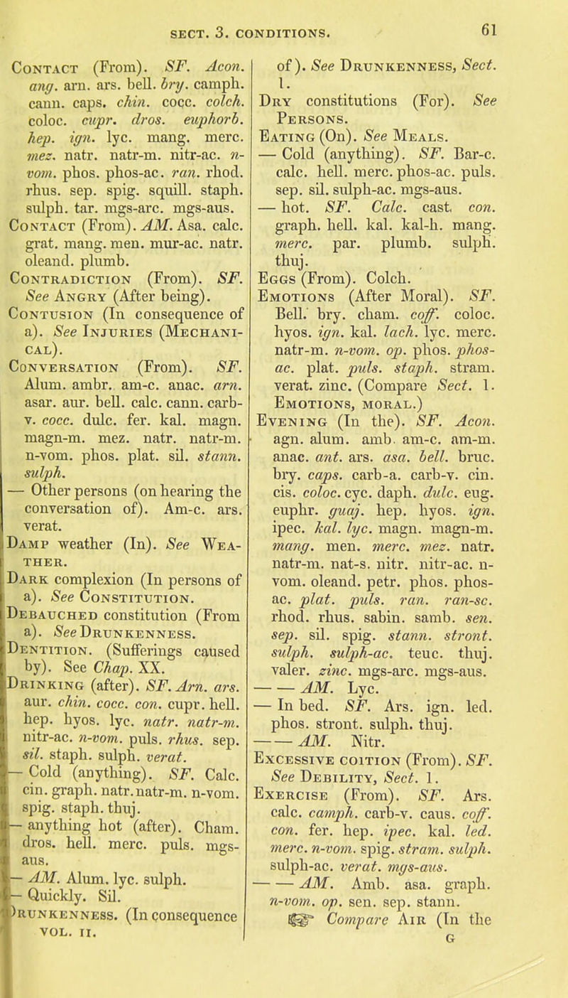Contact (From). SF. Aeon. ang. arn. ars. bell. bry. camph. cann. caps. chin. cocc. colch. coloc. cupr. dros. euphorb. hep. ign. lyc. mang. mere. mez. natr. natr-m. nitr-ac. n- vom. phos. phos-ac. ran. rhod. rhus. sep. spig. squill, staph. sulph. tar. mgs-arc. mgs-aus. Contact (From). AM. Asa. calc. grat. mang. men. mur-ac. natr. oleand. plumb. Contradiction (From). SF. See Angry (After being). Contusion (In consequence of a). See Injuries (Mechani- cal). Conversation (From). SF. Alum. ambr. am-c. anac. arn. asar. aur. bell. calc. cann. carb- v. cocc. dulc. fer. kal. magn. magn-m. mez. natr. natr-m. n-vom. phos. plat. sil. stann. sulph. - Other persons (on hearing the conversation of). Am-c. ars. verat. Damp weather (In). See Wea- ther. Dark complexion (In persons of a). See Constitution. [Debauched constitution (From a). See Drunkenness. Dentition. (Sufferings caused by). See Chap. XX. Drinking (after). SF.Arn. ars. aur. chin. cocc. con. cupr. hell. hep. hyos. lyc. natr. natr-m. nitr-ac. n-vom. puis. rhus. sep. sil. staph, sulph. verat. - Cold (anything). SF. Calc. cin. graph, natr.natr-m. n-vom. spig. staph, thuj. - anything hot (after). Cham, dros. hell. mere. puis, mgs- aus. - AM. Alum. lyc. sulph. -Quickly. Sil. >runkenness. (In consequence VOL. II. of). See Drunkenness, Sect. V. Dry constitutions (For). See Persons. Bating (On). See Meals. — Cold (anything). SF. Bar-c. calc. hell. mere, phos-ac. puis, sep. sil. sulph-ac. mgs-aus. — hot. SF. Calc. cast. con. graph, hell. kal. kal-h. mang. mere. par. plumb, sulph. thuj. Eggs (From). Colch. Emotions (After Moral). SF. Bell. bry. cham. coff. coloc. hyos. ign. kal. lach. lyc. mere, natr-m. n-vom. op. phos. phos- ac. plat. puis, staph, stram. verat. zinc. (Compare Sect. 1. Emotions, moral.) Evening (In the). SF. Aeon. agn. alum. amb. am-c. am-m. anac. ant. ars. asa. bell. bruc. bry. caps, carb-a. carb-v. cin. cis. coloc. eye. daph. dulc. eug. euphr. guaj. hep. hyos. ign. ipec. kal. lyc. magn. magn-m. mang. men. mere. mez. natr. natr-m. nat-s. nitr. nitr-ac. n- vom. oleand. petr. phos. phos- ac. plat. puis. ran. ran-sc. rhod. rhus. sabin. samb. sen. sep. sd. spig. stann. stront. sulph. sulph-ac. teuc. thuj. valer. zinc, mgs-arc. mgs-aus. AM. Lyc. — In bed. SF. Ars. ign. led. phos. stront. sulph. thuj. AM. Nitr. Excessive coition (From). SF. See Debility, Sect. 1. Exercise (From). SF. Ars. calc. camph. carb-v. caus. coff. con. fer. hep. ipec. kal. led. mere, n-vom. spig. stram. sulph. sulph-ac. verat. mgs-aus. AM. Amb. asa. graph. n-vom. op. sen. sep. stann. Compare Air (In the G