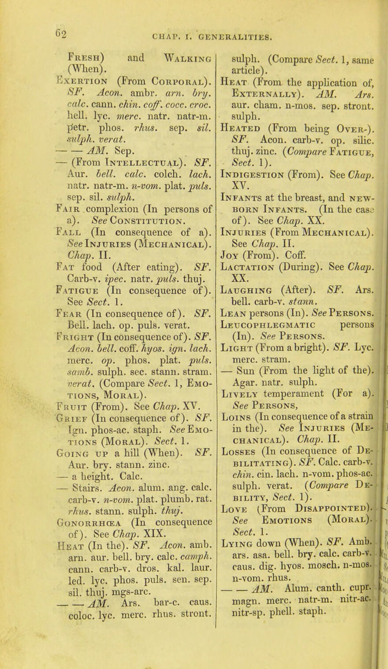 Fresh) and Walking (When). Exertion (From Corporal). SF. Aeon. ambr. am. bry. calc. cann. chin. coff. cocc. croc. hell. lyc. mere. natr. natr-m. petr. phos. rhus. sep. sil. sutyh. verat. AM. Sep. — (From Intellectual). SF. Aur. bell. calc. colch. lack. natr. natr-m. n-vom. plat. puis. sep. sil. sulph. Fair complexion (In persons of a). See Constitution. Fall (In consequence of a). See Injuries (Mechanical). Chap. II. Fat food (After eating). SF. Carb-v. ipec. natr. puis. thuj. Fatigue (In consequence of). See Sect. 1. Fear (In consequence of). SF. Bell. lach. op. puis, verat. Fright (In consequence of). SF. Aeon. bell. coff. hyos. ign. lach. mere. op. phos. plat. puis, samb. sulph. sec. stanu. stram. verat. (Compare Sect. 1, Emo- tions, Moral). Fruit (From). See Chap. XV. Chief (In consequence of). SF. Ign. phos-ac. staph. See Emo- tions (Moral). Sect. 1. Going up a hill (When). SF. Aur. bry. stann. zinc. — a height. Calc. — Stairs. Aeon. alum. ang. calc. carb-v. n-vom. plat, plumb, rat. rhus. stann. sulph. thuj. Gonorrhoea (In consequence of). See Chap. XIX. Heat (In the). SF. Aeon. amb. am. aur. bell. bry. calc. camph. cann. carb-v. dros. kal. laur. led. lyc. phos. puis. sen. sep. sil. thuj. mgs-arc. AM. Ars. bar-c. caus. coloc. lyc. mere. rhus. stront. sulph. (Compare Sect. 1, same article). Heat (From the application of, Externally). AM. Ars. aur. cham. n-mos. sep. stront. sulph. Heated (From being Over-). SF. Aeon, carb-v. op. sdic. thuj. zinc. {Compare Fatigue, Sect. 1). Indigestion (From). See Chap. XV. Infants at the breast, and new- born Infants. (In the cas.; of). See Chap. XX. Injuries (From Mechanical). See Chap. II. Joy (From). Coff. Lactation (During). See Chap. XX. Laughing (After). SF. Ars. bell, carb-v. stann. Lean persons (In). See Persons. Leucophlegmatic persons (In). See Persons. Light (From a bright). SF. Lyc. j mere, stram. — Sun (From the light of the). Agar. natr. sidph. Lively temperament (For a). See Persons, Loins (In consequence of a strain in the). See Injuries (Me- i) chanical). Chap. II. Losses (In consequence of De- bilitating). SF. Calc. carb-v. chin. cin. lach. n-vom. phos-ac. I sulph. verat. {Compare De-II bility, Sect. 1). Love (From Disappointed). L See Emotions (Moral).1| , Sect. 1. Lying down (When). SF. Amb. ,( ars. asa. bell. bry. calc. carb-v. L, caus. dig. hyos. mosch. n-mos. y n-vom. rhus. AM. Alum, canth. cupr. magn. mere, natr-m. nitr-ac. | ( nitr-sp. phell. staph.
