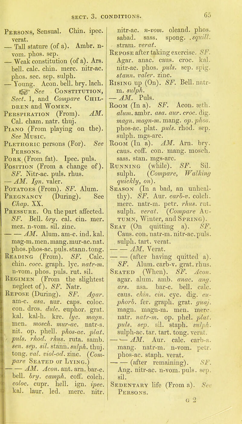 Persons, Sensual. Chin. ipec. verat. — Tall stature (of a). Ambr. n- vom. phos. sep. — Weak constitution (of a). Ars. bell. calc. chin. mere, nitr-ac. phos. sec. sep. sulph. — Young. Aeon. bell. bry. lach. Sg^* See Constitution, Sect. 1, and Compare Chil- dren and Women. Perspiration (From). AM. Cal. cham. natr. thuj. Piano (From playing on the). See Music. Plethoric persons (For). See Persons. Pork.(From fat). Ipec. puis. Position (From a change of). SF. Nitr-ac. puis. rhus. — AM. Ign. valer. Potatoes (From). SF. Alum. Pregnancy (During). See Chap. XX. Pressure. On the part affected. SF. Bell. bry. cal. cin. mer. mez. n-vom. sil. zinc. AM. Alum. am-c. ind. kal. mag-m. men. mang. mur-ac. nat. phos.phos-ac. puis, stann. tong. Reading (From). SF. Calc. chin. cocc. graph, lyc. natr-m. n-vom. phos. puis. rut. sil. Regimen (From the slightest neglect of). SF. Natr. Repose (During). SF. Agar. am-c. asa. aur. caps, coloc. con. dros. dulc. euphor. grat. kal. kal-h. kre. lyc. magn. men. mosch. mur-ac. natr-s. nit. op. phell. phos-ac. plat. ' puis. rhod. rhus. ruta. samb. sen. sep. sil. stann!sulph. thuj. tong. vol. viol-od. zinc. {Com- pare Seated or Lying.) AM. Aeon. ant. am. bar-c. bell. bry. camph. coft. colch. coloc. cupr. hell. ign. ipec. kal. laur. led. mere. nitr. nitr-ac. n-vom. oleand. phos. sabad. sass. spong. .squill. stram. verat. Repose after taking exercise. SF. Agar. anac. caus. croc. kal. nitr-ac. phos. puis. sep. spig. stann. valer. zinc. Rising up (On). SF. Bell, natr- m. sulph. — AM. Puis. Room (In a). SF. Aeon. seth. alum. ambr. asa. aur. croc. dig. magn.magn-m. mang. op.phos. phos-ac. plat. puis. rhod. sep. sulph. mgs-arc. Room (In a). AM. Am. bry. caus. coff. con. mang. mosch. sass. stan. mgs-arc. Running (while). SF. Sil. sulph. {Compare, Walking quickly, on). Season (In a bad, an unheal- thy). SF. Aur. carb-v. colcli. mere, natr-m. petr. rhus. rut. sulph. verat. {Compare Au- tumn, Winter, and Spring). Seat (On quitting a). SF. Caus. con. natr-m. nitr-ac.puis. . sulph. tart, verat. AM. Verat. (after having quitted a). SF. Alum, carb-v. grat. rhus. Seated (When). SF. Aeon. agar. alum. amb. anac. ang. ars. asa. bar-c. bell. calc. caus. chin. cin. eye. dig. eu- phorb. fer. graph, grat. gicaj. magn. magn-m. men. mere. natr. natr-m. op. phel. plat. puis. sep. sil. staph, sulph. sulph-ac. tar. tart. tong. verat. — •—AM. Aur. calc. carb-a. mang. natr-m. n-vom. petr. phos-ac. staph, verat. (after remaining). SF. Ang. nitr-ac. n-vom. puis. sen. sil. Sedentary life (From a). Set Persons. g 2