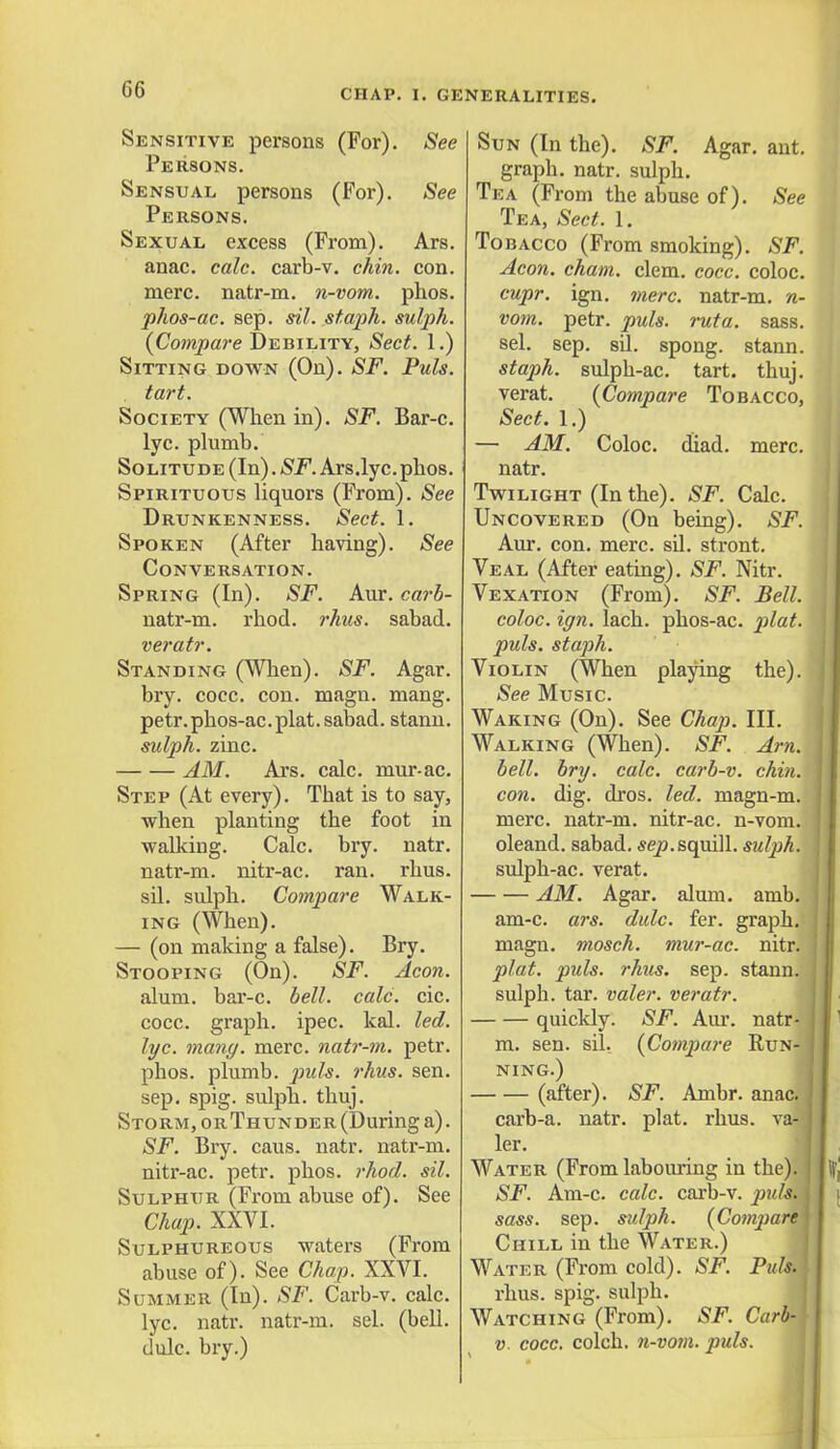 Sensitive persons (For). See Persons. Sensual persons (For). See Persons. Sexual excess (From). Ars. anac. calc. carb-v. chin. con. mere, natr-m. n-vom. phos. phos-ac. sep. sil. staph, sulph. (Compare Debility, Sect. 1.) Sitting down (On). SF. Puis. tart. Society (When in). SF. Bar-c. lyc. plumb. Solitude (In). SF. Ars.lyc.phos. Spirituous liquors (From). See Drunkenness. Sect. 1. Spoken (After having). See Conversation. Spring (In). SF. Aur. carb- natr-m. rhod. rhus. sabad. veratr. Standing (When). SF. Agar. bry. cocc. con. magn. mang. petr. phos-ac. plat, sabad. stann. sulph. zinc. AM. Ars. calc. mur-ac. Step (At every). That is to say, when planting the foot in walking. Calc. bry. natr. natr-m. nitr-ac. ran. rhus. sil. sulph. Compare Walk- ing (When). — (on making a false). Bry. Stooping (On). SF. Aeon. alum, bar-c. bell. calc. cic. cocc. graph, ipec. kal. led. lyc. mang. mere, natr-m. petr. phos. plumb, puis. )'hus. sen. sep. spig. sulph. thuj. Storm, orThunder (During a). SF. Bry. caus. natr. natr-m. nitr-ac. petr. phos. rhod. sil. Sulphur (From abuse of). See Chap. XXVI. Sulphureous waters (From abuse of). See Chap. XXVI. Summer (In). SF. Carb-v. calc. lyc. natr. natr-m. sel. (bell. dulc. bry.) Sun (In the). SF. Agar. ant. graph, natr. sulph. Tea (From the abuse of). See Tea, Sect. 1. Tobacco (From smoking). SF. Aeon. cham. clem. cocc. coloc. cupr. ign. mere, natr-m. n- vom. petr. puis. rata. sass. sel. sep. sil. spong. stann. staph, sulph-ac. tart. thuj. verat. {Compare Tobacco, Sect. 1.) — AM. Coloc. diad. mere. natr. Twilight (In the). SF. Calc. Uncovered (On being). SF. Aur. con. mere. sil. stront. Veal (After eating). SF. Nitr. Vexation (From). SF. Bell, coloc. ign. lach. phos-ac. plat, pids. staph. Violin (When playing the). See Music. Waking (On). See Chap. III. Walking (When). SF. Am. bell. bry. calc. carb-v. chin. I con. dig. dros. led. magn-m. 1 mere, natr-m. nitr-ac. n-vom. 1 oleand. sabad. sep.squill, sulph. sulph-ac. verat. AM. Agar. alum. amb. i am-c. ars. dulc. fer. graph, magn. mosch. mur-ac. nitr. j plat. puis. rhus. sep. stann. j sulph. tar. valer. veratr. quickly. SF. Aur. natr- I m. sen. sil. {Compare Run- I ning.) (after). SF. Ambr. anac. j carb-a. natr. plat. rhus. va4|j ler. Water (From labouring in the). SF. Am-c. calc. carb-v. jjwfoffl sass. sep. sulph. (Comparev\ Chill in the Water.) Water (From cold). SF. Puis. I rhus. spig. sulph. Watching (From). SF. Carb- v. cocc. colch. n-vom. puis.