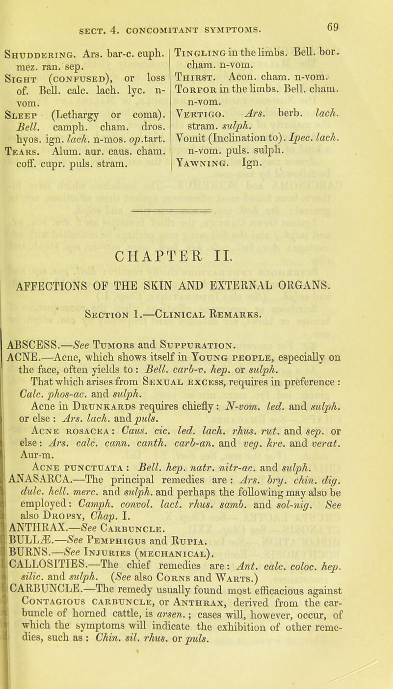 SECT. 4. CONCOMITANT SYMPTOMS. Shuddering. Ars. bar-c. euph. mez. ran. sep. Sight (confused), or loss of. Bell. calc. lach. lyc. n- vom. Sleep (Lethargy or coma). Bell, camph. cham. dros. hyos. ign. lach. n-mos. op.tart. Tears. Alum. aur. caus. cham. cofF. cupr. puis, stram. Tingling in the limbs. Bell. bor. cham. n-vom. Thirst. Aeon. cham. n-vom. Torfor in the limbs. Bell. cham. n-vom. Vertigo. Ars. berb. lach. stram. sulph. Vomit (Inclination to). Ipec. lach. n-vom. puis, sulph. Yawning. Ign. CHAPTER II AFFECTIONS OF THE SKIN AND EXTERNAL ORGANS. Section 1.—Clinical Remarks. ABSCESS.—See Tumors and. Suppuration. ACNE.—Acne, which shows itself in Young people, especially on the face, often yields to: Bell, carb-v. hep. or sulph. That which arises from Sexual excess, requires in preference : Calc. phos-ac. and sulph. Acne in Drunkards requires chiefly: N-vom. led. and sidph. or else : Ars. lach. and^jwfo. Acne rosacea : Caus. cic. led. lach. rhus. rut. and sep. or else: Ars. calc. cann. canth. carb-an. and veg. kre. and verat. Aur-m. Acne punctuata : Bell. hep. natr. nitr-ac. and sulph. ANASARCA.—The principal remedies are : Ars. bry. chin. dig. dulc. hell. mere, and sulph. and perhaps the following may also be employed: Camph. convol. lact. rhus. samb. and sol-nig. See also Dropsy, Chap. I. ANTHRAX.—See Carbuncle. BULLiE.—See Pemphigus and Rupia. BURNS.—See Injuries (mechanical). CALLOSITIES.—The chief remedies are: Ant. calc. coloc. hep. silic. and sulph. (See also Corns and Warts.) CARBUNCLE.—The remedy usually found most efficacious against Contagious carbuncle, or Anthrax, derived from the car- buncle of horned cattle, is arsen.; cases will, however, occur, of which the symptoms will indicate the exhibition of other reme- dies, such as : Chin. sil. rhus. or puis.