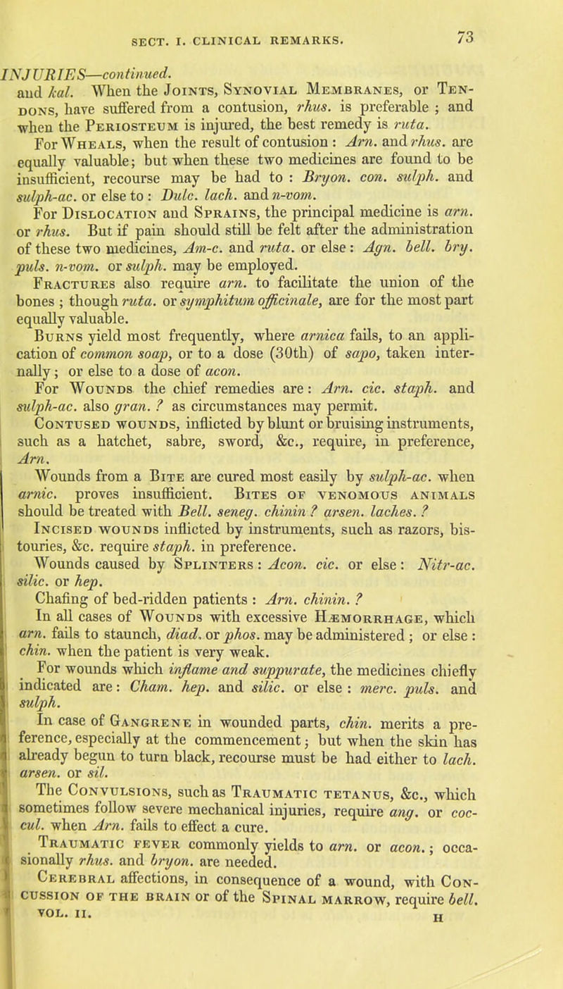 IN J UR IES—con tinned. and kal. When the Joints, Synovial Membranes, or Ten- dons, have suffered from a contusion, rhus. is preferable ; and when the Periosteum is injured, the best remedy is ruta. For Wheals, when the result of contusion : Am. and?7ras. are equally valuable; but when these two medicines are found to be insufficient, recourse may be had to : Bryon. con. sulph. and sulph-ac. or else to : Dulc. lach. and n-vom. For Dislocation and Sprains, the principal medicine is am. or rhus. But if pain should still be felt after the administration of these two medicines, Am-c. and ruta. or else : Agn. bell. bry. puis, n-vom. or sulph. may be employed. Fractures also require am. to facilitate the union of the bones ; though ruta. or symphitum officinale, are for the most part equally valuable. Burns yield most frequently, where arnica fails, to an appli- cation of common soap, or to a dose (30th) of sapo, taken inter- nally ; or else to a dose of aeon. For Wounds the chief remedies are: Am. cic. staph, and sulph-ac. also gran. ? as circumstances may permit. Contused wounds, inflicted by blunt or bruising instruments, such as a hatchet, sabre, sword, &c, require, in preference, Am. Wounds from a Bite are cured most easily by sulph-ac. when arnic. proves insufficient. Bites of venomous animals should be treated with Bell, seneg. chinin ? arsen. laches. ? Incised wounds inflicted by instruments, such as razors, bis- | touries, &c. require staph, in preference. Wounds caused by Splinters : Aeon. cic. or else: Nitr-ac. I silic. or hep. Chafing of bed-ridden patients : Am. chinin. ? In all cases of Wounds with excessive Hemorrhage, which am. fails to staunch, diad. or phos. may be administered ; or else : ! chin, when the patient is very weak. For wounds which inflame and suppurate, the medicines chiefly I indicated are: Cham. hep. and silic. or else : mere. puis, and i sulph. In case of Gangrene in wounded parts, chin, merits a pre- ference, especially at the commencement; but when the skin has already begun to turn black, recourse must be had either to lach. arsen. or sil. The Convulsions, such as Traumatic tetanus, &c, which sometimes follow severe mechanical injuries, require ang. or coc- cul. when Am. fails to effect a cure. Traumatic fever commonly yields to am. or aeon.; occa- sionally rhus. and bryon. are needed. Cerebral affections, in consequence of a wound, with Con- cussion of the brain or of the Spinal marrow, require bell. VOL. II. w
