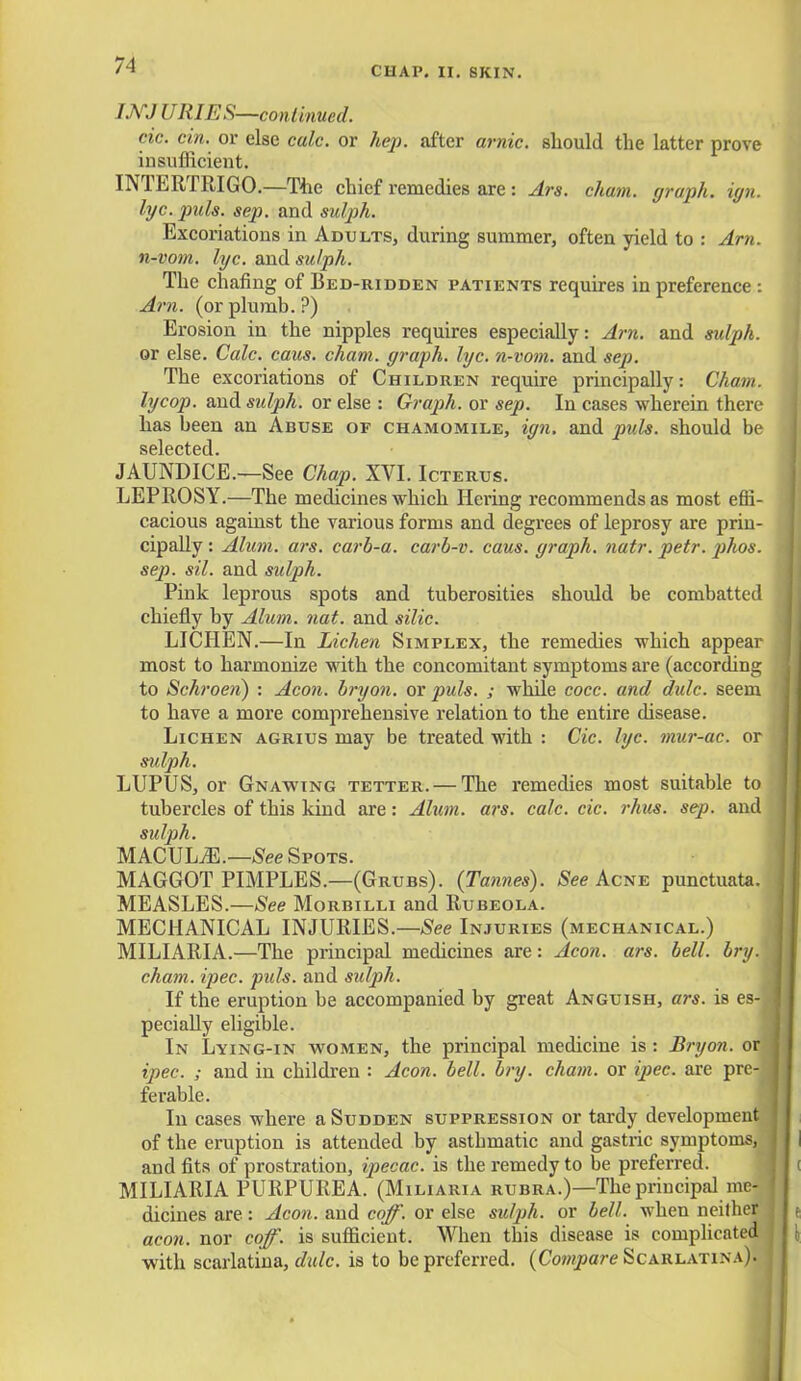 WJ URIES—continued. cic. cin. or else calc. or hep. after arnic. should the latter prove insufficient. INTERTRIGO.—The chief remedies are : Ars. chain, graph, ign. lyc. puis. sep. and sulph. Excoriations in Adults, during summer, often yield to : Am. n-vom. lyc. and sulph. The chafing of Bed-ridden patients requires in preference : Am. (or plumb. ?) Erosion in the nipples requires especially: Am. and sulph. or else. Calc. caus. cham. graph, lyc. n-vom. and sep. The excoriations of Children require principally: Cham, lycop. and sulph. or else : Graph, or sep. In cases wherein there has been an Abuse of chamomile, ign. and puis, should be selected. JAUNDICE.—See Chap. XVI. Icterus. LEPROSY.—The medicines which Hering recommends as most effi- cacious against the various forms and degrees of leprosy are prin- cipally : Alum. ars. carb-a. carb-v. caus. graph, natr. petr. ])hos. sep. sil. and sulph. Pink leprous spots and tuberosities should be combatted chiefly by Ahem. nat. and silic. LICHEN.—In Lichen Simplex, the remedies which appear most to harmonize with the concomitant symptoms are (according to Schroen) : Aeon, bryon. or puis. ; while cocc. and dulc. seem to have a more comprehensive relation to the entire disease. Lichen agrius may be treated with : Cic. lyc. tnur-ac. or sulph. LUPUS, or Gnawing tetter. — The remedies most suitable to tubercles of this kind are: Alum. ars. calc. cic. rhus. sep. and sulph. MACULiE.—See Spots. MAGGOT PIMPLES.—(Grubs). (Tannes). See Acne punctuata. MEASLES.—See Morbilli and Rubeola. MECHANICAL INJURIES.—See Injuries (mechanical.) MILIARIA.—The principal medicines are: Aeon. ars. bell. bry. cham. ipec. puis, and sulph. If the eruption be accompanied by great Anguish, ars. is es-j pecially eligible. In Lying-in women, the principal medicine is: Bryon. or ipec. ; and in children : Aeon. bell. bry. chain, or ipec. are pre- ferable. In cases where a Sudden suppression or tardy development of the eruption is attended by astbmatic and gastric symptoms, and fits of prostration, ipecac, is the remedy to be preferred. MILIARIA PURPUREA. (Miliaria rubra.)—The principal me- dicines are: Aeon, and coff. or else sulph. or bell, when neither aeon, nor coff. is sufficient. When this disease is complicated with scarlatina, dulc. is to be preferred. {Compare Scarlatina).