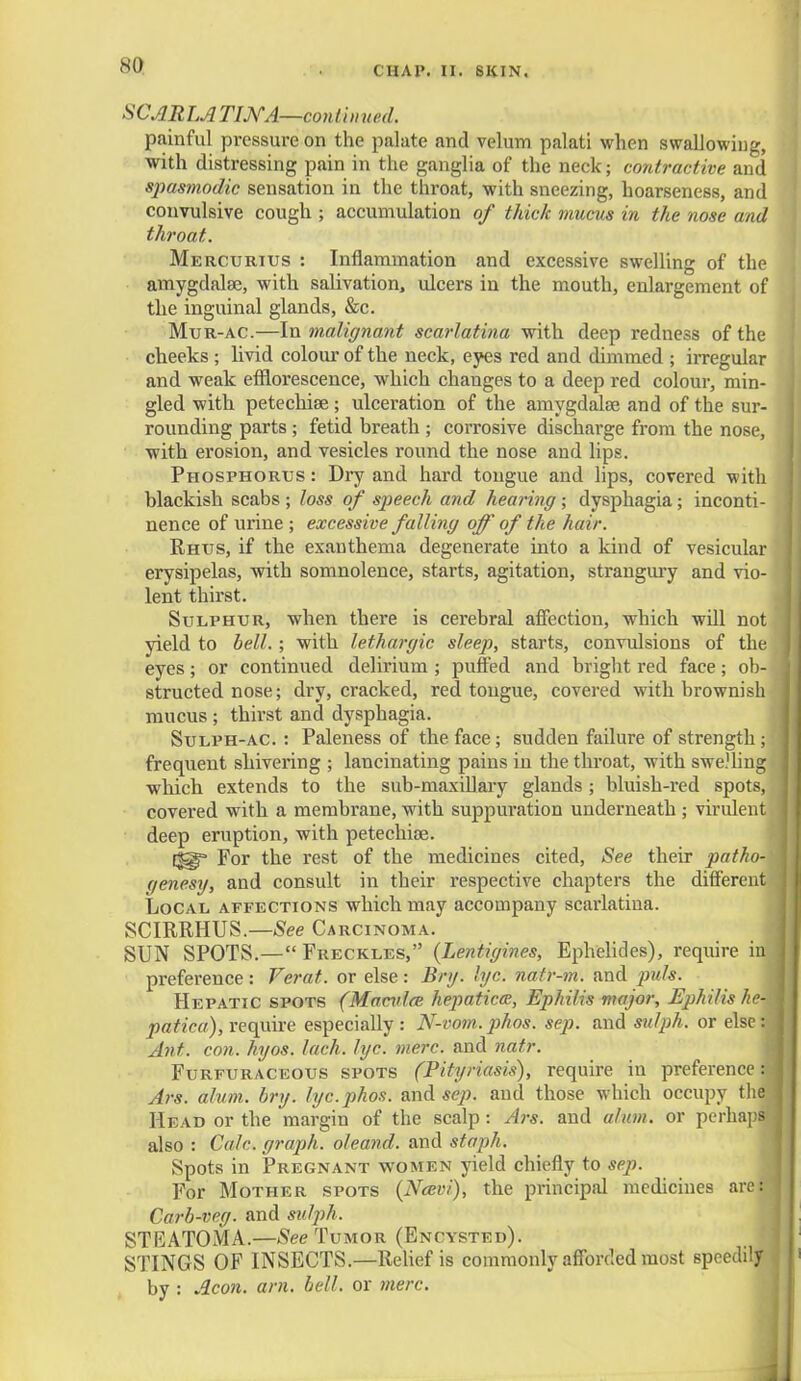 NO SCARLA TINA—continued. painful pressure on the palate and velum palati when swallowing, with distressing pain in the ganglia of the neck; contractive and spasmodic sensation in the throat, with sneezing, hoarseness, and convulsive cough ; accumulation of thick mucus in the nose and throat. Mercurius : Inflammation and excessive swelling of the amygdalae, with salivation, ulcers in the mouth, enlargement of the inguinal glands, &c. Mur-ac.—In malignant scarlatina with deep redness of the cheeks ; livid colour of the neck, eyes red and dimmed ; irregular and weak efflorescence, which changes to a deep red colour, min- gled with petechias; ulceration of the amygdalae and of the sur- rounding parts ; fetid breath ; corrosive discharge from the nose, with erosion, and vesicles round the nose and lips. Phosphorus : Dry and hard tongue and lips, covered with blackish scabs ; loss of speech and hea?ing; dysphagia; inconti- nence of urine; excessive falling off'of the hair. Rhus, if the exanthema degenerate into a kind of vesicular erysipelas, with somnolence, starts, agitation, strangury and vio- lent thirst. Sulphur, when there is cerebral affection, which will not yield to bell. ; with lethargic sleep, starts, convulsions of the eyes; or continued delirium ; puffed and bright red face; ob- structed nose; dry, cracked, red tongue, covered with brownish mucus ; thirst and dysphagia. Sulph-ac. : Paleness of the face; sudden failure of strength; frequent shivering ; lancinating pains in the throat, with swelling which extends to the sub-maxiflary glands; bluish-red spots, covered with a membrane, with suppuration underneath ; virulent deep eruption, with petechias. For the rest of the medicines cited, See their patho- gene.sy, and consult in their respective chapters the different Local affections which may accompany scarlatina. SCIRRHUS.—See Carcinoma. SUN SPOTS.— Freckles, (Lentigines, Ephelides), require in preference : Ferat. or else : Bry. lye. natr-m. and puis. Hepatic spots (Macvlce hepatica, Ephilis major, Ephilis he-i patica), require especially: N-vom.phos. sep. and sulph. or else: Ant. con. hyos. lack. lyc. mere, and natr. Furfuraceous spots (Pityriasis), require in preferences Ars. alum. bry. lyc.phos. and sep. and those which occupy the] Head or the margin of the scalp: Ars. and alum, or perhaps also : Calc. graph, oleand. and staph. Spots in Pregnant women yield chiefly to sep. For Mother spots (Ncevi), the principal medicines arer Carb-veg. and sulph. STRATOMA.—See Tumor (Encysted). STINGS OF INSECTS.—Relief is commonly afforded most speedily by : Aeon. am. bell, or mere.