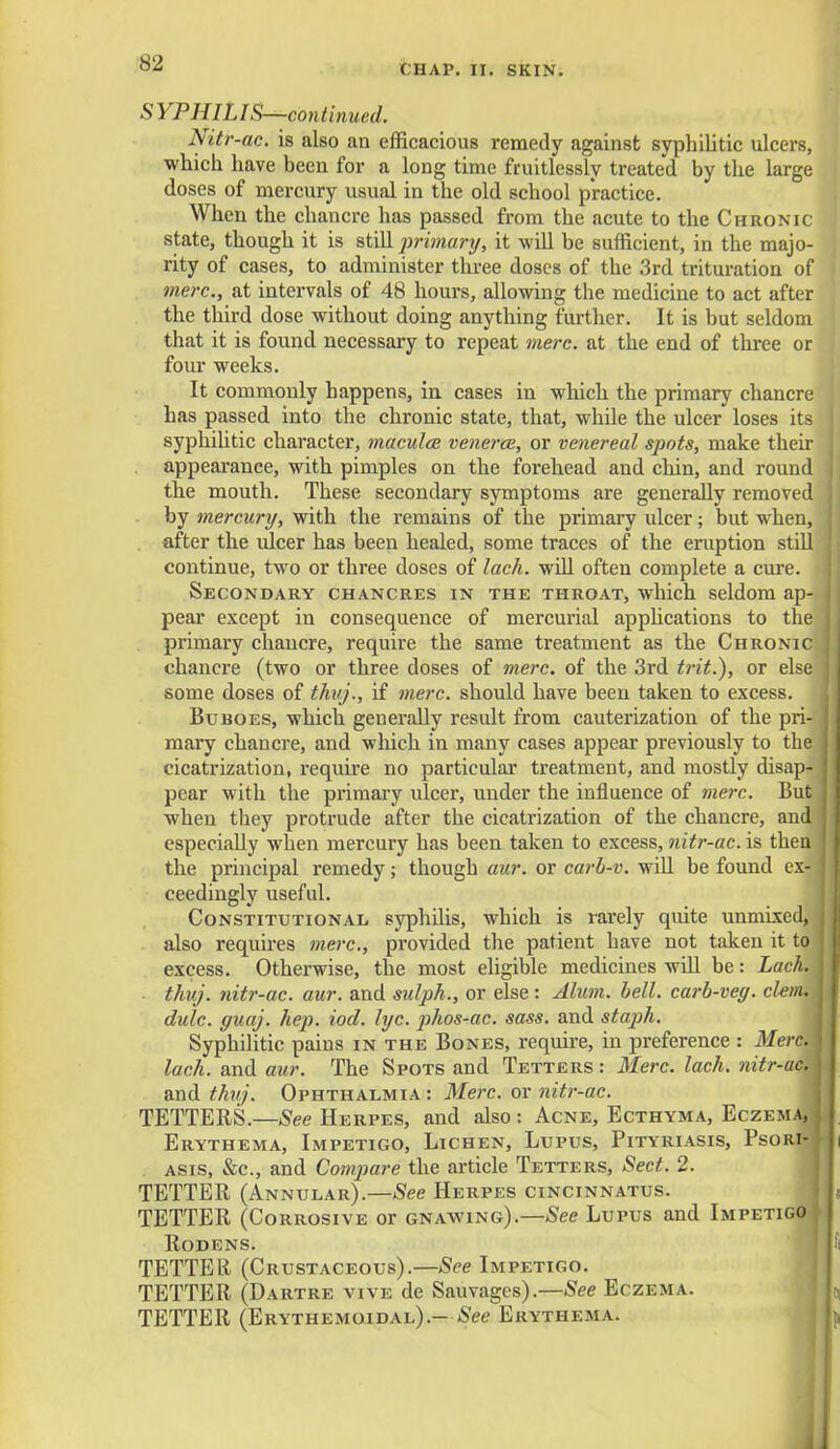 CHAP. II. SKIN. SYPHILIS—continued. Nitr-ac. is also an efficacious remedy against syphilitic ulcers, which have hecn for a long time fruitlessly treated by the large doses of mercury usual in the old school practice. When the chancre has passed from the acute to the Chronic state, though it is still primary, it will be sufficient, in the majo- rity of cases, to administer three doses of the 3rd trituration of mere, at intervals of 48 hours, allowing the medicine to act after the third dose without doing anything further. It is but seldom that it is found necessary to repeat mere, at the end of three or four weeks. It commonly happens, in cases in which the primary chancre has passed into the chronic state, that, while the ulcer loses its syphilitic character, maculae venerea, or venereal spots, make their appearance, with pimples on the forehead and chin, and round the mouth. These secondary symptoms are generally removed by mercury, with the remains of the primary ulcer; but when, after the ulcer has been healed, some traces of the eruption still continue, two or three doses of lack, will often complete a cure. Secondary chancres in the throat, which seldom ap- pear except in consequence of mercurial apphcations to the primary chancre, require the same treatment as the Chronic chancre (two or three doses of mere, of the 3rd trit.), or else some doses of thuj., if mere, should have been taken to excess. Buboes, which generally result from cauterization of the pri- mary chancre, and which in many cases appear previously to the cicatrization, require no particular treatment, and mostly disap- pear with the primary ulcer, under the influence of mere. But when they protrude after the cicatrization of the chancre, and especially when mercury has been taken to excess, nitr-ac. is then the principal remedy; though aur. or carh-v. will be found ex- ceedingly useful. Constitutional syphilis, which is rarely quite unmixed, also requires mere., provided the patient have not taken it to excess. Otherwise, the most eligible medicines will be: Lack. ■ thuj. nitr-ac. aur. and sulph., or else : Alum. bell, carb-veg. clam, j dulc. ffuaj. hep. iod. lyc. phos-ac. sass. and staph. Syphilitic pains in the Bones, require, in preference : MercA lach. and aur. The Spots and Tetters : Merc. lach. nitr-ac. and thuj. Ophthalmia: Merc, or nitr-ac. TETTERS.—See Herpes, and also: Acne, Ecthyma, Eczema, Erythema, Impetigo, Lichen, Lupus, Pityriasis, Psori- asis, &c, and Compare the article Tetters, Sect. 2. TETTER (Annular).—See Herpes cincinnatus. TETTER (Corrosive or gnawing).—See Lupus and Impetigo \ Rodens. TETTEll (Crustaceous).—See Impetigo. TETTER (Dartre vive de Sauvages).—See Eczema. TETTER (Erythemoidal).- See Erythema.