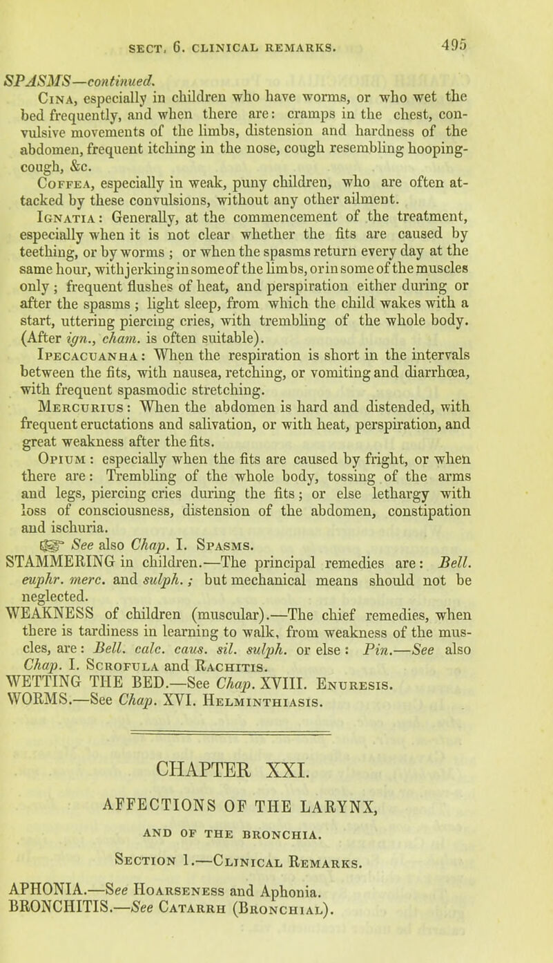 SPASMS—continued. Cina, especially in children who have worms, or who wet the bed frequently, and when there are: cramps in the chest, con- vulsive movements of the limbs, distension and hardness of the abdomen, frequent itching in the nose, cough resembling hooping- cough, &c. Coffea, especially in weak, puny children, who are often at- tacked by these convulsions, without any other ailment. Ignatia : Generally, at the commencement of the treatment, especially when it is not clear whether the fits are caused by teething, or by worms ; or when the spasms return every day at the same hour, withjerkinginsomeof the limbs, or in some of the muscles only ; frequent flushes of heat, and perspiration either during or after the spasms ; light sleep, from which the child wakes with a start, uttering piercing cries, with trembling of the whole body. (After ign., chain, is often suitable). Ipecacuanha: When the respiration is short in the intervals between the fits, with nausea, retching, or vomiting and diarrhoea, with frequent spasmodic stretching. Mercurius : When the abdomen is hard and distended, with frequent eructations and salivation, or with heat, perspiration, and great weakness after the fits. Opium : especially when the fits are caused by fright, or when there are: Trembling of the whole body, tossing of the arms and legs, piercing cries during the fits; or else lethargy with loss of consciousness, distension of the abdomen, constipation and ischuria. Egg See also Chap. I. Spasms. STAMMERING in children.—The principal remedies are: Bell, euphr. mere, and sulph.; but mechanical means should not be neglected. WEAKNESS of children (muscular).—The chief remedies, when there is tardiness in learning to walk, from weakness of the mus- cles, are: Bell. calc. cans. sil. sulph. or else : Pin.—See also Chap. I. Scrofula and Rachitis. WETTING THE BED.—See Chap. XVIII. Enu resis. WORMS.—See Chap. XVI. Helminthiasis. CHAPTER XXI. AFFECTIONS OF THE LARYNX, and of the bronchia. Section 1.—Clinical Remarks. APHONIA.—See Hoarse ness and Aphonia. BRONCHITIS.—See Catarrh (Bronchial).