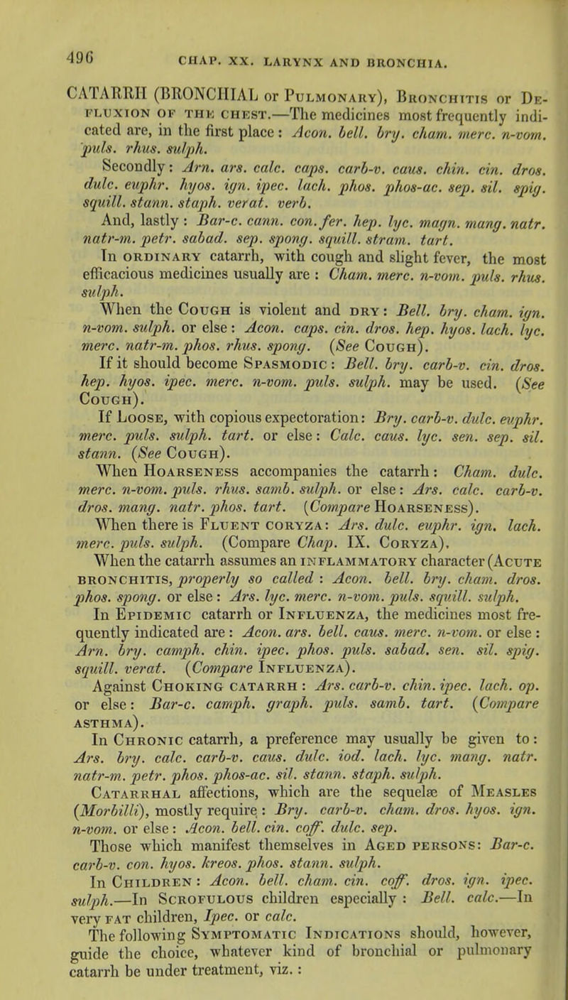19 (J CATARRH (BRONCHIAL or Pulmonary), Bronchitis or De- fluxion of thk chest.—The medicines most frequently indi- cated are, in the first place: Aeon. bell. bry. cham. mere, n-vom. puis. rhus. sulph. Secondly: Am. ars. calc. caps, carb-v. caus. chin. cin. dros. dulc. euphr. hyos. ign. ipec. lack. phos. phos-ac. sep. sil. spiff, squill, stann. staph, verat. verb. And, lastly : Bar-c. cann. con.fer. hep. lye. magn. many. natr. natr-m. petr. sabad. sep. spony. squill, strain, tart. Tn ordinary catarrh, with cough and slight fever, the most efficacious medicines usually are : Cham. mere, n-vom. puis. rhus. sulph. When the Co ugh is violent and dry : Bell. bry. cham. iyn. n-vom. sulph. or else: Aeon. caps. cin. dros. hep. hyos. lach. lyc. mere, natr-m. phos. rhus. spony. (See Cough). If it should become Spasmodic : Bell. bry. carb-v. cin. dros. hep. hyos. ipec. mere, n-vom. puis, sulph. may be used. (See Cough). If Loose, with copious expectoration: Bry. carb-v. dulc. euphr. mere. puis, sulph. tart, or else: Calc. caus. lyc. sen. sep. sil. stann. (See Cough). When Hoarseness accompanies the catarrh: Cham. dulc. mere, n-vom. puis. rhus. samb. sulph. or else: Ars. calc. carb-v. dros. mang. natr. phos. tart. (Compare Hoarseness). When there is Fluent coryza: Ars. dulc. euphr. ign. lach. mere. puis, sulph. (Compare Chap. IX. Coryza), When the catarrh assumes an inflammatory character (Acute bronchitis, properly so called : Aeon. bell. bry. cham. dros. pihos. spong. or else : Ars. lyc. mere, n-vom. puis, squill, sulph. In Epidemic catarrh or Influenza, the medicines most fre- quently indicated are : Aeon. ars. bell. caus. mere, n-vom. or else : Am. bry. camph. chin. ipec. phos. puis, sabad. sen. sil. spig. squill, verat. (Compare Influenza). Against Choking catarrh : Ars. carb-v. chin. ipec. lach. op. or else: Bar-c. camph. graph, puis. samb. tart. (Compare asthma). In Chronic catarrh, a preference may usually be given to: Ars. bry. calc. carb-v. caus. dulc. iod. lach. lyc. mang. natr. natr-m. petr. phos. phos-ac. sil. stann. stajih. sulph. Catarrhal affections, which are the sequelae of Measles (Morbilli), mostly require : Bry. carb-v. cham. dros. hyos. ign. n-vom. or else : Aeon. bell. cin. coff. dulc. sep. Those which manifest themselves in Aged persons: Bar-c. carb-v. con. hyos. kreos. phos. stann. sulph. In Children : Aeon. bell. cham. cin. coff. dros. ign. ipec. sulph.—In Scrofulous children especially : Bell. calc.—In very fat children, Ipec. or calc. The following Symptomatic Indications should, however, guide the choice, whatever kind of bronchial or pulmonary catarrh be under treatment, viz.: