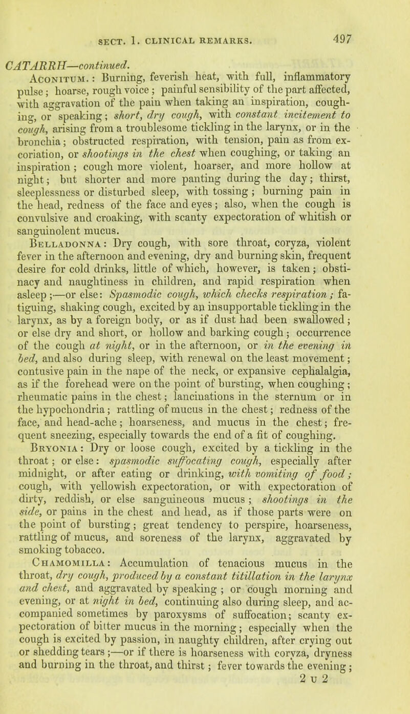CATARRH—continued. Aconitum. : Burning, feverish heat, -with full, inflammatory pulse; hoarse, rough voice ; painful sensibility of the part affected, with aggravation of the pain when taking an inspiration, cough- ing, or speaking; short, dry cough, with constant incitement to cough, arising from a troublesome tickling in the larynx, or in the bronchia; obstructed respiration, with tension, pain as from ex- coriation, or shootings in the chest when coughing, or taking an inspiration; cough more violent, hoarser, and more hollow at night; but shorter and more panting during the day; thirst, sleeplessness or disturbed sleep, with tossing; burning pain in the head, redness of the face and eyes; also, when the cough is convulsive and croaking, with scanty expectoration of whitish or sanguinolent mucus. Belladonna : Dry cough, with sore throat, coryza, violent fever in the afternoon and evening, dry and burning skin, frequent desire for cold drinks, httle of which, however, is taken; obsti- nacy and naughtiness in children, and rapid respiration when asleep;—or else: Spasmodic cough, which checks respiration; fa- tiguing, shaking cough, excited by an insupportable tickling in the larynx, as by a foreign body, or as if dust had been swallowed ; or else dry and short, or hollow and barking cough ; occurrence of the cough at night, or in the afternoon, or in the evening in bed, and also during sleep, with renewal on the least movement; contusive pain in the nape of the neck, or expansive cephalalgia, as if the forehead were on the point of bursting, when coughing ; rheumatic pains in the chest; lancinations in the sternum or in the hypochondria; rattling of mucus in the chest; redness of the face, and head-ache; hoarseness, and mucus in the chest; fre- quent sneezing, especially towards the end of a fit of coughing. Bryonia : Dry or loose cough, excited by a tickling in the throat; or else: spasmodic suffocating cough, especially after midnight, or after eating or drinking, with vomiting of food; cough, with yellowish expectoration, or with expectoration of dirty, reddish, or else sanguineous mucus ; shootings in the side, or pains in the chest and head, as if those parts were on the point of bursting; great tendency to perspire, hoarseness, rattling of mucus, and soreness of the larynx, aggravated by smoking tobacco. Chamomilla: Accumulation of tenacious mucus in the throat, dry cough, produced by a constant titillation in the larynx and chest, and aggravated by speaking ; or cough morning and evening, or at night in bed, continuing also during sleep, and ac- companied sometimes by paroxysms of suffocation; scanty ex- pectoration of bitter mucus in the morning; especially when the cough is excited by passion, in naughty children, after crying out or shedding tears ;—or if there is hoarseness with coryza, dryness and burning in the throat, and thirst; fever towards the evening; 2 u 2