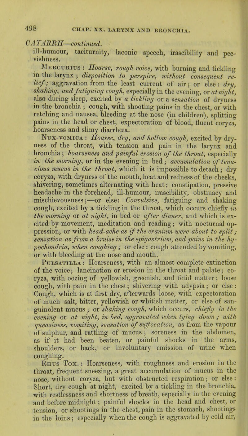 CA TARRH—continued. ill-humour, taciturnity, laconic speech, irascibility and pee- vishness. Mercurius : Hoarse, rough voice, with burning and tickling in the larynx ; disposition to perspire, without consequent re- lief ; aggravation from the least current of air; or else: dry, shaking, and fatiguing cough, especially in the evening, or at night, also during sleep, excited by a tickling or a sensation of dryness in the bronchia ; cough, with shooting pains in the chest, or with retching and nausea, bleeding at the nose (in children), splitting pains in the head or chest, expectoration of blood, fluent coryza, hoarseness and slimy diarrhoea. Nux-vomica : Hoarse, dry, and hollow cough, excited by dry- ness of the throat, with tension and pain in the larynx and bronchia; hoarseness and painful erosion of the throat, especially in the morning, or in the evening in bed ; accumulation of tena- cious mucus in the throat, which it is impossible to detach; dry coryza, with dryness of the mouth, heat and redness of the cheeks, shivering, sometimes alternating with heat; constipation, pressive headache in the forehead, ill-humour, irascibility, obstinacy and misehievousness;—or else: Convulsive, fatiguing and shaking cough, excited by a tickling in the throat, which occurs chiefly in the morning or at night, in bed or after dinner, and which is ex- cited by movement, meditation and reading; with nocturnal op- pression, or with head-ache as if the cranium were about to split; sensation as from a bruise in the epigastrium, and pains in the hy- pochondria, when coughing ; or else : cough attended by vomiting, or with bleeding at tbe nose and mouth. Pulsatilla : Hoarseness, with an almost complete extinction of the voice; lancination or erosion in the throat and palate; co- ryza, with oozing of yellowish, greenish, and fetid matter; loose cough, with pain in the chest; shivering with adypsia; or else: Cough, which is at first dry, afterwards loose, with expectoration of much salt, bitter, yellowish or whitish matter, or else of sau- guinolent mucus ; or shaking cough, which occurs, chiefly in the evening or at night, in bed, aggravated when lying down ; with queasiness, vomiting, sensation of suffocation, as from the vapour of sulphur, and rattling of mucus ; soreness in the abdomen, as if it had been beaten, or painful shocks in the arms, shoulders, or back, or involuntary emission of urine when coughing. Rhus Tox. : Hoarseness, with roughness and erosion in the throat, frequent sneezing, a great accumulation of mucus in the nose, without coryza, but with obstructed respiration; or else: Short, dry cough at night, excited by a tickling in the bronchia, with restlessness and shortness of breath, especially in the evening and before midnight; painful shocks in the head and chest, or tension, or shootings in the chest, pain in the stomach, shootings in the loins; especially when the cough is aggravated by cold air, -