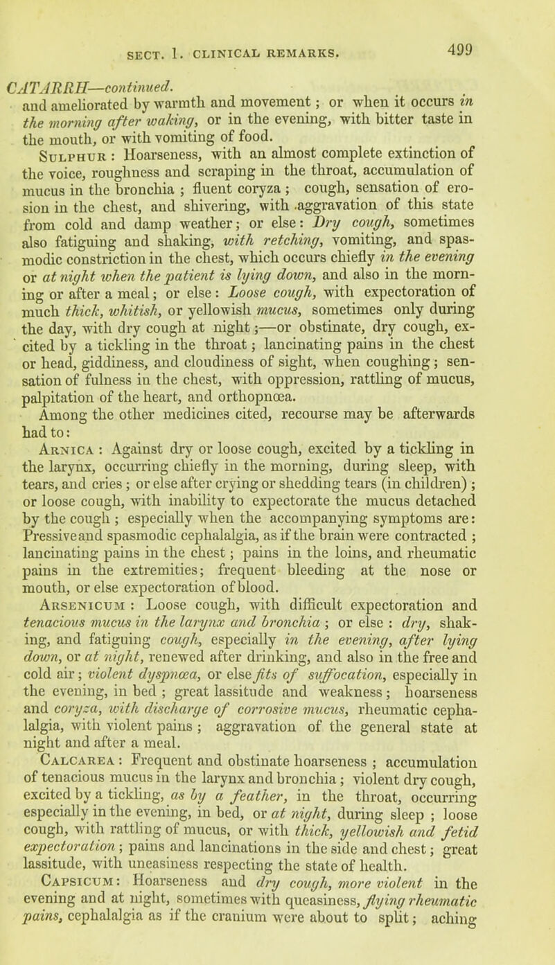 CATARRH—continued. and ameliorated by warmth and movement; or when it occurs in the morning after waking, or in the evening, with bitter taste in the mouth, or with vomiting of food. Sulphur : Hoarseness, with an almost complete extinction of the voice, roughness and scraping in the throat, accumulation of mucus in the bronchia ; fluent coryza ; cough, sensation of ero- sion in the chest, and shivering, with .aggravation of this state from cold and damp weather; or else: Dry cough, sometimes also fatiguing and shaking, with retching, vomiting, and spas- modic constriction in the chest, which occurs chiefly in the evening or at night when the patient is lying down, and also in the morn- ing or after a meal; or else: Loose cough, with expectoration of much thick, whitish, or yellowish mucus, sometimes only during the day, with dry cough at night;—or obstinate, dry cough, ex- cited by a tickling in the throat; lancinating pains in the chest or head, giddiness, and cloudiness of sight, when coughing; sen- sation of fulness in the chest, with oppression, rattling of mucus, palpitation of the heart, and orthopncea. Among the other medicines cited, recourse may be afterwards had to: Arnica : Against dry or loose cough, excited by a tickling in the larynx, occurring chiefly in the morning, during sleep, with tears, and cries ; or else after crying or shedding tears (in children) ; or loose cough, with inability to expectorate the mucus detached by tbe cough ; especially when the accompanying symptoms are: Pressiveand spasmodic cephalalgia, as if the brain were contracted ; lancinating pains in the chest 5 pains in the loins, and rheumatic pains in the extremities; frequent bleeding at the nose or mouth, or else expectoration of blood. Arsenicum : Loose cough, with difficult expectoration and tenacious mucus in the larynx and bronchia ; or else : dry, shak- ing, and fatiguing cough, especially in the evening, after lying down, or at night, renewed after drinking, and also in the free and cold air; violent dyspnoea, or else Jits of suffocation, especially in the evening, in bed ; great lassitude and weakness; hoarseness and coryza, with discharge of corrosive mucus, rheumatic cepha- lalgia, with violent pains ; aggravation of the general state at night and after a meal. Calcarea : Frequent and obstinate hoarseness ; accumulation of tenacious mucus in the larynx and bronchia; violent dry cough, excited by a tickling, as by a feather, in the throat, occurring especially in the evening, in bed, or at night, during sleep ; loose cough, with rattling of mucus, or with thick, yellowish and fetid expectoration ; pains and lancinations in the side and chest; great lassitude, with uneasiness respecting the state of health. Capsicum : Hoarseness and dry cough, more violent in the evening and at night, sometimes with queasiness, flying rheumatic pains, cephalalgia as if the cranium were about to split; aching
