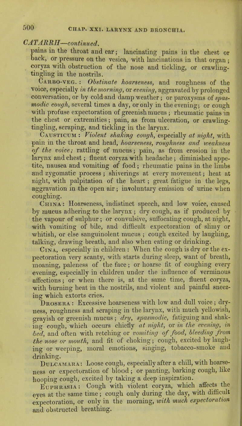 f>00 CATARRH—continued. pains in the throat and ear; lancinating pains in the chest or back, or pressure on the vesica, with lancinations in that organ ; coryza with obstruction of the nose and tickling, or crawling- tingling in the nostrils. Carbo-veg. : Obstinate hoarseness, and roughness of the voice, especially in the morning, or evening, aggravated by prolonged conversation, or by cold and damp weather; or paroxysms of spas- modic cough, several times a day, or only in the evening; or cough with profuse expectoration of greenish mucus ; rheumatic pains in the chest or extremities; pain, as from ulceration, or crawling- tingling, scraping, and tickling in the larynx. Causticum : Violent shaking cough, especially at night, with pain in the throat and head, hoarseness, roughness and weakness of the voice; rattling of mucus; pain, as from erosion in the larynx and chest; fluent coryza with headache ; diminished appe- tite, nausea and vomiting of food; rheumatic pains in the limbs and zygomatic process; shiverings at every movement; heat at night, with palpitation of the heart; great fatigue in the legs, aggravation in the open air ; involuntary emission of urine when coughing. China : Hoarseness, indistinct speech, and low voice, caused by mucus adhering to the larynx ; dry cough, as if produced by the vapour of sulphur; or convulsive, suffocating cough, at night, with vomiting of bile, and difficult expectoration of slimy or whitish, or else sanguinolent mucus ; cough excited by laughing, talking, drawing breath, and also when eating or drinking. Cina, especially in children : When the cough is dry or the ex- pectoration very scanty, with starts during sleep, want of breath, moaning, paleness of the face; or hoarse fit of coughing every evening, especially in children under the influence of verminous affections; or when there is, at the same time, fluent coryza, with burning heat in the nostrils, and violent and painful sneez- ing which extorts cries. Drosera : Excessive hoarseness with low and dull voice ; dry- ness, roughness and scraping in the larynx, with much yellowish, grayish or greenish mucus ; dry, spasmodic, fatiguing and shak- ing cough, which occurs chiefly at night, or in the evening, in bed, and often with retching or vomiting of food, bleeding from the nose or mouth, and fit of choking; cough, excited by laugh- ing or weeping, moral emotions, singing, tobacco-smoke and drinking. Dulcamara: Loose cough, especially after a chill, with hoarse- ness or expectoration of blood; or panting, barking cough, like hooping cough, excited by taking a deep inspiration. Euphrasia: Cough with violent coryza, which affects the eyes at the same time ; cough only during the day, with difficidt expectoration, or only in the morning, with much expectoration and obstructed breathing.