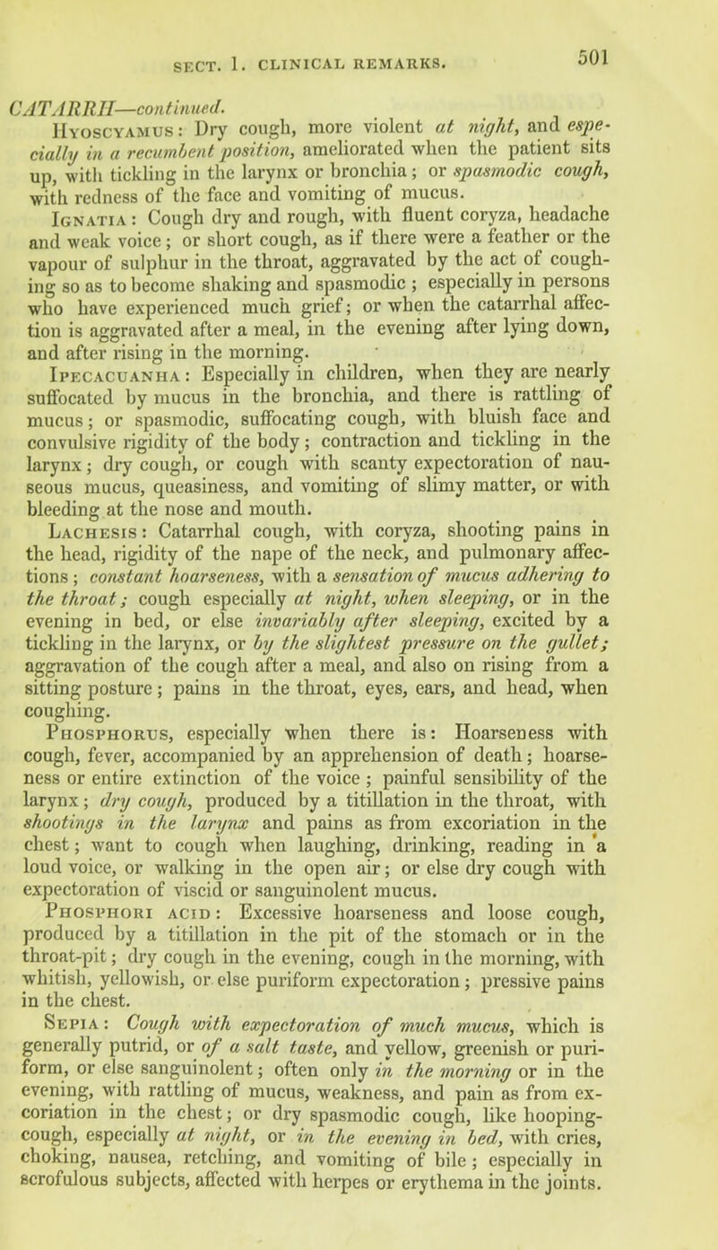 CATARRH—continued. Hyoscyamus : Dry cough, more violent at night, and espe- cially in a recumbent iwsition, ameliorated when the patient sits up, with tickling in the larynx or bronchia; or spasmodic cough, with redness of the face and vomiting of mucus. Ignatia : Cough dry and rough, with fluent coryza, headache and weak voice; or short cough, as if there were a feather or the vapour of sulphur in the throat, aggravated by the act of cough- ing so as to become shaking and spasmodic ; especially in persons who have experienced much grief; or when the catarrhal affec- tion is aggravated after a meal, in the evening after lying down, and after rising in the morning. Ipecacuanha : Especially in children, when they are nearly suffocated by mucus in the bronchia, and there is rattling of mucus; or spasmodic, suffocating cough, with bluish face and convulsive rigidity of the body; contraction and tickling in the larynx; dry cough, or cough with scanty expectoration of nau- seous mucus, queasiness, and vomiting of slimy matter, or with bleeding at the nose and mouth. Lachesis: Catarrhal cough, with coryza, shooting pains in the head, rigidity of the nape of the neck, and pulmonary affec- tions ; constant hoarseness, with a sensation of mucus adhering to the throat; cough especially at night, when sleeping, or in the evening in bed, or else invariably after sleeping, excited by a tickling in the larynx, or by the slightest pressure on the gullet; aggravation of the cough after a meal, and also on rising from a sitting posture; pains in the throat, eyes, ears, and head, when coughing. Phosphorus, especially when there is: Hoarseness with cough, fever, accompanied by an apprehension of death; hoarse- ness or entire extinction of the voice ; painful sensibility of the larynx; dry cough, produced by a titillation in the throat, with shootings in the larynx and pains as from excoriation in the chest; want to cough when laughing, drinking, reading in a loud voice, or walking in the open air; or else dry cough with expectoration of viscid or sanguinolent mucus. Phosphori acid: Excessive hoarseness and loose cough, produced by a titillation in the pit of the stomach or in the throat-pit; dry cough in the evening, cough in the morning, with whitish, yellowish, or else puriform expectoration ; pressive pains in the chest. Sepia : Cough with expectoration of much mucus, which is generally putrid, or of a salt taste, and yellow, greenish or puri- form, or else sanguinolent; often only in the morning or in the evening, with rattling of mucus, weakness, and pain as from ex- coriation in the chest; or dry spasmodic cough, like hooping- cough, especially at night, or in the evening in bed, with cries, choking, nausea, retching, and vomiting of bile; especially in scrofulous subjects, affected with herpes or erythema in the joints.
