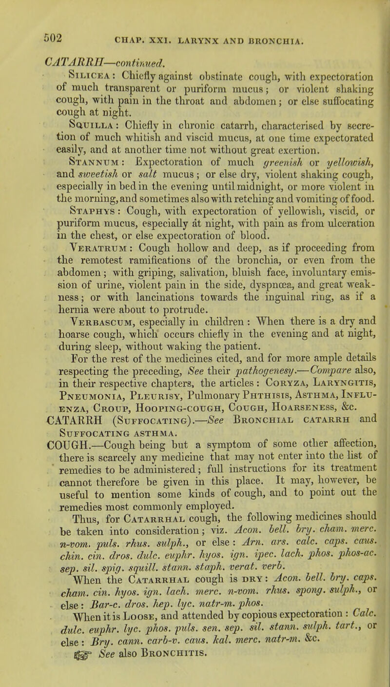 CATARRH—continued. SlLI cea : Chiefly against obstinate cough, with expectoration of much transparent or puriform mucus; or violent shaking cough, with pain in the throat and abdomen; or else suffocating cough at night. Squilla : Chiefly in chronic catarrh, characterised by secre- tion of much whitish and viscid mucus, at one time expectorated easily, and at another time not without great exertion. Stannum : Expectoration of much greenish or yellowish, and sweetish or salt mucus ; or else dry, violent shaking cough, especially in bed in the evening until midnight, or more violent in the morning, and sometimes also with retching and vomiting of food. Staphys : Cough, with expectoration of yellowish, viscid, or puriform mucus, especially at night, with pain as from ulceration in the chest, or else expectoration of blood. Veratrum : Cough hollow and deep, as if proceeding from the remotest ramifications of the bronchia, or even from the abdomen ; with griping, salivation, bluish face, involuntary emis- sion of urine, violent pain in the side, dyspnoea, and great weak- ness ; or with lancinations towards the inguinal ring, as if a hernia were about to protrude. Verbascum, especially in children : When there is a dry and hoarse cough, which occurs chiefly in the evening and at night, during sleep, without waking the patient. For the rest of the medicines cited, and for more ample details respecting the preceding, See their pathogenesy.—Compare also, in their respective chapters, the articles : Coryza, Laryngitis, Pneumonia, Pleurisy, Pulmonary Phthisis, Asthma, Influ- enza, Croup, Hooping-cough, Cough, Hoarseness, &c. CATARRH (Suffocating).—See Bronchial catarrh and Suffocating asthma. COUGH.—Cough being but a symptom of some other affection, there is scarcely any medicine that may not enter into the list of remedies to be administered; full instructions for its treatment cannot therefore be given in this place. It may, however, be useful to mention some kinds of cough, and to point out the remedies most commonly employed. Thus, for Catarrhal cough, the following medicines should be taken into consideration; viz. Aeon. bell. bry. chain, mere, n-vom. puis. rhus. sulph., or else : Am. ars. calc. caps. cans, chin. cin. dros. dulc. euphr. hyos. ign. ipec. lach. phos. phos-ac. sep. sil. spig. squill, stann. staph, verat. verb. When the Catarrhal cough is dry: Aeon. bell. bry. caps, cham. cin. hyos. ign. lach. mere, n-vom. rhus. spong. sulph., or else: Bar-c. dros. hep. lyc. natr-m. phos. When it is Loose, and attended by copious expectoration : Calc. dulc. euphr. lyc. phos. puis. sen. sep. sil. stann. sulph. tart., or else: Bry. cann. carb-v. cans. kal. mere, natr-m. &c. See also Bronchitis.