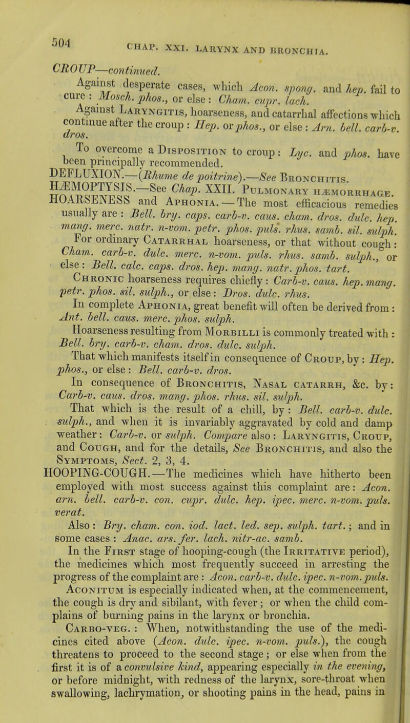 CR 0 UP—con tinned. Against desperate cases, which Aeon, spong. and hep. fail to cure : Moseh. phos., or else : Cham. cupr. lach. Against Laryngitis, hoarseness, and catarrhal affections which continue after the croup : Hep. orphos., or else : Am. bell, carb-v. dros. To overcome a Disposition to croup: Lyc. and phos. have been principally recommended. DEFLUXION.—(Bhume de poitrine).—See Bronchitis SSS'-^ ^ XXIL HHEMORRHAGE. liUAKkiilMl^k and Aphonia. —The most efficacious remedies usually are : Bell. bry. caps, carb-v. cans, chain, dros. dulc. hep vxang. mere. natr. n-vom. petr. phos. pull rhus. samb. sil. sulph For ordinary Catarrhal hoarseness, or that without cough: Cham, carb-v. dulc. mere, n-vom. puis. rhus. samb. sulph., or else: Bell. calc. caps. dros. hep. mang. natr. phos. tart. Chronic hoarseness requires chiefly: Carb-v. cans. hep. mang. petr. phos. sil. sulph., or else: Dros. dulc. rhus. In complete Aphonia, great benefit will often be derived from: Ant. bell. cans. mere. phos. sulph. Hoarseness resulting from Morbilli is commonly treated with : Bell. bry. carb-v. chain, dros. dulc. sulph. That which manifests itself in consequence of Croup, by: Hep. phos., or else: Bell, carb-v. dros. In consequence of Bronchitis, Nasal catarrh, &c. by: Carb-v. cans. dros. mang. phos. rhus. sil. sulph. That which is the result of a chill, by : Bell, carb-v. dulc. sulph., and when it is invariably aggravated by cold and damp weather: Carb-v. or sidph. Compare also: Laryngitis, Croup, and Cough, and for the details, See Bronchitis, and also the Symptoms, Sect. 2, 3, 4. HOOPING-COUGH. —The medicines which have hitherto been employed with most success against this complaint are: Aeon, am. bell, carb-v. con. cupr. dulc. hep. ipec. mere, n-vom. puis, verat. Also : Bry. chain, con. iod. lact. led. sep. sulph. tart.; and in some cases : Anac. ars.fer. lach. nitr-ac. samb. In the First stage of hooping-cough (the Irritative period), the medicines which most frequently succeed in arresting the progress of the complaint are : Aeon, carb-v. dulc. ipec. n-voin.puls. Aconitum is especially indicated when, at the commencement, the cough is dry and sibilant, with fever; or when the child com- plains of burning pains in the larynx or bronchia. Carbo-veg. : When, notwithstanding the use of the medi- cines cited above {Aeon. dulc. ipec. n-vom. puis.), the cough threatens to proceed to the second stage ; or else when from the first it is of a convidsive kind, appearing especially in the evening, or before midnight, with redness of the larynx, sore-throat when swallowing, lachrymation, or shooting pains in the head, pains in