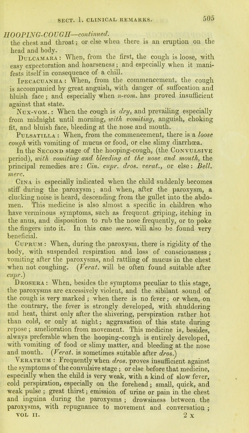 110 OPING- CO UGH—continued. the chest and throat; or else when there is an eruption on the head and body. Dulcamara : When, from the first, the cough is loose, with easy expectoration and hoarseness ; and especially when it mani- fests itself in consequence of a chill. Ipecacuanha : When, from the commencement, the cough is accompanied by great anguish, with danger of suffocation and bluish face; and especially when n-vom. has proved insufficient against that state. Nux-vom. : When the cough is dry, and prevailing especially from midnight until morning, with vomiting, anguish, choking fit, and bluish face, bleeding at the nose and mouth. Pulsatilla : When, from the commencement, there is a loose cough with vomiting of mucus or food, or else slimy diarrhoea. In the Second stage of the hooping-cough, (the Convulsive period), with vomiting and bleeding at the nose and mouth, the principal remedies are: Gin. cupr. dros. verat., or else: Bell, mere. Cina is especially indicated when the child suddenly becomes stiff during the paroxysm; and when, after the paroxysm, a clucking noise is heard, descending from the gullet into the abdo- men. This medicine is also almost a specific in children who have verminous symptoms, such as frequent griping, itching in the anus, and disposition to rub the nose frequently, or to poke the fingers into it. In this case mere, will also be found very beneficial. Cuprum : When, during the paroxysm, there is rigidity of the body, with suspended respiration and loss of consciousness; vomiting after the paroxysms, and rattling of mucus in the chest when not coughing. (Verat. will be often found suitable after cupr.) Drosera: When, besides the symptoms peculiar to this stage, the paroxysms are excessively violent, and the sibilant sound of the cough is very marked ; when there is no fever; or when, on the contrary, the fever is strongly developed, with shuddering and heat, thirst only after the shivering, perspiration rather hot than cold, or only at night; aggravation of this state during repose ; amelioration from movement. This medicine is, besides, always preferable when the hooping-cough is entirely developed, with vomiting of food or slimy matter, and bleeding at the nose and mouth. (Verat. is sometimes suitable after dros.) Veratrum : Frequently when dros. proves insufficient against the symptoms of the convulsive stage; or else before that medicine, especially when the child is very weak, with a kind of slow fever, cold perspiration, especially on the forehead; small, quick, and weak pulse ; great thirst; emission of urine or pain in the chest and inguina during the paroxysms ; drowsiness between the paroxysms, with repugnance to movement and conversation ; vol ii. 2 x