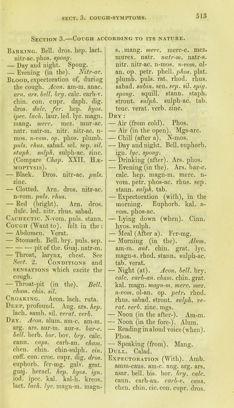Section 3.—Cough according to its nature. Barking. Bell. dros. hep. lact. nitr-ac. phos. spong. — Day and night. Spong. — Evening (in the). Nitr-ac. Blood, expectoration of, during the cough. Aeon, ara-m. anac. arn. ars. bell. bry. calc. carb-v. chin. con. cupr. daph. dig. dros. dulc. fer. hep. hyos. ipee. lack. laur. led. lyc. magn. mang. mere. mez. mur-ac. natr. natr-m. nitr. nitr-ac. n- mos. n-vom. op. phos. plumb. puis, rhits. sabad. sel. sep. sil. staph, sulph. sulph-ac. zinc. (Compare Chap. XXII. Hae- moptysis) . — Black. Dros. nitr-ac. puis. zinc. — Clotted. Arn. dros. nitr-ac. n-vom. puis. rhus. — Red (bright). Arn. dros. dulc. led. nitr. rhus. sabad. Cachectic. N-vom. puis, stann. Cough (Wantto), felt in the: — Abdomen. Verat. — Stomach. Bell. bry. puis. sep. pit of the. Guaj. natr-m. — Throat, larynx, chest. See Sect. 2. Conditions and sensations which excite the cough. — Throat-pit (in the). Bell, cham. chin. sil. Croaking. Aeon. lach. ruta. Deep, profound. Ang. ars. hep. lach. samb. sd. verat. verb. Dry. Aeon. alum. am-c. am-m. arg. ars. aur-m. aur-s. bar-c. bell. berb. bor. bov. bry. calc. cann. caps, carb-an. cham. chen. chin, chin-sulph. cm. coff. con. croc. cupr. dig. dros. euphorb. fer-mg. galv. grat. guaj. heracl. hep. hyos. ign. iod. ipec. kal. kal-h. kreos. lact. lach. lyc. magn-m. magn- s. .mang. mere, merc-c. mez. murex. natr. natr-m. natr-s. nitr. nitr-ac. n-mos. n-vom. ol- an. op. petr. phell. phos. plat, plumb, puis. rat. rhod. rhus. sabad. sabin. sen. sep. sil. spig. spong. squill, stann. staph, stront. sulph. sulph-ac. tab. teuc. verat. verb. zinc. Dry: — Air (from cold). Phos. — Air (in the open). Mgs-arc. — Chill (after a). N-mos. — Day and night. Bell, euphorb. ign. lyc. spong. — Drinking (after). Ars. phos. — Evening (in the). Ars. bar-c. calc. hep. magn-m. mere, n- vom. petr. phos-ac. rhus. sep. stann. sulph. tab. — Expectoration (with), in the morning. Euphorb. kal. n- vom. phos-ac. — Lying down (when). Cinn. hyos. sulph. — Meal (After a). Fer-mg. — Morning (in the). Alum. am-m. ant. chin. grat. lyc. magn-s. rhod. stann. sulph-ac. tab. verat. — Night (at). Aeon. bell. bry. calc. carb-an. cham. chin. grat. kal. magn. magn-m. mere. mez. n-vom. ol-an. op. petr. rhod. rhus. sabad. stront. sulph. ve- rat. verb. zinc. mgs. — Noon (in the after-). Am-m. — Noon (in the fore-). Alum. — Reading in aloud voice (when). Phos. — Speaking (from). Mang. Dull. Calad. Expectoration (With). Amb. amm-caus. am-c. ang. arg. ars. asar. bell. bis. bor. bry. calc. cann. carb-an. carb-v. caus. chen. chin. cic. con. cupr. dros.