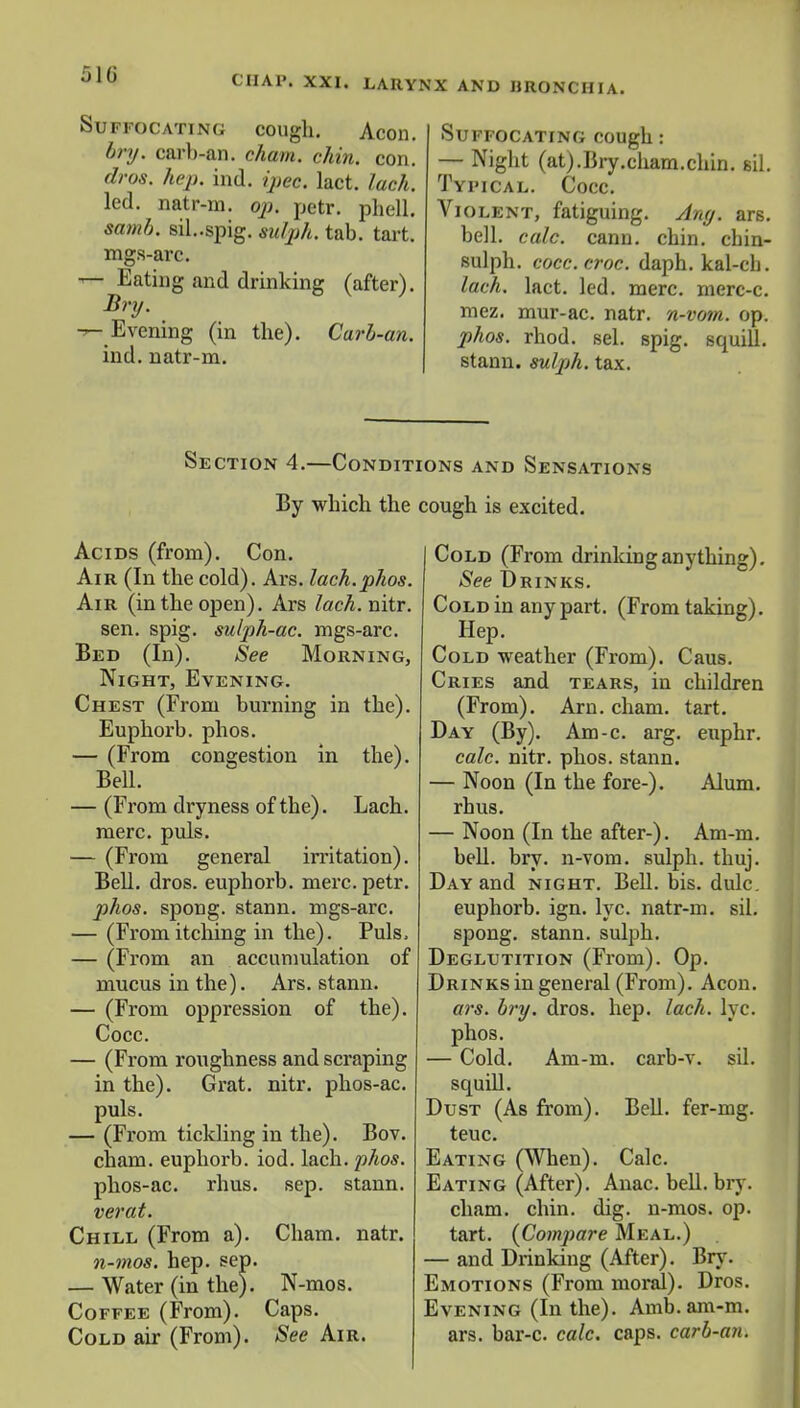Suffocating cough. Aeon. bry. oarb-an. cham. chin. con. dros. hep. ind. ipec. lact. lach. led. natr-m. op. petr. phell. samb. sil.-spig. sulph. tab. tart. mgs-arc. — Eating and drinking (after). Bry. -r- Evening (in the). Carb-an. ind. natr-m. Suffocating cough: — Night (at).Bry.cham.chin. sil. Typical. Cocc. Violent, fatiguing. Any. ars. bell. calc. cann. chin, cbin- sulph. cocc. croc. daph. kal-cli. lach. lact. led. mere, merc-c. mez. mur-ac. natr. n-vom. op. phos. rhod. sel. spig. squill. stann. sulph. tax. Section 4.—Conditions and Sensations By which the cough is excited. Acids (from). Con. Air (In the cold). Ars. lach.phos. Air (in the open). Ars lach. nitr. sen. spig. sulph-ac. mgs-arc. Bed (In). See Morning, Night, Evening. Chest (From burning in the). Euphorb. phos. — (From congestion in the). Bell. — (From dryness of the). Lach. mere. puis. — (From general irritation). Bell. dros. euphorb. mere. petr. phos. spong. stann. mgs-arc. — (Fromitching in the). Puis, — (From an accumulation of mucus in the). Ars. stann. — (From oppression of the). Cocc. — (From roughness and scraping in the). Grat. nitr. phos-ac. puis. — (From tickling in the). Bov. cham. euphorb. iod. lach. phos. phos-ac. rhus. sep. stann. verat. Chill (From a). Cham. natr. n-mos. hep. sep. — Water (in the). N-mos. Coffee (From). Caps. Cold air (From). See Air. Cold (From drinking anything). See Drinks. Cold in any part. (From taking). Hep. Cold weather (From). Caus. Cries and tears, in children (From). Arn. cham. tart. Day (By). Am-c. arg. euphr. calc. nitr. phos. stann. — Noon (In the fore-). Alum, rhus. — Noon (In the after-). Am-m. bell. bry. n-vom. sulph. thuj. Day and night. Bell. bis. dulc. euphorb. ign. lyc. natr-m. sil. spong. stann. sulph. Deglutition (From). Op. Drinks in general (From). Aeon. ars. bry. dros. hep. lach. lyc. phos. — Cold. Am-m. carb-v. sil. squill. Dust (As from). Bell, fer-mg. teuc. Eating (When). Calc. Eating (After). Anac. bell. bry. cham. chin. dig. n-mos. op. tart. (Compare Meal.) — and Drinking (After). Bry. Emotions (From moral). Dros. Evening (In the). Amb.am-m. ars. bar-c. calc. caps, carb-an.